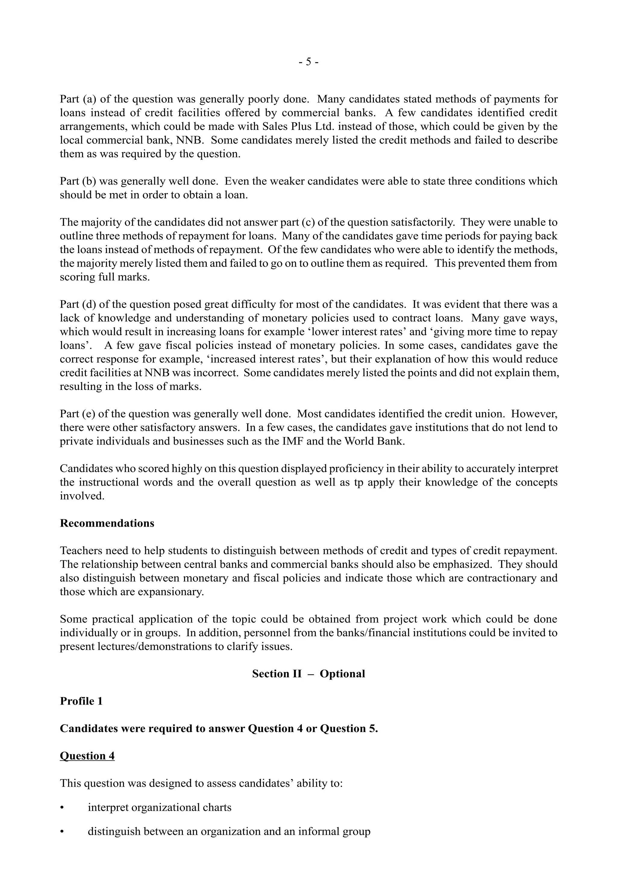 - 5 -
Part (a) of the question was generally poorly done. Many candidates stated methods of payments for
loans instead of credit facilities offered by commercial banks. A few candidates identified credit
arrangements, which could be made with Sales Plus Ltd. instead of those, which could be given by the
local commercial bank, NNB. Some candidates merely listed the credit methods and failed to describe
them as was required by the question.
Part (b) was generally well done. Even the weaker candidates were able to state three conditions which
should be met in order to obtain a loan.
The majority of the candidates did not answer part (c) of the question satisfactorily. They were unable to
outline three methods of repayment for loans. Many of the candidates gave time periods for paying back
the loans instead of methods of repayment. Of the few candidates who were able to identify the methods,
the majority merely listed them and failed to go on to outline them as required. This prevented them from
scoring full marks.
Part (d) of the question posed great difficulty for most of the candidates. It was evident that there was a
lack of knowledge and understanding of monetary policies used to contract loans. Many gave ways,
which would result in increasing loans for example ‘lower interest rates’ and ‘giving more time to repay
loans’. A few gave fiscal policies instead of monetary policies. In some cases, candidates gave the
correct response for example, ‘increased interest rates’, but their explanation of how this would reduce
credit facilities at NNB was incorrect. Some candidates merely listed the points and did not explain them,
resulting in the loss of marks.
Part (e) of the question was generally well done. Most candidates identified the credit union. However,
there were other satisfactory answers. In a few cases, the candidates gave institutions that do not lend to
private individuals and businesses such as the IMF and the World Bank.
Candidates who scored highly on this question displayed proficiency in their ability to accurately interpret
the instructional words and the overall question as well as tp apply their knowledge of the concepts
involved.
Recommendations
Teachers need to help students to distinguish between methods of credit and types of credit repayment.
The relationship between central banks and commercial banks should also be emphasized. They should
also distinguish between monetary and fiscal policies and indicate those which are contractionary and
those which are expansionary.
Some practical application of the topic could be obtained from project work which could be done
individually or in groups. In addition, personnel from the banks/financial institutions could be invited to
present lectures/demonstrations to clarify issues.
Section II – Optional
Profile 1
Candidates were required to answer Question 4 or Question 5.
Question 4
This question was designed to assess candidates’ ability to:
• interpret organizational charts
• distinguish between an organization and an informal group
 