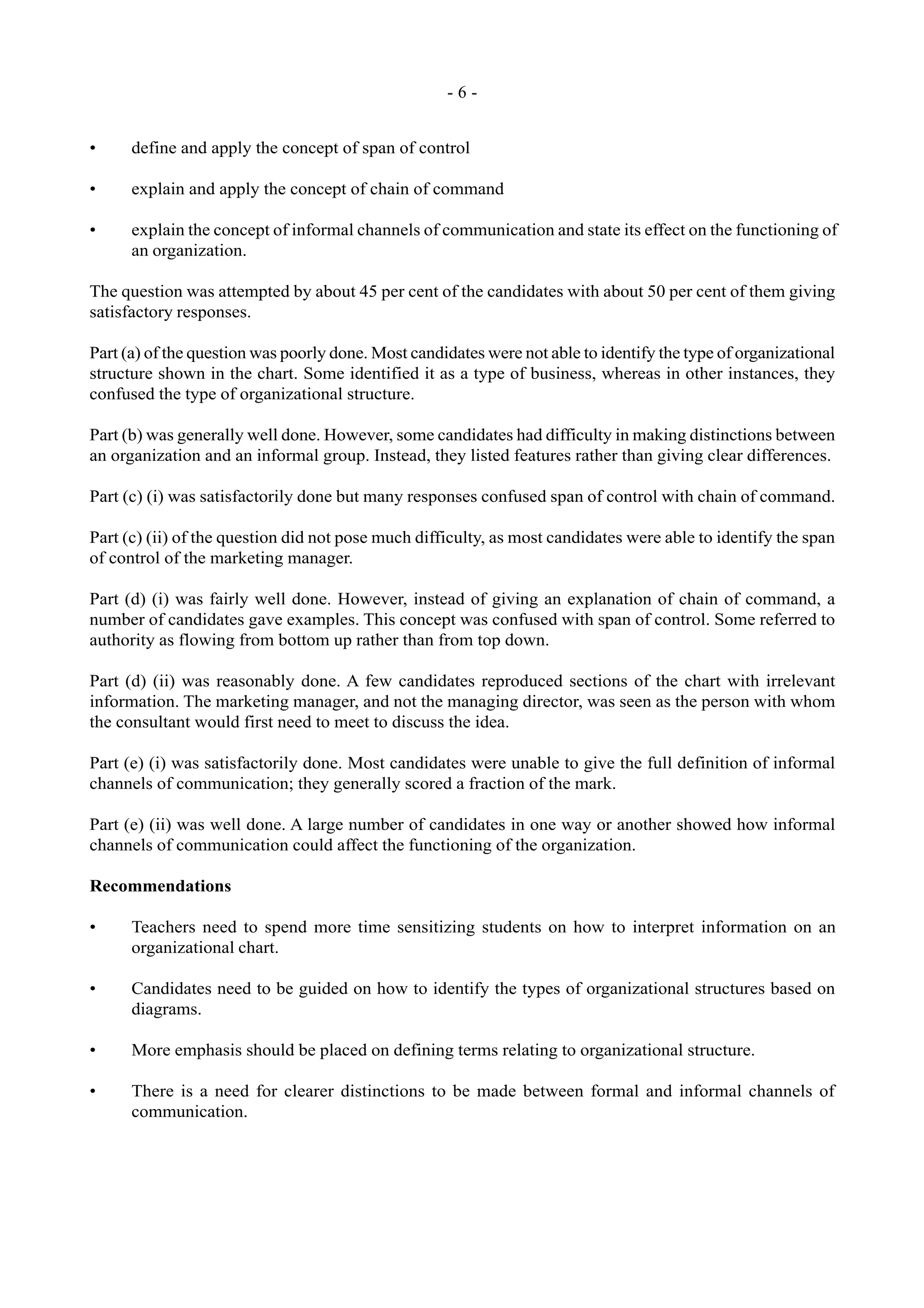- 6 -
• define and apply the concept of span of control
• explain and apply the concept of chain of command
• explain the concept of informal channels of communication and state its effect on the functioning of
an organization.
The question was attempted by about 45 per cent of the candidates with about 50 per cent of them giving
satisfactory responses.
Part (a) of the question was poorly done. Most candidates were not able to identify the type of organizational
structure shown in the chart. Some identified it as a type of business, whereas in other instances, they
confused the type of organizational structure.
Part (b) was generally well done. However, some candidates had difficulty in making distinctions between
an organization and an informal group. Instead, they listed features rather than giving clear differences.
Part (c) (i) was satisfactorily done but many responses confused span of control with chain of command.
Part (c) (ii) of the question did not pose much difficulty, as most candidates were able to identify the span
of control of the marketing manager.
Part (d) (i) was fairly well done. However, instead of giving an explanation of chain of command, a
number of candidates gave examples. This concept was confused with span of control. Some referred to
authority as flowing from bottom up rather than from top down.
Part (d) (ii) was reasonably done. A few candidates reproduced sections of the chart with irrelevant
information. The marketing manager, and not the managing director, was seen as the person with whom
the consultant would first need to meet to discuss the idea.
Part (e) (i) was satisfactorily done. Most candidates were unable to give the full definition of informal
channels of communication; they generally scored a fraction of the mark.
Part (e) (ii) was well done. A large number of candidates in one way or another showed how informal
channels of communication could affect the functioning of the organization.
Recommendations
• Teachers need to spend more time sensitizing students on how to interpret information on an
organizational chart.
• Candidates need to be guided on how to identify the types of organizational structures based on
diagrams.
• More emphasis should be placed on defining terms relating to organizational structure.
• There is a need for clearer distinctions to be made between formal and informal channels of
communication.
 
