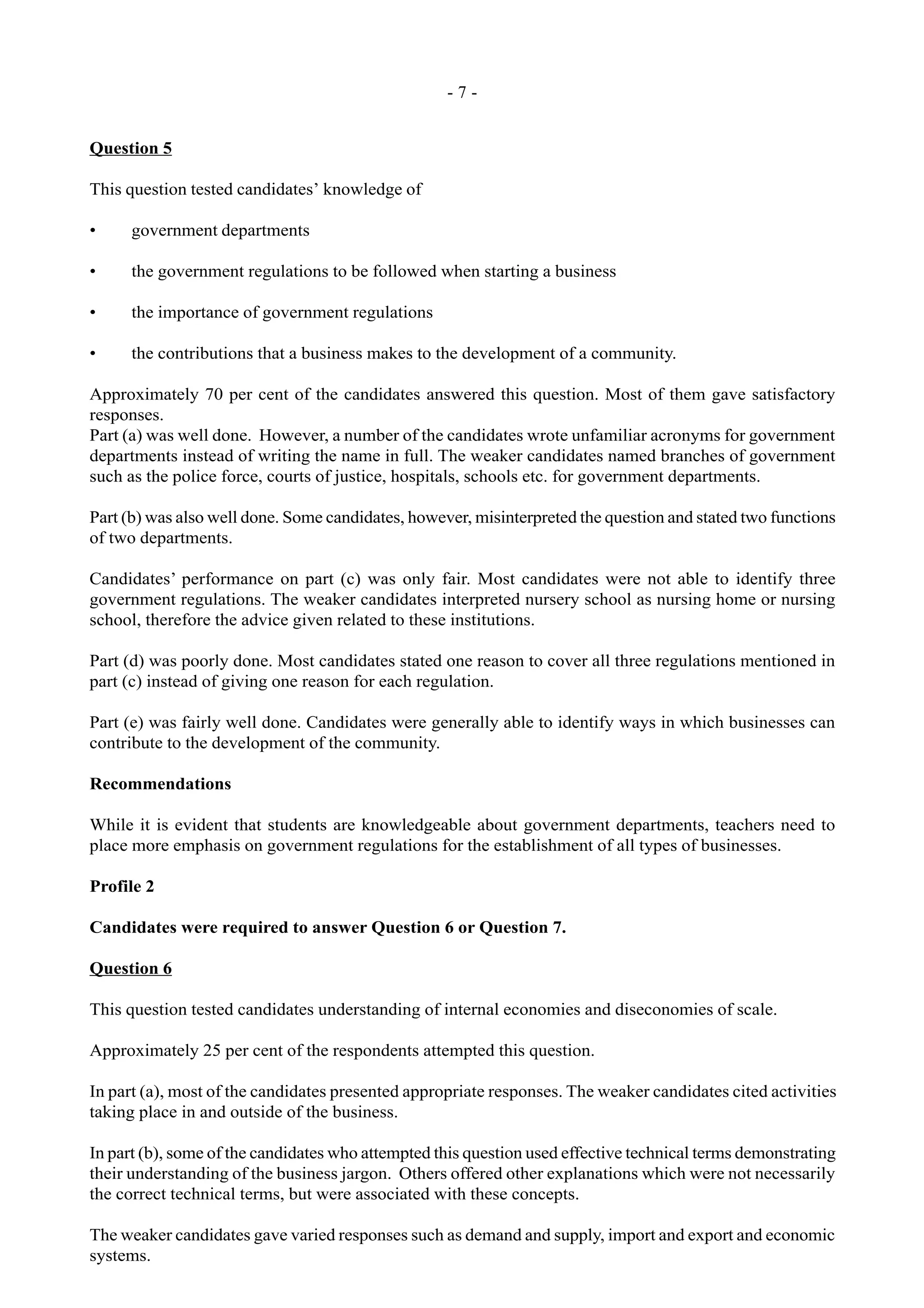 - 7 -
Question 5
This question tested candidates’ knowledge of
• government departments
• the government regulations to be followed when starting a business
• the importance of government regulations
• the contributions that a business makes to the development of a community.
Approximately 70 per cent of the candidates answered this question. Most of them gave satisfactory
responses.
Part (a) was well done. However, a number of the candidates wrote unfamiliar acronyms for government
departments instead of writing the name in full. The weaker candidates named branches of government
such as the police force, courts of justice, hospitals, schools etc. for government departments.
Part (b) was also well done. Some candidates, however, misinterpreted the question and stated two functions
of two departments.
Candidates’ performance on part (c) was only fair. Most candidates were not able to identify three
government regulations. The weaker candidates interpreted nursery school as nursing home or nursing
school, therefore the advice given related to these institutions.
Part (d) was poorly done. Most candidates stated one reason to cover all three regulations mentioned in
part (c) instead of giving one reason for each regulation.
Part (e) was fairly well done. Candidates were generally able to identify ways in which businesses can
contribute to the development of the community.
Recommendations
While it is evident that students are knowledgeable about government departments, teachers need to
place more emphasis on government regulations for the establishment of all types of businesses.
Profile 2
Candidates were required to answer Question 6 or Question 7.
Question 6
This question tested candidates understanding of internal economies and diseconomies of scale.
Approximately 25 per cent of the respondents attempted this question.
In part (a), most of the candidates presented appropriate responses. The weaker candidates cited activities
taking place in and outside of the business.
In part (b), some of the candidates who attempted this question used effective technical terms demonstrating
their understanding of the business jargon. Others offered other explanations which were not necessarily
the correct technical terms, but were associated with these concepts.
The weaker candidates gave varied responses such as demand and supply, import and export and economic
systems.
 