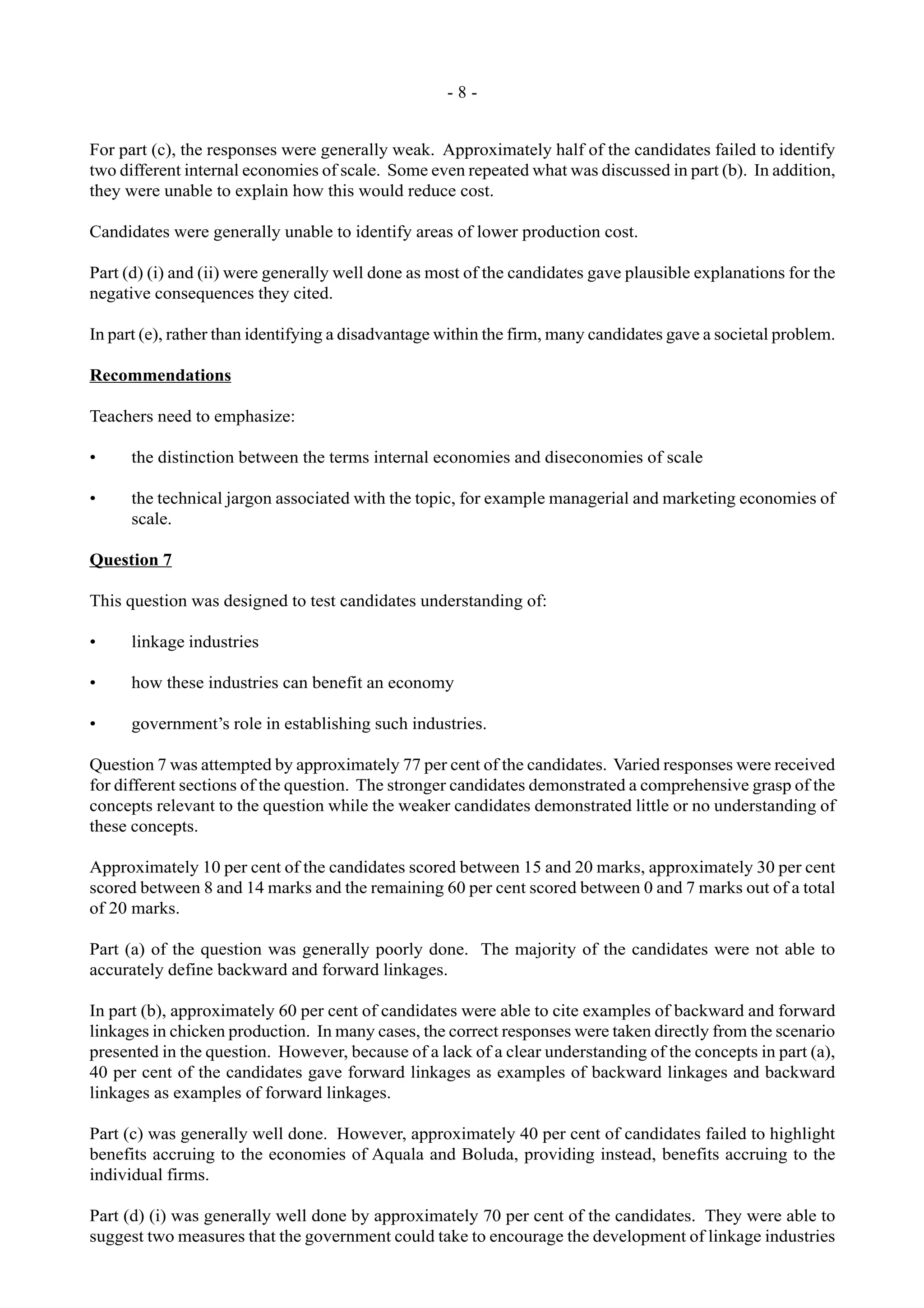 - 8 -
For part (c), the responses were generally weak. Approximately half of the candidates failed to identify
two different internal economies of scale. Some even repeated what was discussed in part (b). In addition,
they were unable to explain how this would reduce cost.
Candidates were generally unable to identify areas of lower production cost.
Part (d) (i) and (ii) were generally well done as most of the candidates gave plausible explanations for the
negative consequences they cited.
In part (e), rather than identifying a disadvantage within the firm, many candidates gave a societal problem.
Recommendations
Teachers need to emphasize:
• the distinction between the terms internal economies and diseconomies of scale
• the technical jargon associated with the topic, for example managerial and marketing economies of
scale.
Question 7
This question was designed to test candidates understanding of:
• linkage industries
• how these industries can benefit an economy
• government’s role in establishing such industries.
Question 7 was attempted by approximately 77 per cent of the candidates. Varied responses were received
for different sections of the question. The stronger candidates demonstrated a comprehensive grasp of the
concepts relevant to the question while the weaker candidates demonstrated little or no understanding of
these concepts.
Approximately 10 per cent of the candidates scored between 15 and 20 marks, approximately 30 per cent
scored between 8 and 14 marks and the remaining 60 per cent scored between 0 and 7 marks out of a total
of 20 marks.
Part (a) of the question was generally poorly done. The majority of the candidates were not able to
accurately define backward and forward linkages.
In part (b), approximately 60 per cent of candidates were able to cite examples of backward and forward
linkages in chicken production. In many cases, the correct responses were taken directly from the scenario
presented in the question. However, because of a lack of a clear understanding of the concepts in part (a),
40 per cent of the candidates gave forward linkages as examples of backward linkages and backward
linkages as examples of forward linkages.
Part (c) was generally well done. However, approximately 40 per cent of candidates failed to highlight
benefits accruing to the economies of Aquala and Boluda, providing instead, benefits accruing to the
individual firms.
Part (d) (i) was generally well done by approximately 70 per cent of the candidates. They were able to
suggest two measures that the government could take to encourage the development of linkage industries
 