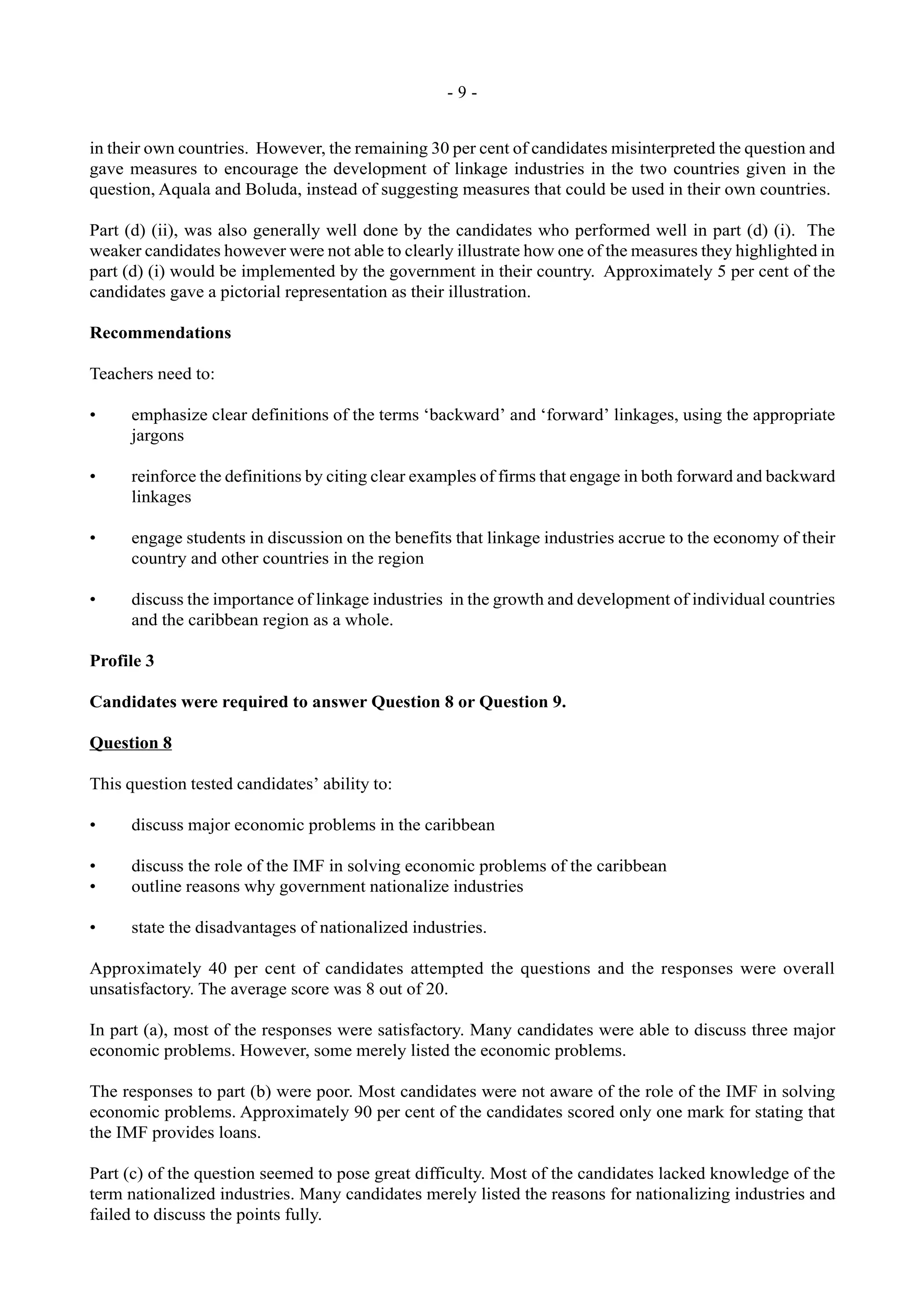- 9 -
in their own countries. However, the remaining 30 per cent of candidates misinterpreted the question and
gave measures to encourage the development of linkage industries in the two countries given in the
question, Aquala and Boluda, instead of suggesting measures that could be used in their own countries.
Part (d) (ii), was also generally well done by the candidates who performed well in part (d) (i). The
weaker candidates however were not able to clearly illustrate how one of the measures they highlighted in
part (d) (i) would be implemented by the government in their country. Approximately 5 per cent of the
candidates gave a pictorial representation as their illustration.
Recommendations
Teachers need to:
• emphasize clear definitions of the terms ‘backward’ and ‘forward’ linkages, using the appropriate
jargons
• reinforce the definitions by citing clear examples of firms that engage in both forward and backward
linkages
• engage students in discussion on the benefits that linkage industries accrue to the economy of their
country and other countries in the region
• discuss the importance of linkage industries in the growth and development of individual countries
and the caribbean region as a whole.
Profile 3
Candidates were required to answer Question 8 or Question 9.
Question 8
This question tested candidates’ ability to:
• discuss major economic problems in the caribbean
• discuss the role of the IMF in solving economic problems of the caribbean
• outline reasons why government nationalize industries
• state the disadvantages of nationalized industries.
Approximately 40 per cent of candidates attempted the questions and the responses were overall
unsatisfactory. The average score was 8 out of 20.
In part (a), most of the responses were satisfactory. Many candidates were able to discuss three major
economic problems. However, some merely listed the economic problems.
The responses to part (b) were poor. Most candidates were not aware of the role of the IMF in solving
economic problems. Approximately 90 per cent of the candidates scored only one mark for stating that
the IMF provides loans.
Part (c) of the question seemed to pose great difficulty. Most of the candidates lacked knowledge of the
term nationalized industries. Many candidates merely listed the reasons for nationalizing industries and
failed to discuss the points fully.
 