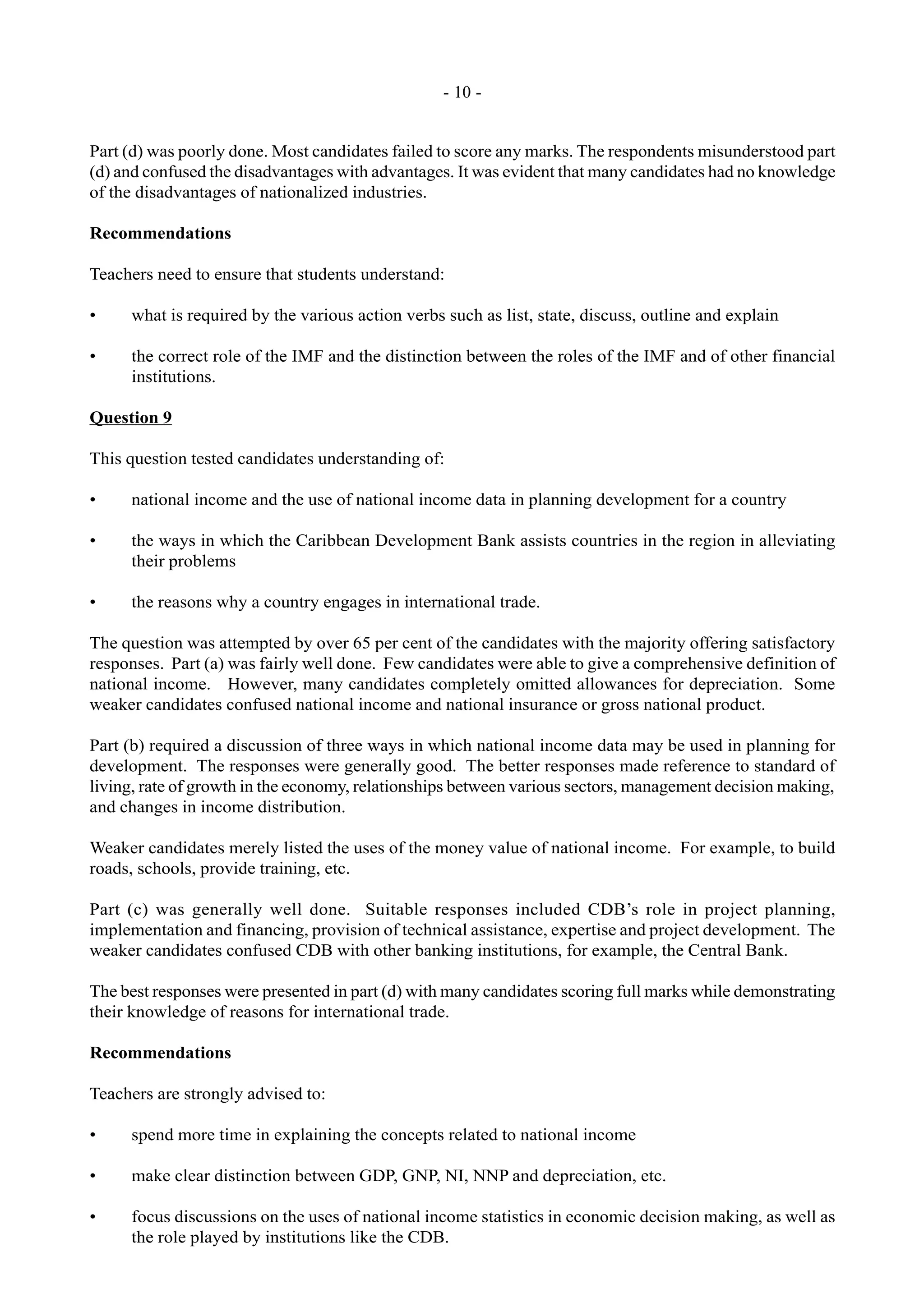 - 10 -
Part (d) was poorly done. Most candidates failed to score any marks. The respondents misunderstood part
(d) and confused the disadvantages with advantages. It was evident that many candidates had no knowledge
of the disadvantages of nationalized industries.
Recommendations
Teachers need to ensure that students understand:
• what is required by the various action verbs such as list, state, discuss, outline and explain
• the correct role of the IMF and the distinction between the roles of the IMF and of other financial
institutions.
Question 9
This question tested candidates understanding of:
• national income and the use of national income data in planning development for a country
• the ways in which the Caribbean Development Bank assists countries in the region in alleviating
their problems
• the reasons why a country engages in international trade.
The question was attempted by over 65 per cent of the candidates with the majority offering satisfactory
responses. Part (a) was fairly well done. Few candidates were able to give a comprehensive definition of
national income. However, many candidates completely omitted allowances for depreciation. Some
weaker candidates confused national income and national insurance or gross national product.
Part (b) required a discussion of three ways in which national income data may be used in planning for
development. The responses were generally good. The better responses made reference to standard of
living, rate of growth in the economy, relationships between various sectors, management decision making,
and changes in income distribution.
Weaker candidates merely listed the uses of the money value of national income. For example, to build
roads, schools, provide training, etc.
Part (c) was generally well done. Suitable responses included CDB’s role in project planning,
implementation and financing, provision of technical assistance, expertise and project development. The
weaker candidates confused CDB with other banking institutions, for example, the Central Bank.
The best responses were presented in part (d) with many candidates scoring full marks while demonstrating
their knowledge of reasons for international trade.
Recommendations
Teachers are strongly advised to:
• spend more time in explaining the concepts related to national income
• make clear distinction between GDP, GNP, NI, NNP and depreciation, etc.
• focus discussions on the uses of national income statistics in economic decision making, as well as
the role played by institutions like the CDB.
 