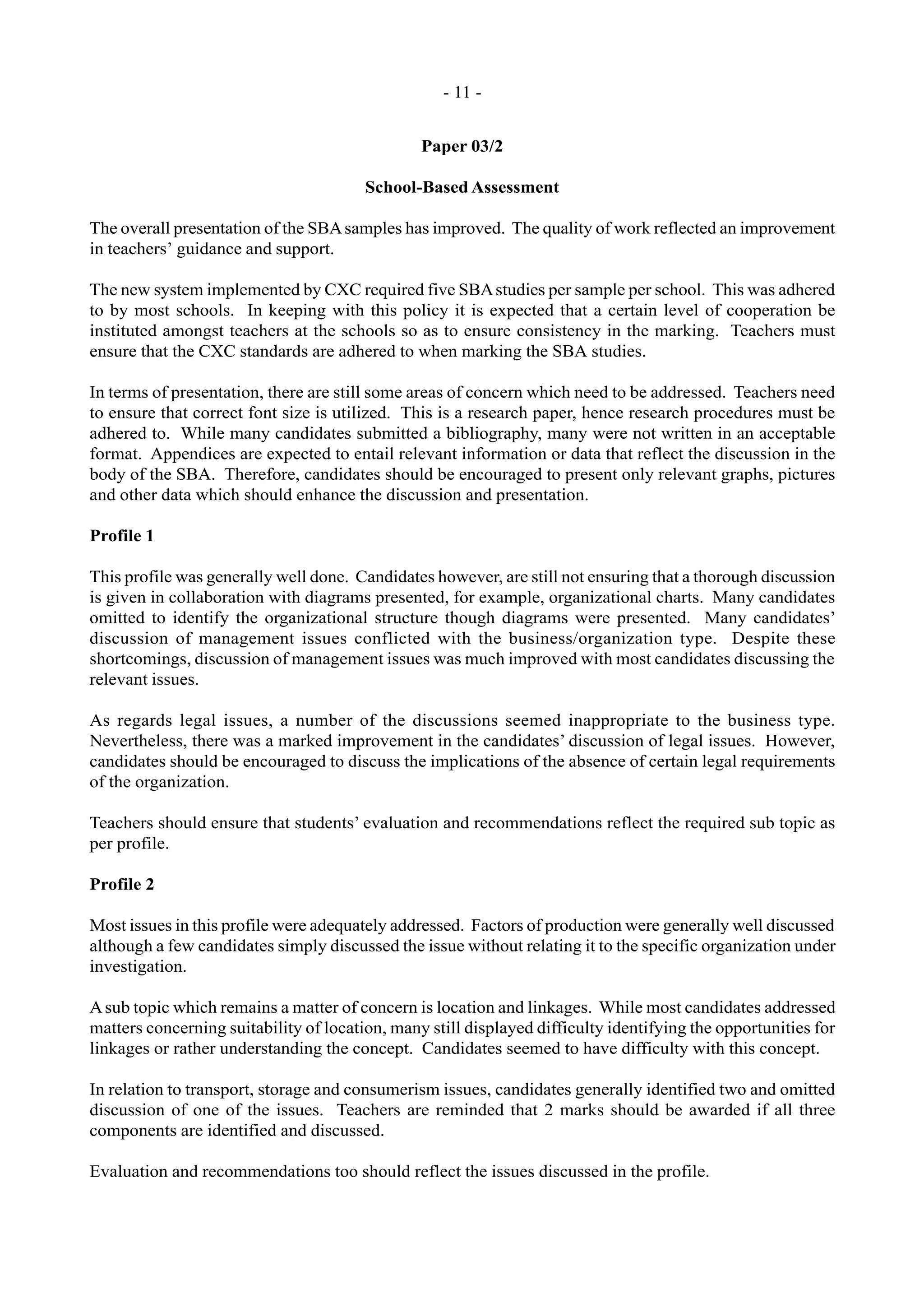 - 11 -
Paper 03/2
School-Based Assessment
The overall presentation of the SBAsamples has improved. The quality of work reflected an improvement
in teachers’ guidance and support.
The new system implemented by CXC required five SBAstudies per sample per school. This was adhered
to by most schools. In keeping with this policy it is expected that a certain level of cooperation be
instituted amongst teachers at the schools so as to ensure consistency in the marking. Teachers must
ensure that the CXC standards are adhered to when marking the SBA studies.
In terms of presentation, there are still some areas of concern which need to be addressed. Teachers need
to ensure that correct font size is utilized. This is a research paper, hence research procedures must be
adhered to. While many candidates submitted a bibliography, many were not written in an acceptable
format. Appendices are expected to entail relevant information or data that reflect the discussion in the
body of the SBA. Therefore, candidates should be encouraged to present only relevant graphs, pictures
and other data which should enhance the discussion and presentation.
Profile 1
This profile was generally well done. Candidates however, are still not ensuring that a thorough discussion
is given in collaboration with diagrams presented, for example, organizational charts. Many candidates
omitted to identify the organizational structure though diagrams were presented. Many candidates’
discussion of management issues conflicted with the business/organization type. Despite these
shortcomings, discussion of management issues was much improved with most candidates discussing the
relevant issues.
As regards legal issues, a number of the discussions seemed inappropriate to the business type.
Nevertheless, there was a marked improvement in the candidates’ discussion of legal issues. However,
candidates should be encouraged to discuss the implications of the absence of certain legal requirements
of the organization.
Teachers should ensure that students’ evaluation and recommendations reflect the required sub topic as
per profile.
Profile 2
Most issues in this profile were adequately addressed. Factors of production were generally well discussed
although a few candidates simply discussed the issue without relating it to the specific organization under
investigation.
Asub topic which remains a matter of concern is location and linkages. While most candidates addressed
matters concerning suitability of location, many still displayed difficulty identifying the opportunities for
linkages or rather understanding the concept. Candidates seemed to have difficulty with this concept.
In relation to transport, storage and consumerism issues, candidates generally identified two and omitted
discussion of one of the issues. Teachers are reminded that 2 marks should be awarded if all three
components are identified and discussed.
Evaluation and recommendations too should reflect the issues discussed in the profile.
 