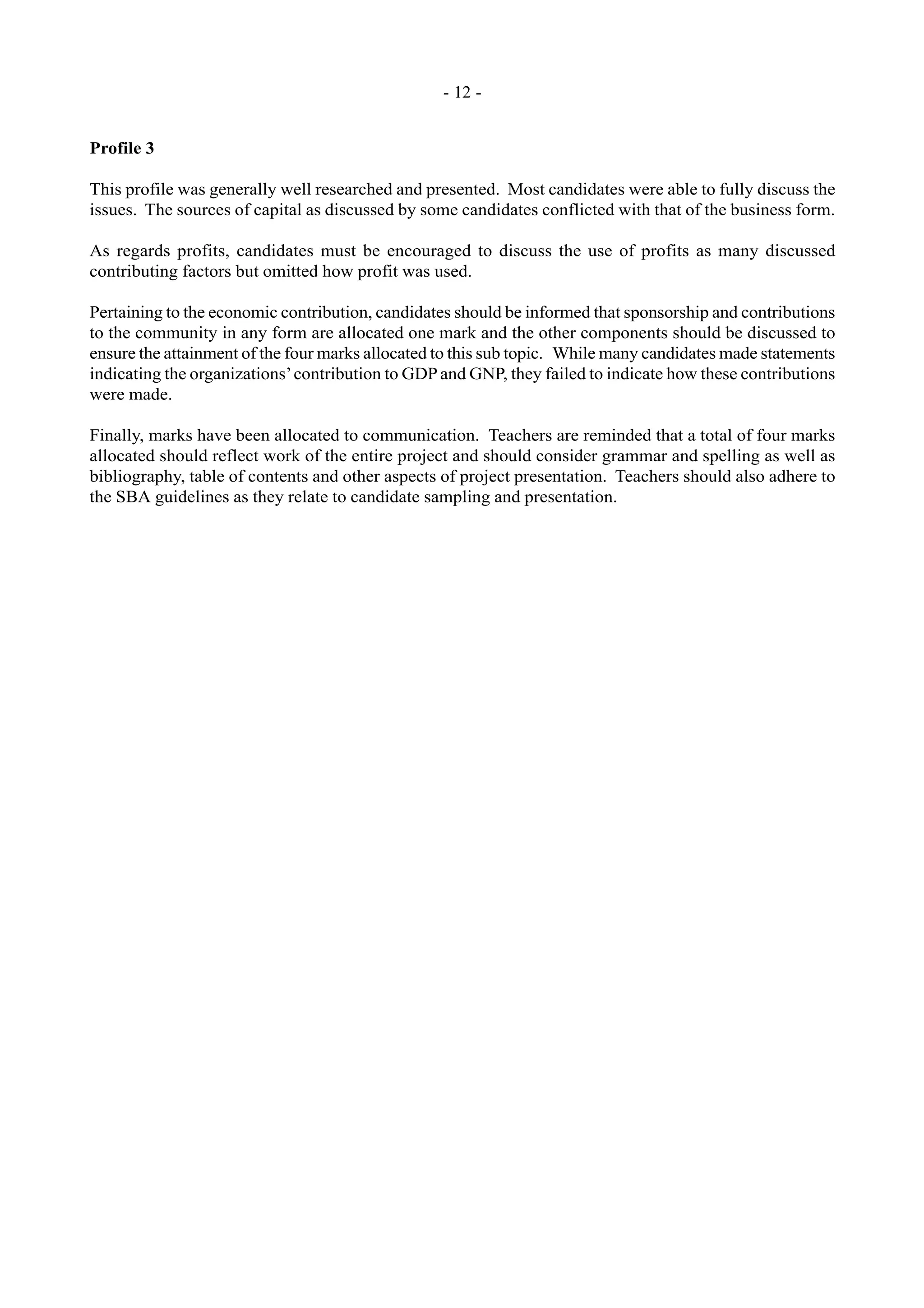 - 12 -
Profile 3
This profile was generally well researched and presented. Most candidates were able to fully discuss the
issues. The sources of capital as discussed by some candidates conflicted with that of the business form.
As regards profits, candidates must be encouraged to discuss the use of profits as many discussed
contributing factors but omitted how profit was used.
Pertaining to the economic contribution, candidates should be informed that sponsorship and contributions
to the community in any form are allocated one mark and the other components should be discussed to
ensure the attainment of the four marks allocated to this sub topic. While many candidates made statements
indicating the organizations’contribution to GDPand GNP, they failed to indicate how these contributions
were made.
Finally, marks have been allocated to communication. Teachers are reminded that a total of four marks
allocated should reflect work of the entire project and should consider grammar and spelling as well as
bibliography, table of contents and other aspects of project presentation. Teachers should also adhere to
the SBA guidelines as they relate to candidate sampling and presentation.
 