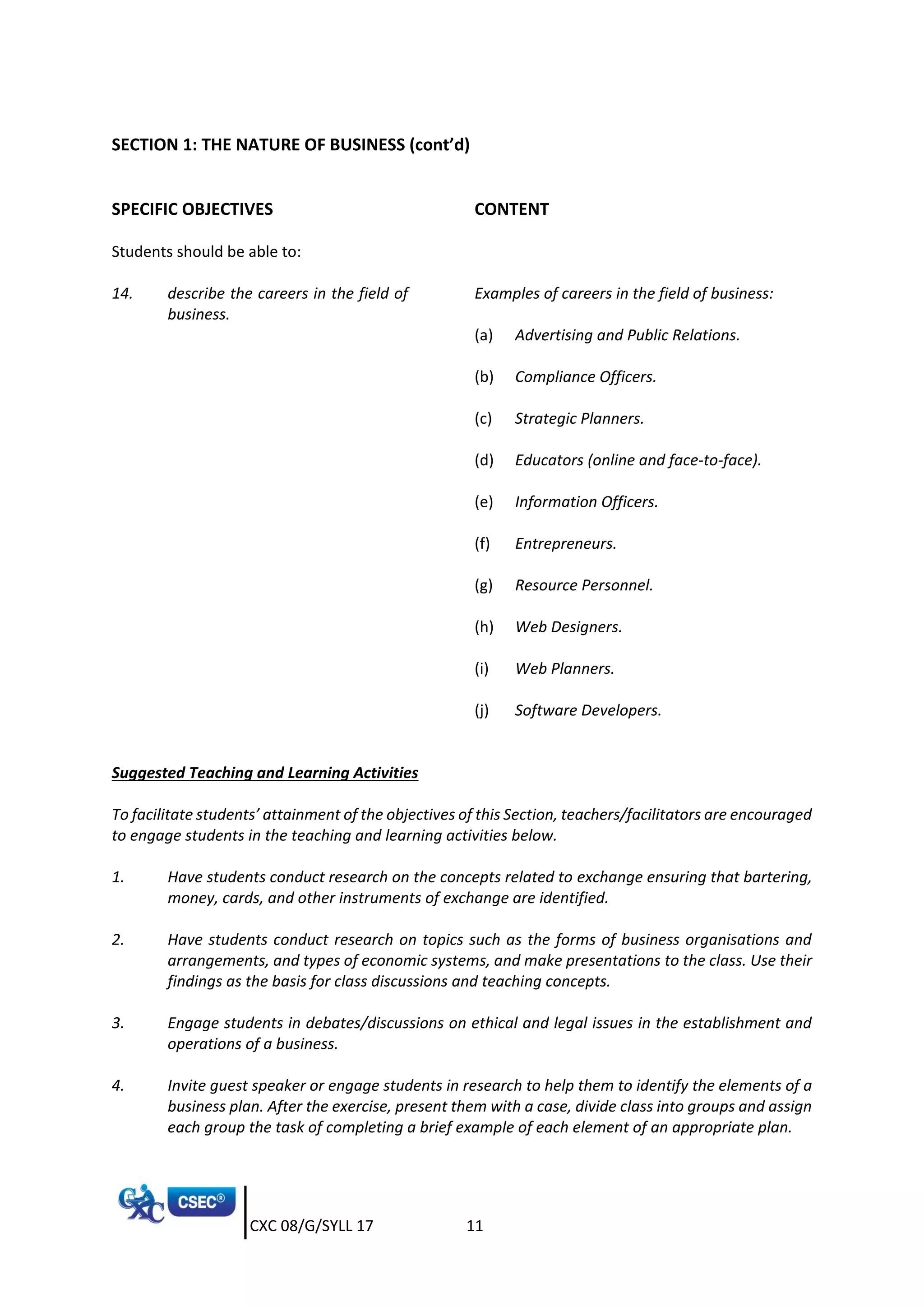 CXC 08/G/SYLL 17 11
SECTION 1: THE NATURE OF BUSINESS (cont’d)
SPECIFIC OBJECTIVES CONTENT
Students should be able to:
14. describe the careers in the field of
business.
Examples of careers in the field of business:
(a) Advertising and Public Relations.
(b) Compliance Officers.
(c) Strategic Planners.
(d) Educators (online and face-to-face).
(e) Information Officers.
(f) Entrepreneurs.
(g) Resource Personnel.
(h) Web Designers.
(i) Web Planners.
(j) Software Developers.
Suggested Teaching and Learning Activities
To facilitate students’ attainment of the objectives of this Section, teachers/facilitators are encouraged
to engage students in the teaching and learning activities below.
1. Have students conduct research on the concepts related to exchange ensuring that bartering,
money, cards, and other instruments of exchange are identified.
2. Have students conduct research on topics such as the forms of business organisations and
arrangements, and types of economic systems, and make presentations to the class. Use their
findings as the basis for class discussions and teaching concepts.
3. Engage students in debates/discussions on ethical and legal issues in the establishment and
operations of a business.
4. Invite guest speaker or engage students in research to help them to identify the elements of a
business plan. After the exercise, present them with a case, divide class into groups and assign
each group the task of completing a brief example of each element of an appropriate plan.
 