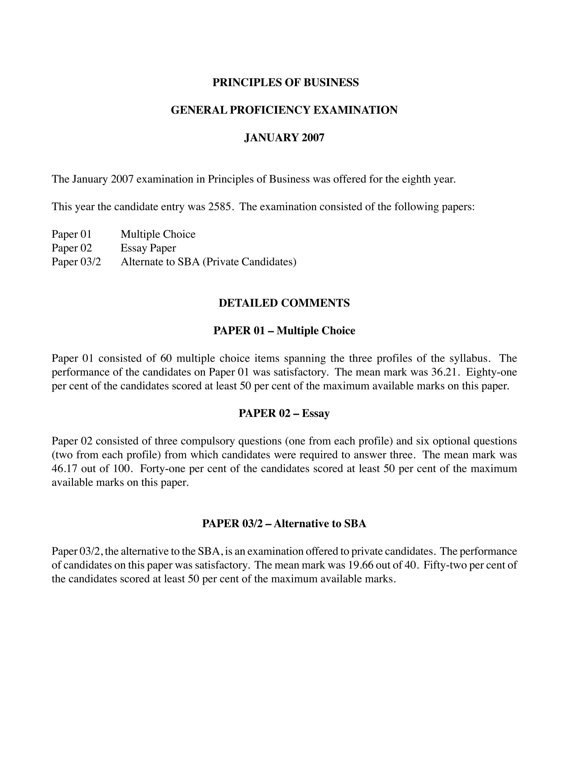 PRINCIPLES OF BUSINESS
GENERAL PROFICIENCY EXAMINATION
JANUARY 2007
The January 2007 examination in Principles of Business was offered for the eighth year.
This year the candidate entry was 2585. The examination consisted of the following papers:
Paper 01 Multiple Choice
Paper 02 Essay Paper
Paper 03/2 Alternate to SBA (Private Candidates)
DETAILED COMMENTS
PAPER 01 – Multiple Choice
Paper 01 consisted of 60 multiple choice items spanning the three profiles of the syllabus. The
performance of the candidates on Paper 01 was satisfactory. The mean mark was 36.21. Eighty-one
per cent of the candidates scored at least 50 per cent of the maximum available marks on this paper.
PAPER 02 – Essay
Paper 02 consisted of three compulsory questions (one from each profile) and six optional questions
(two from each profile) from which candidates were required to answer three. The mean mark was
46.17 out of 100. Forty-one per cent of the candidates scored at least 50 per cent of the maximum
available marks on this paper.
PAPER 03/2 – Alternative to SBA
Paper 03/2, the alternative to the SBA, is an examination offered to private candidates. The performance
of candidates on this paper was satisfactory. The mean mark was 19.66 out of 40. Fifty-two per cent of
the candidates scored at least 50 per cent of the maximum available marks.
 