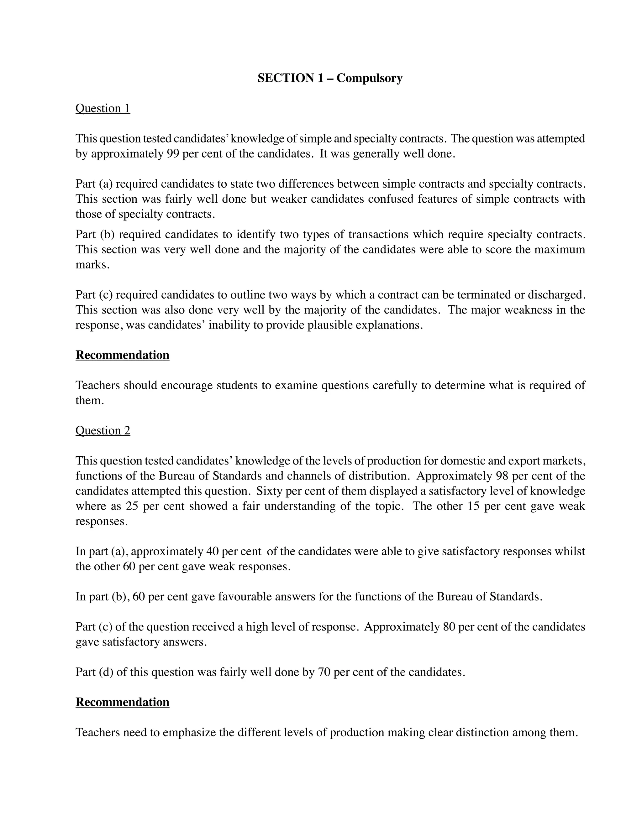 SECTION 1 – Compulsory
Question 1
This question tested candidates’knowledge of simple and specialty contracts. The question was attempted
by approximately 99 per cent of the candidates. It was generally well done.
Part (a) required candidates to state two differences between simple contracts and specialty contracts.
This section was fairly well done but weaker candidates confused features of simple contracts with
those of specialty contracts.
Part (b) required candidates to identify two types of transactions which require specialty contracts.
This section was very well done and the majority of the candidates were able to score the maximum
marks.
Part (c) required candidates to outline two ways by which a contract can be terminated or discharged.
This section was also done very well by the majority of the candidates. The major weakness in the
response, was candidates’ inability to provide plausible explanations.
Recommendation
Teachers should encourage students to examine questions carefully to determine what is required of
them.
Question 2
This question tested candidates’ knowledge of the levels of production for domestic and export markets,
functions of the Bureau of Standards and channels of distribution. Approximately 98 per cent of the
candidates attempted this question. Sixty per cent of them displayed a satisfactory level of knowledge
where as 25 per cent showed a fair understanding of the topic. The other 15 per cent gave weak
responses.
In part (a), approximately 40 per cent of the candidates were able to give satisfactory responses whilst
the other 60 per cent gave weak responses.
In part (b), 60 per cent gave favourable answers for the functions of the Bureau of Standards.
Part (c) of the question received a high level of response. Approximately 80 per cent of the candidates
gave satisfactory answers.
Part (d) of this question was fairly well done by 70 per cent of the candidates.
Recommendation
Teachers need to emphasize the different levels of production making clear distinction among them.
 