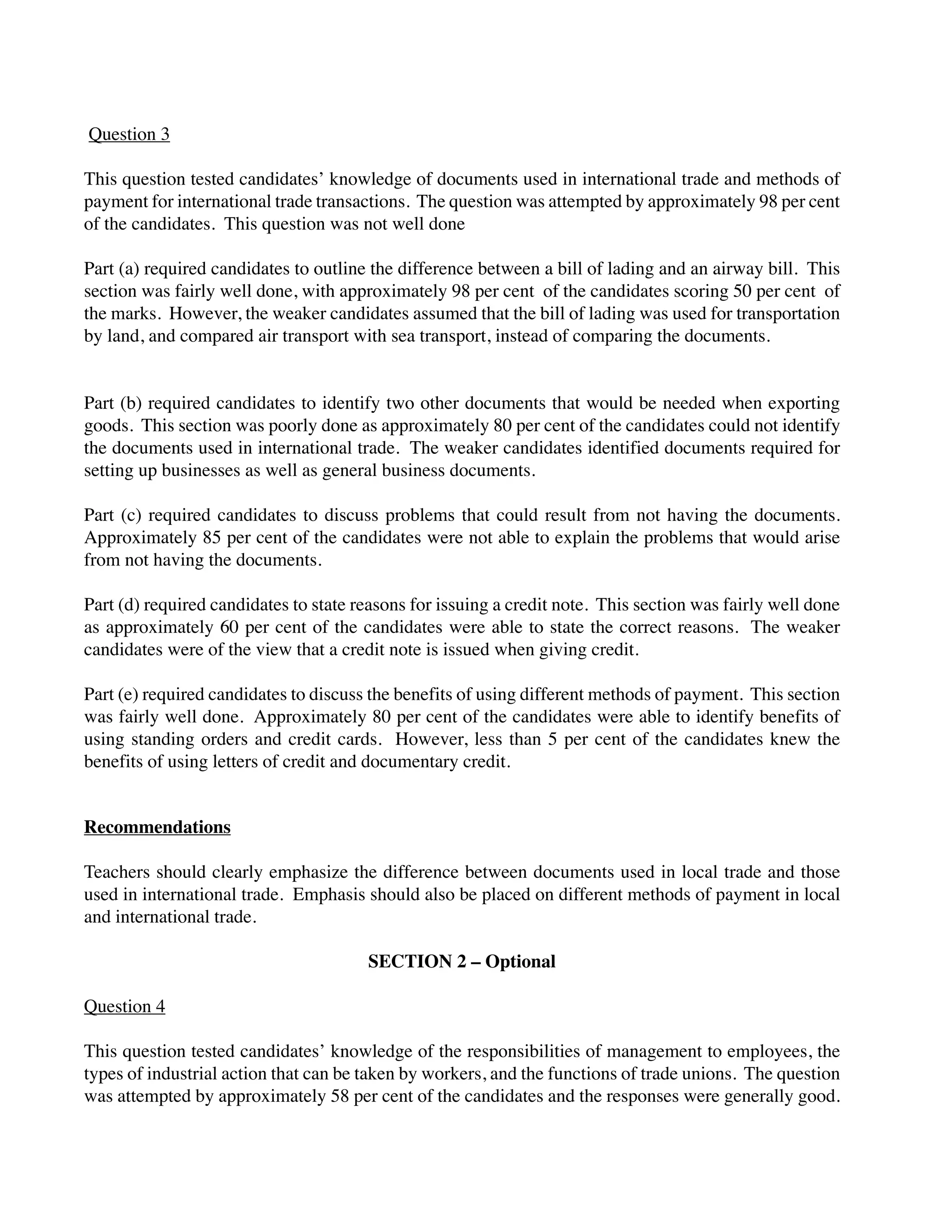 Question 3
This question tested candidates’ knowledge of documents used in international trade and methods of
payment for international trade transactions. The question was attempted by approximately 98 per cent
of the candidates. This question was not well done
Part (a) required candidates to outline the difference between a bill of lading and an airway bill. This
section was fairly well done, with approximately 98 per cent of the candidates scoring 50 per cent of
the marks. However, the weaker candidates assumed that the bill of lading was used for transportation
by land, and compared air transport with sea transport, instead of comparing the documents.
Part (b) required candidates to identify two other documents that would be needed when exporting
goods. This section was poorly done as approximately 80 per cent of the candidates could not identify
the documents used in international trade. The weaker candidates identified documents required for
setting up businesses as well as general business documents.
Part (c) required candidates to discuss problems that could result from not having the documents.
Approximately 85 per cent of the candidates were not able to explain the problems that would arise
from not having the documents.
Part (d) required candidates to state reasons for issuing a credit note. This section was fairly well done
as approximately 60 per cent of the candidates were able to state the correct reasons. The weaker
candidates were of the view that a credit note is issued when giving credit.
Part (e) required candidates to discuss the benefits of using different methods of payment. This section
was fairly well done. Approximately 80 per cent of the candidates were able to identify benefits of
using standing orders and credit cards. However, less than 5 per cent of the candidates knew the
benefits of using letters of credit and documentary credit.
Recommendations
Teachers should clearly emphasize the difference between documents used in local trade and those
used in international trade. Emphasis should also be placed on different methods of payment in local
and international trade.
SECTION 2 – Optional
Question 4
This question tested candidates’ knowledge of the responsibilities of management to employees, the
types of industrial action that can be taken by workers, and the functions of trade unions. The question
was attempted by approximately 58 per cent of the candidates and the responses were generally good.
 