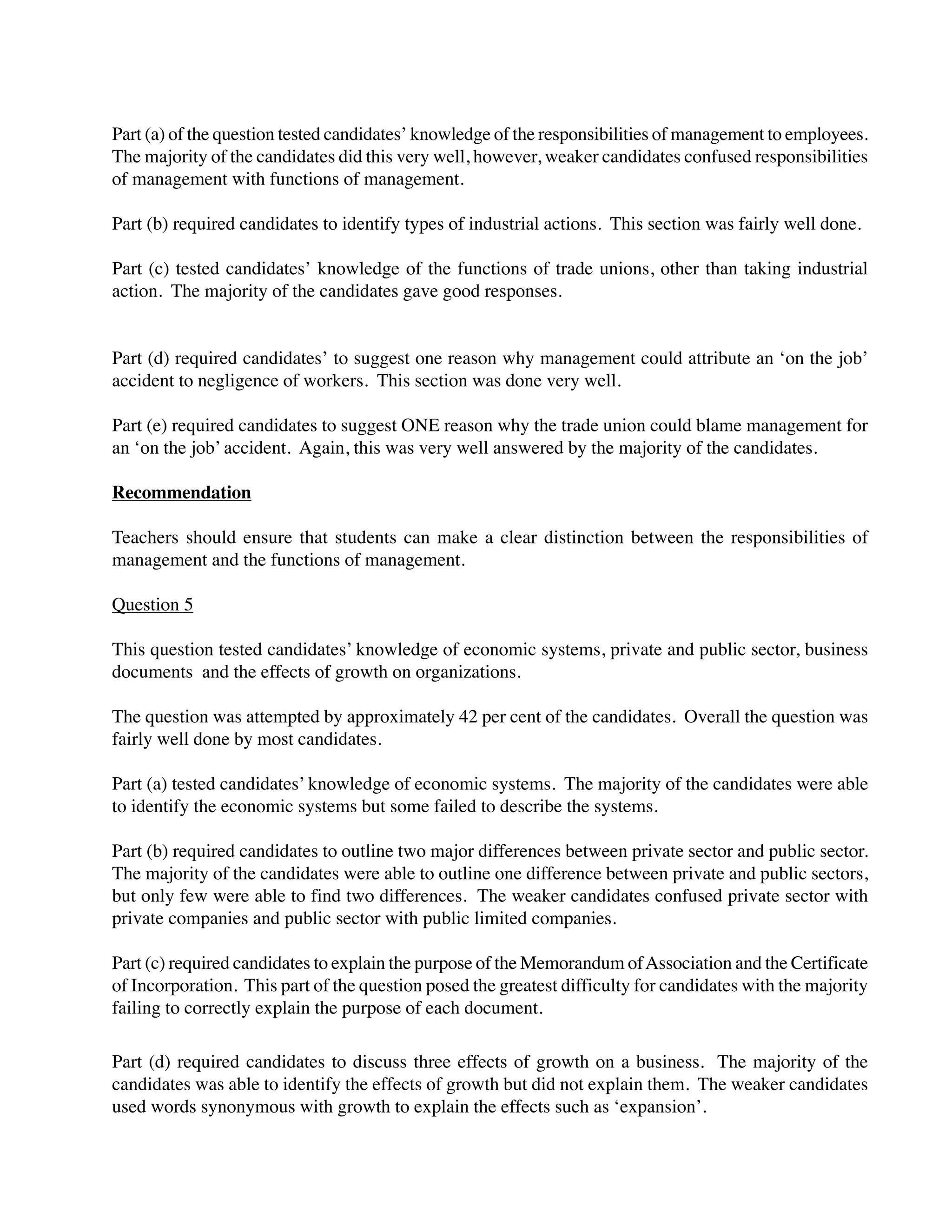Part (a) of the question tested candidates’ knowledge of the responsibilities of management to employees.
The majority of the candidates did this very well, however, weaker candidates confused responsibilities
of management with functions of management.
Part (b) required candidates to identify types of industrial actions. This section was fairly well done.
Part (c) tested candidates’ knowledge of the functions of trade unions, other than taking industrial
action. The majority of the candidates gave good responses.
Part (d) required candidates’ to suggest one reason why management could attribute an ‘on the job’
accident to negligence of workers. This section was done very well.
Part (e) required candidates to suggest ONE reason why the trade union could blame management for
an ‘on the job’ accident. Again, this was very well answered by the majority of the candidates.
Recommendation
Teachers should ensure that students can make a clear distinction between the responsibilities of
management and the functions of management.
Question 5
This question tested candidates’ knowledge of economic systems, private and public sector, business
documents and the effects of growth on organizations.
The question was attempted by approximately 42 per cent of the candidates. Overall the question was
fairly well done by most candidates.
Part (a) tested candidates’ knowledge of economic systems. The majority of the candidates were able
to identify the economic systems but some failed to describe the systems.
Part (b) required candidates to outline two major differences between private sector and public sector.
The majority of the candidates were able to outline one difference between private and public sectors,
but only few were able to find two differences. The weaker candidates confused private sector with
private companies and public sector with public limited companies.
Part (c) required candidates to explain the purpose of the Memorandum ofAssociation and the Certificate
of Incorporation. This part of the question posed the greatest difficulty for candidates with the majority
failing to correctly explain the purpose of each document.
Part (d) required candidates to discuss three effects of growth on a business. The majority of the
candidates was able to identify the effects of growth but did not explain them. The weaker candidates
used words synonymous with growth to explain the effects such as ‘expansion’.
 