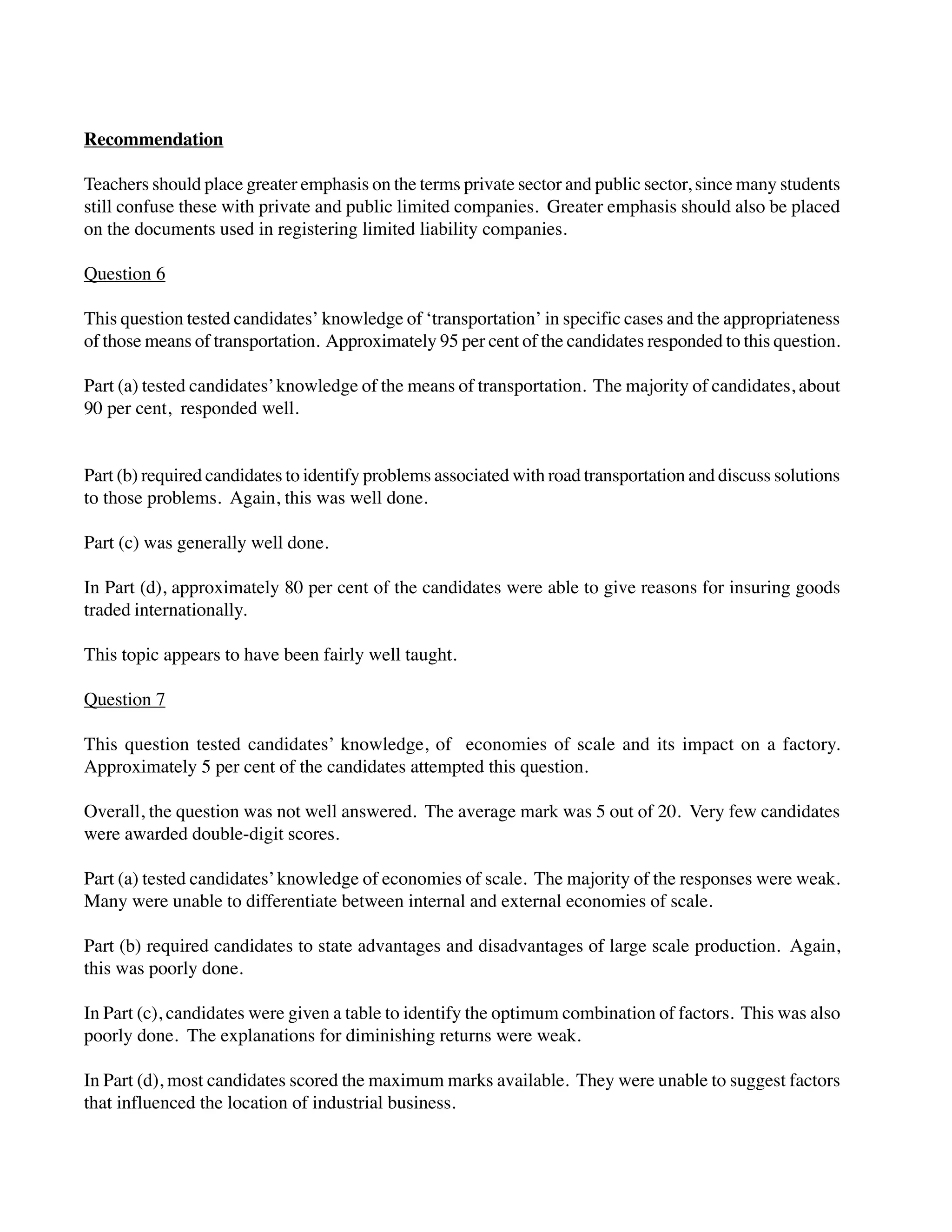 Recommendation
Teachers should place greater emphasis on the terms private sector and public sector, since many students
still confuse these with private and public limited companies. Greater emphasis should also be placed
on the documents used in registering limited liability companies.
Question 6
This question tested candidates’ knowledge of ‘transportation’ in specific cases and the appropriateness
of those means of transportation. Approximately 95 per cent of the candidates responded to this question.
Part (a) tested candidates’knowledge of the means of transportation. The majority of candidates, about
90 per cent, responded well.
Part (b) required candidates to identify problems associated with road transportation and discuss solutions
to those problems. Again, this was well done.
Part (c) was generally well done.
In Part (d), approximately 80 per cent of the candidates were able to give reasons for insuring goods
traded internationally.
This topic appears to have been fairly well taught.
Question 7
This question tested candidates’ knowledge, of economies of scale and its impact on a factory.
Approximately 5 per cent of the candidates attempted this question.
Overall, the question was not well answered. The average mark was 5 out of 20. Very few candidates
were awarded double-digit scores.
Part (a) tested candidates’knowledge of economies of scale. The majority of the responses were weak.
Many were unable to differentiate between internal and external economies of scale.
Part (b) required candidates to state advantages and disadvantages of large scale production. Again,
this was poorly done.
In Part (c), candidates were given a table to identify the optimum combination of factors. This was also
poorly done. The explanations for diminishing returns were weak.
In Part (d), most candidates scored the maximum marks available. They were unable to suggest factors
that influenced the location of industrial business.
 
