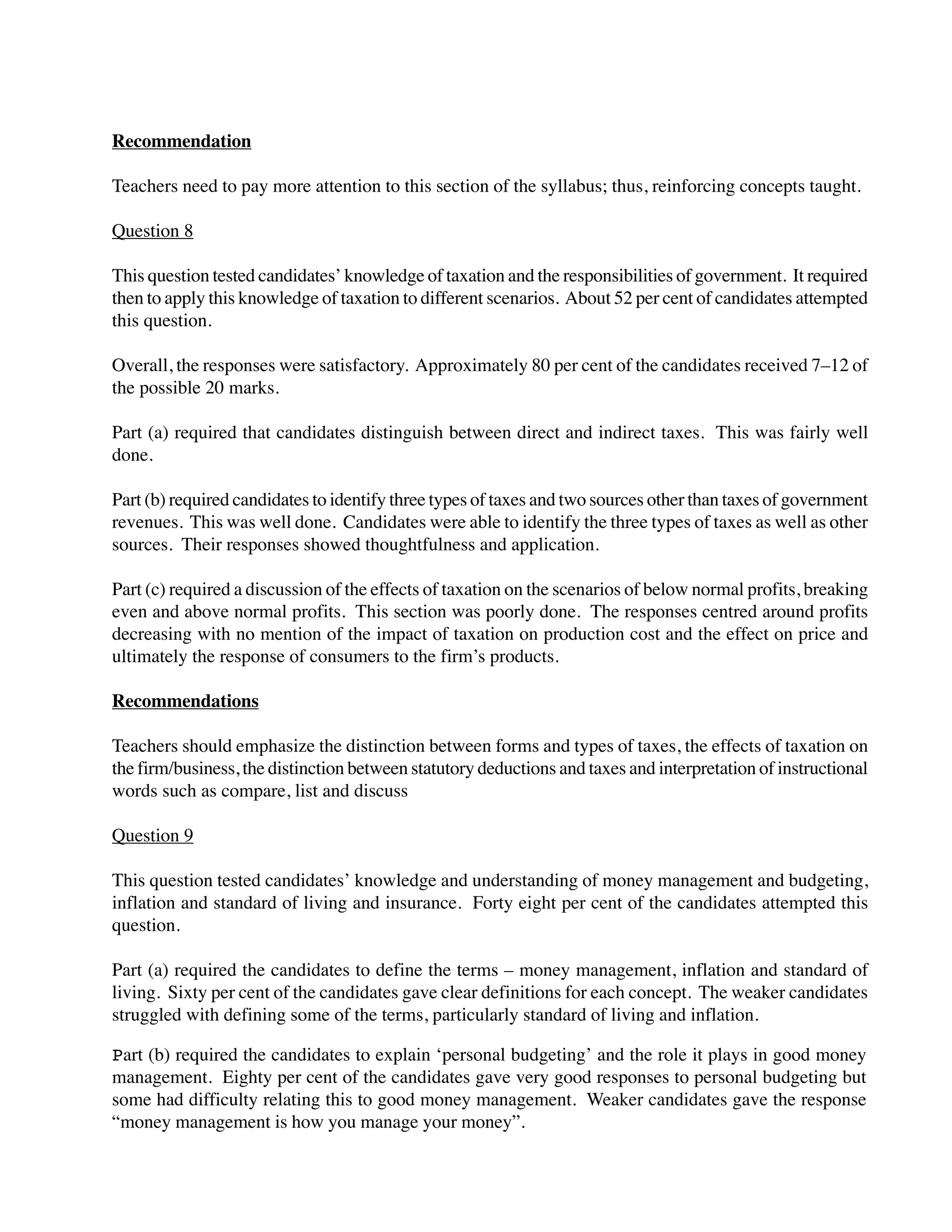 Recommendation
Teachers need to pay more attention to this section of the syllabus; thus, reinforcing concepts taught.
Question 8
This question tested candidates’ knowledge of taxation and the responsibilities of government. It required
then to apply this knowledge of taxation to different scenarios. About 52 per cent of candidates attempted
this question.
Overall, the responses were satisfactory. Approximately 80 per cent of the candidates received 7–12 of
the possible 20 marks.
Part (a) required that candidates distinguish between direct and indirect taxes. This was fairly well
done.
Part (b) required candidates to identify three types of taxes and two sources other than taxes of government
revenues. This was well done. Candidates were able to identify the three types of taxes as well as other
sources. Their responses showed thoughtfulness and application.
Part (c) required a discussion of the effects of taxation on the scenarios of below normal profits, breaking
even and above normal profits. This section was poorly done. The responses centred around profits
decreasing with no mention of the impact of taxation on production cost and the effect on price and
ultimately the response of consumers to the firm’s products.
Recommendations
Teachers should emphasize the distinction between forms and types of taxes, the effects of taxation on
the firm/business, the distinction between statutory deductions and taxes and interpretation of instructional
words such as compare, list and discuss
Question 9
This question tested candidates’ knowledge and understanding of money management and budgeting,
inflation and standard of living and insurance. Forty eight per cent of the candidates attempted this
question.
Part (a) required the candidates to define the terms – money management, inflation and standard of
living. Sixty per cent of the candidates gave clear definitions for each concept. The weaker candidates
struggled with defining some of the terms, particularly standard of living and inflation.
Part (b) required the candidates to explain ‘personal budgeting’ and the role it plays in good money
management. Eighty per cent of the candidates gave very good responses to personal budgeting but
some had difficulty relating this to good money management. Weaker candidates gave the response
“money management is how you manage your money”.
 