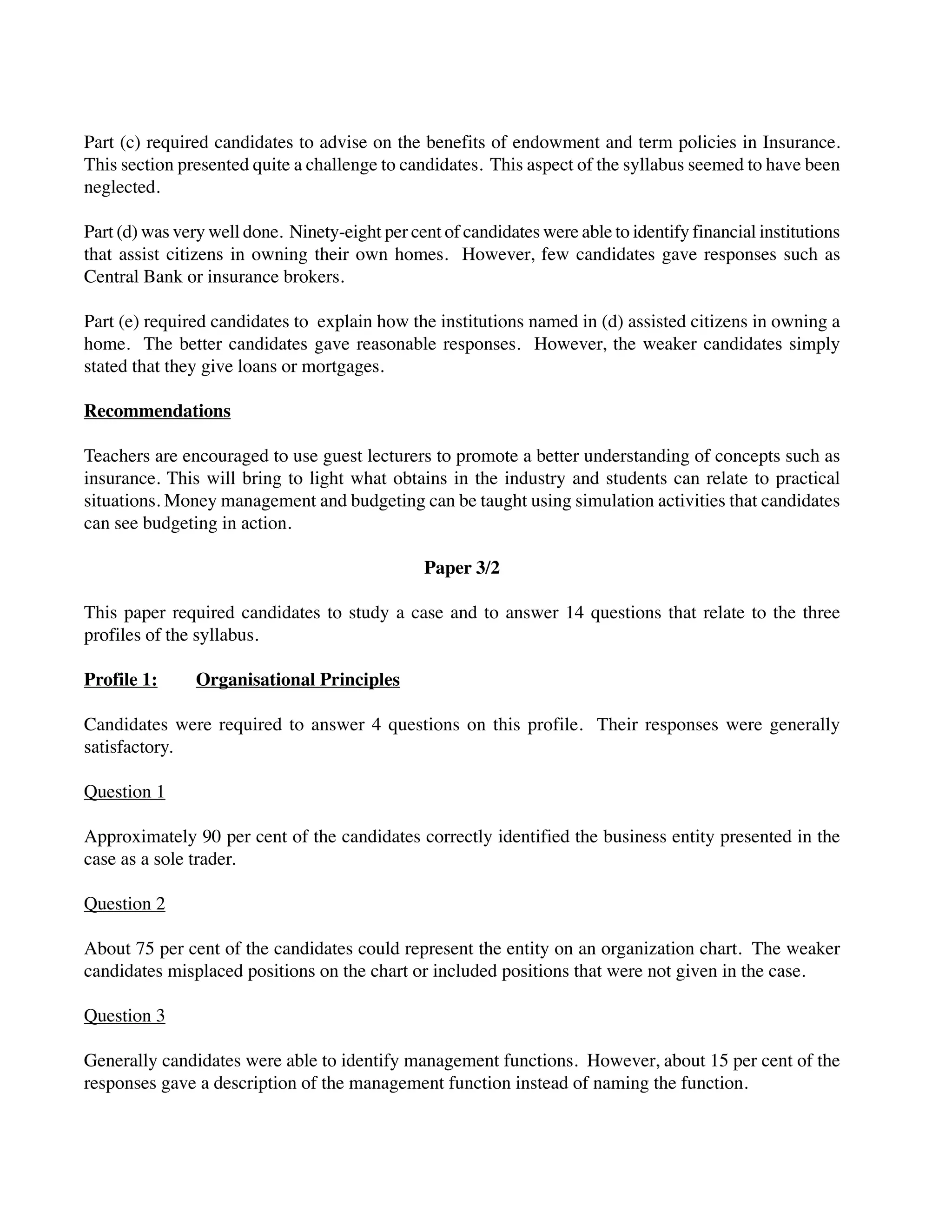 Part (c) required candidates to advise on the benefits of endowment and term policies in Insurance.
This section presented quite a challenge to candidates. This aspect of the syllabus seemed to have been
neglected.
Part (d) was very well done. Ninety-eight per cent of candidates were able to identify financial institutions
that assist citizens in owning their own homes. However, few candidates gave responses such as
Central Bank or insurance brokers.
Part (e) required candidates to explain how the institutions named in (d) assisted citizens in owning a
home. The better candidates gave reasonable responses. However, the weaker candidates simply
stated that they give loans or mortgages.
Recommendations
Teachers are encouraged to use guest lecturers to promote a better understanding of concepts such as
insurance. This will bring to light what obtains in the industry and students can relate to practical
situations. Money management and budgeting can be taught using simulation activities that candidates
can see budgeting in action.
Paper 3/2
This paper required candidates to study a case and to answer 14 questions that relate to the three
profiles of the syllabus.
Profile 1: Organisational Principles
Candidates were required to answer 4 questions on this profile. Their responses were generally
satisfactory.
Question 1
Approximately 90 per cent of the candidates correctly identified the business entity presented in the
case as a sole trader.
Question 2
About 75 per cent of the candidates could represent the entity on an organization chart. The weaker
candidates misplaced positions on the chart or included positions that were not given in the case.
Question 3
Generally candidates were able to identify management functions. However, about 15 per cent of the
responses gave a description of the management function instead of naming the function.
 