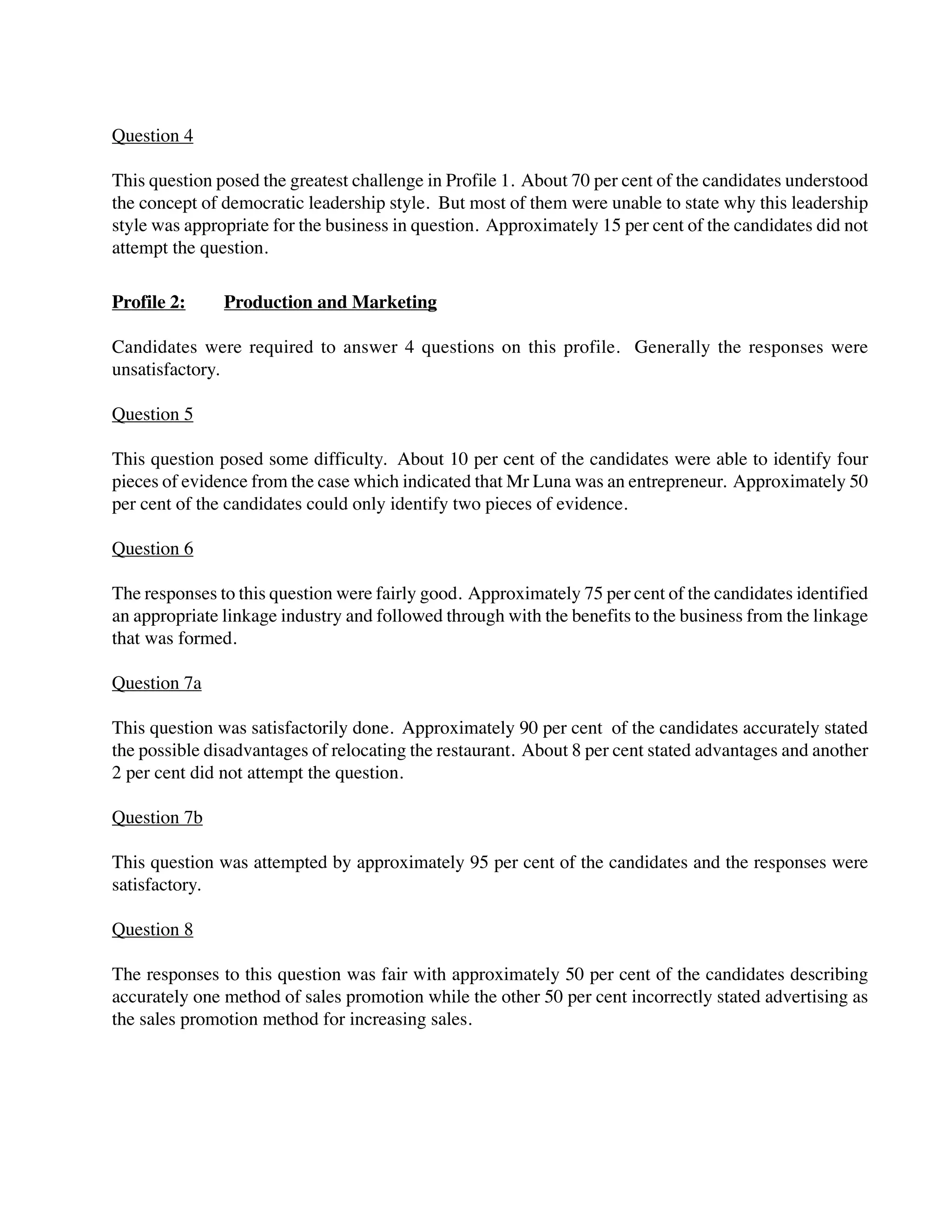 Question 4
This question posed the greatest challenge in Profile 1. About 70 per cent of the candidates understood
the concept of democratic leadership style. But most of them were unable to state why this leadership
style was appropriate for the business in question. Approximately 15 per cent of the candidates did not
attempt the question.
Profile 2: Production and Marketing
Candidates were required to answer 4 questions on this profile. Generally the responses were
unsatisfactory.
Question 5
This question posed some difficulty. About 10 per cent of the candidates were able to identify four
pieces of evidence from the case which indicated that Mr Luna was an entrepreneur. Approximately 50
per cent of the candidates could only identify two pieces of evidence.
Question 6
The responses to this question were fairly good. Approximately 75 per cent of the candidates identified
an appropriate linkage industry and followed through with the benefits to the business from the linkage
that was formed.
Question 7a
This question was satisfactorily done. Approximately 90 per cent of the candidates accurately stated
the possible disadvantages of relocating the restaurant. About 8 per cent stated advantages and another
2 per cent did not attempt the question.
Question 7b
This question was attempted by approximately 95 per cent of the candidates and the responses were
satisfactory.
Question 8
The responses to this question was fair with approximately 50 per cent of the candidates describing
accurately one method of sales promotion while the other 50 per cent incorrectly stated advertising as
the sales promotion method for increasing sales.
 