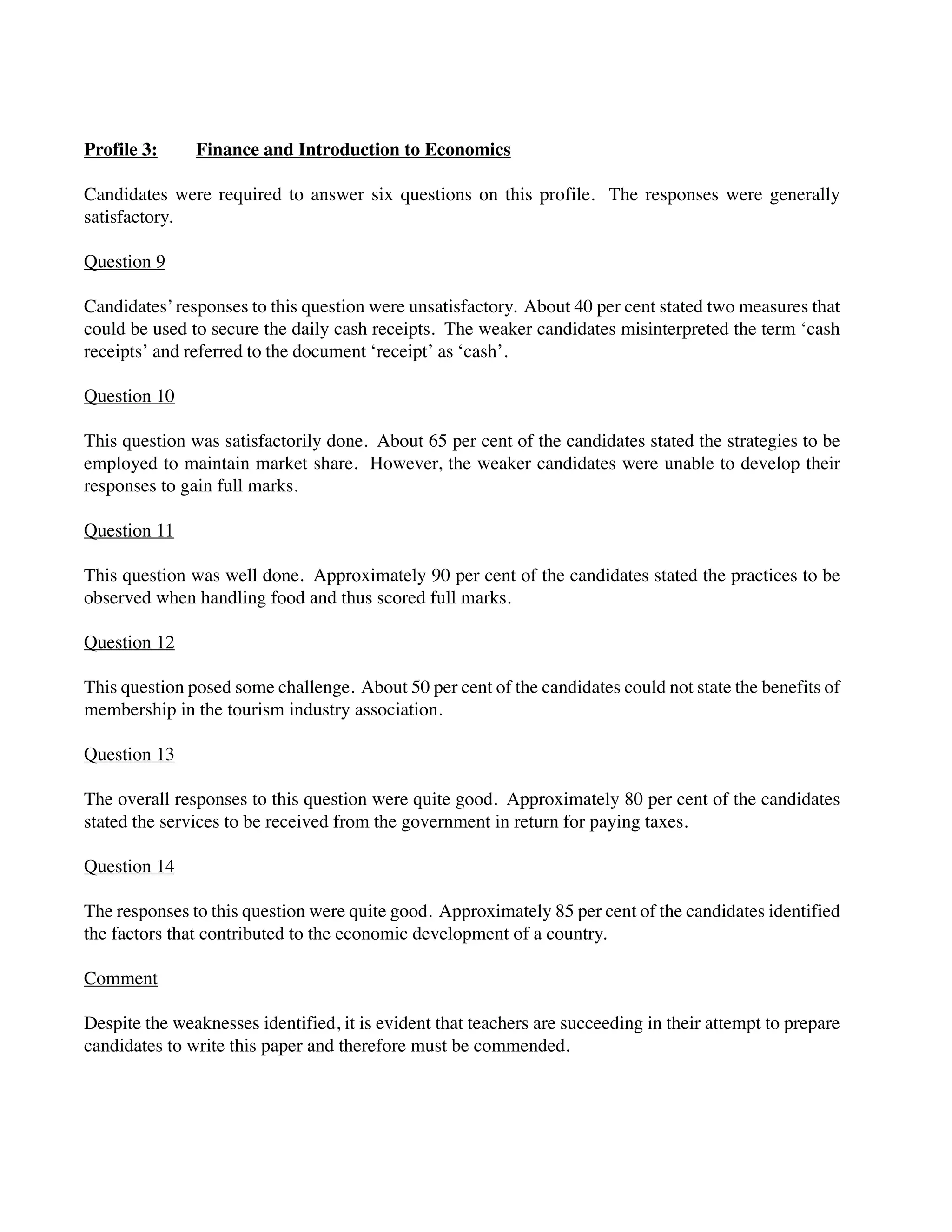 Profile 3: Finance and Introduction to Economics
Candidates were required to answer six questions on this profile. The responses were generally
satisfactory.
Question 9
Candidates’responses to this question were unsatisfactory. About 40 per cent stated two measures that
could be used to secure the daily cash receipts. The weaker candidates misinterpreted the term ‘cash
receipts’ and referred to the document ‘receipt’ as ‘cash’.
Question 10
This question was satisfactorily done. About 65 per cent of the candidates stated the strategies to be
employed to maintain market share. However, the weaker candidates were unable to develop their
responses to gain full marks.
Question 11
This question was well done. Approximately 90 per cent of the candidates stated the practices to be
observed when handling food and thus scored full marks.
Question 12
This question posed some challenge. About 50 per cent of the candidates could not state the benefits of
membership in the tourism industry association.
Question 13
The overall responses to this question were quite good. Approximately 80 per cent of the candidates
stated the services to be received from the government in return for paying taxes.
Question 14
The responses to this question were quite good. Approximately 85 per cent of the candidates identified
the factors that contributed to the economic development of a country.
Comment
Despite the weaknesses identified, it is evident that teachers are succeeding in their attempt to prepare
candidates to write this paper and therefore must be commended.
 