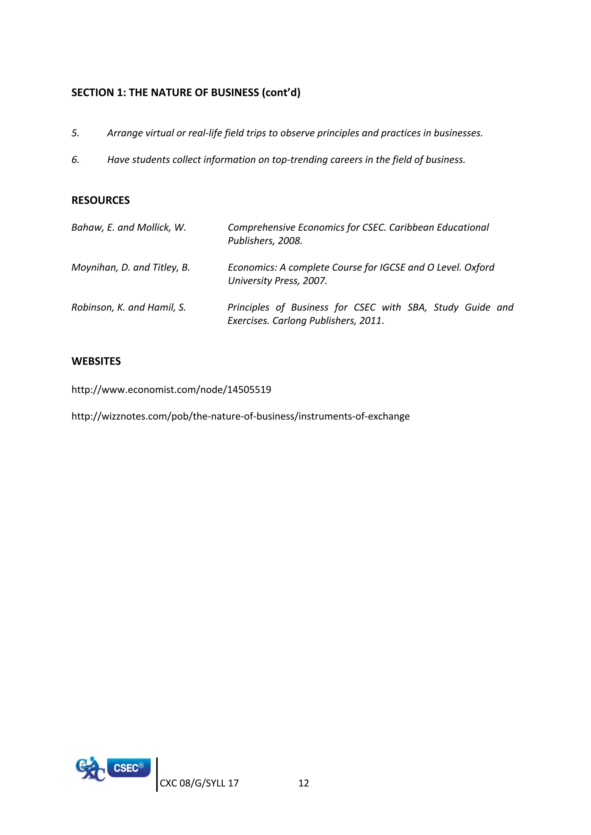 CXC 08/G/SYLL 17 12
SECTION 1: THE NATURE OF BUSINESS (cont’d)
5. Arrange virtual or real-life field trips to observe principles and practices in businesses.
6. Have students collect information on top-trending careers in the field of business.
RESOURCES
Bahaw, E. and Mollick, W. Comprehensive Economics for CSEC. Caribbean Educational
Publishers, 2008.
Moynihan, D. and Titley, B. Economics: A complete Course for IGCSE and O Level. Oxford
University Press, 2007.
Robinson, K. and Hamil, S. Principles of Business for CSEC with SBA, Study Guide and
Exercises. Carlong Publishers, 2011.
WEBSITES
http://www.economist.com/node/14505519
http://wizznotes.com/pob/the-nature-of-business/instruments-of-exchange
 