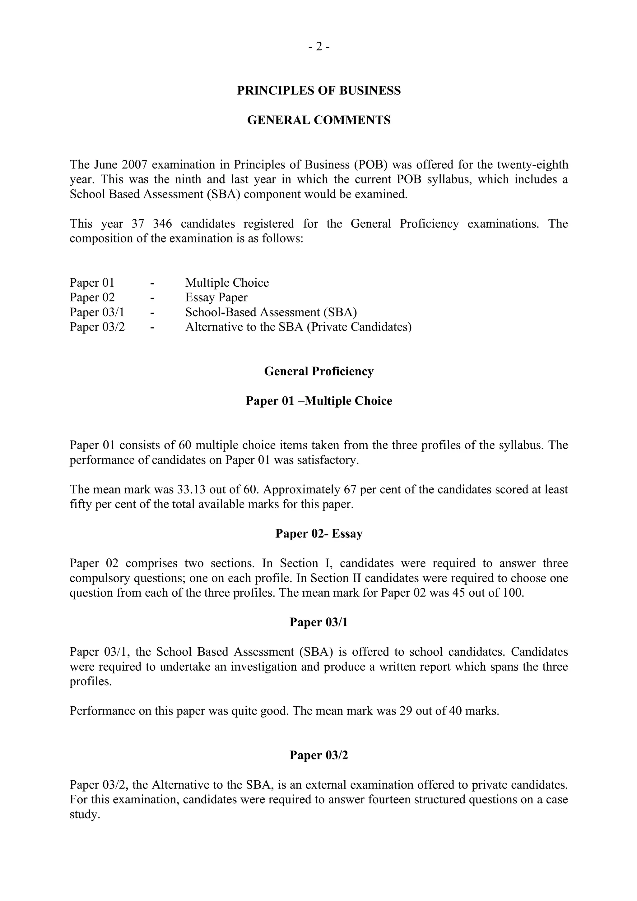 - 2 -
PRINCIPLES OF BUSINESS
GENERAL COMMENTS
The June 2007 examination in Principles of Business (POB) was offered for the twenty-eighth
year. This was the ninth and last year in which the current POB syllabus, which includes a
School Based Assessment (SBA) component would be examined.
This year 37 346 candidates registered for the General Proficiency examinations. The
composition of the examination is as follows:
Paper 01 - Multiple Choice
Paper 02 - Essay Paper
Paper 03/1 - School-Based Assessment (SBA)
Paper 03/2 - Alternative to the SBA (Private Candidates)
General Proficiency
Paper 01 –Multiple Choice
Paper 01 consists of 60 multiple choice items taken from the three profiles of the syllabus. The
performance of candidates on Paper 01 was satisfactory.
The mean mark was 33.13 out of 60. Approximately 67 per cent of the candidates scored at least
fifty per cent of the total available marks for this paper.
Paper 02- Essay
Paper 02 comprises two sections. In Section I, candidates were required to answer three
compulsory questions; one on each profile. In Section II candidates were required to choose one
question from each of the three profiles. The mean mark for Paper 02 was 45 out of 100.
Paper 03/1
Paper 03/1, the School Based Assessment (SBA) is offered to school candidates. Candidates
were required to undertake an investigation and produce a written report which spans the three
profiles.
Performance on this paper was quite good. The mean mark was 29 out of 40 marks.
Paper 03/2
Paper 03/2, the Alternative to the SBA, is an external examination offered to private candidates.
For this examination, candidates were required to answer fourteen structured questions on a case
study.
 