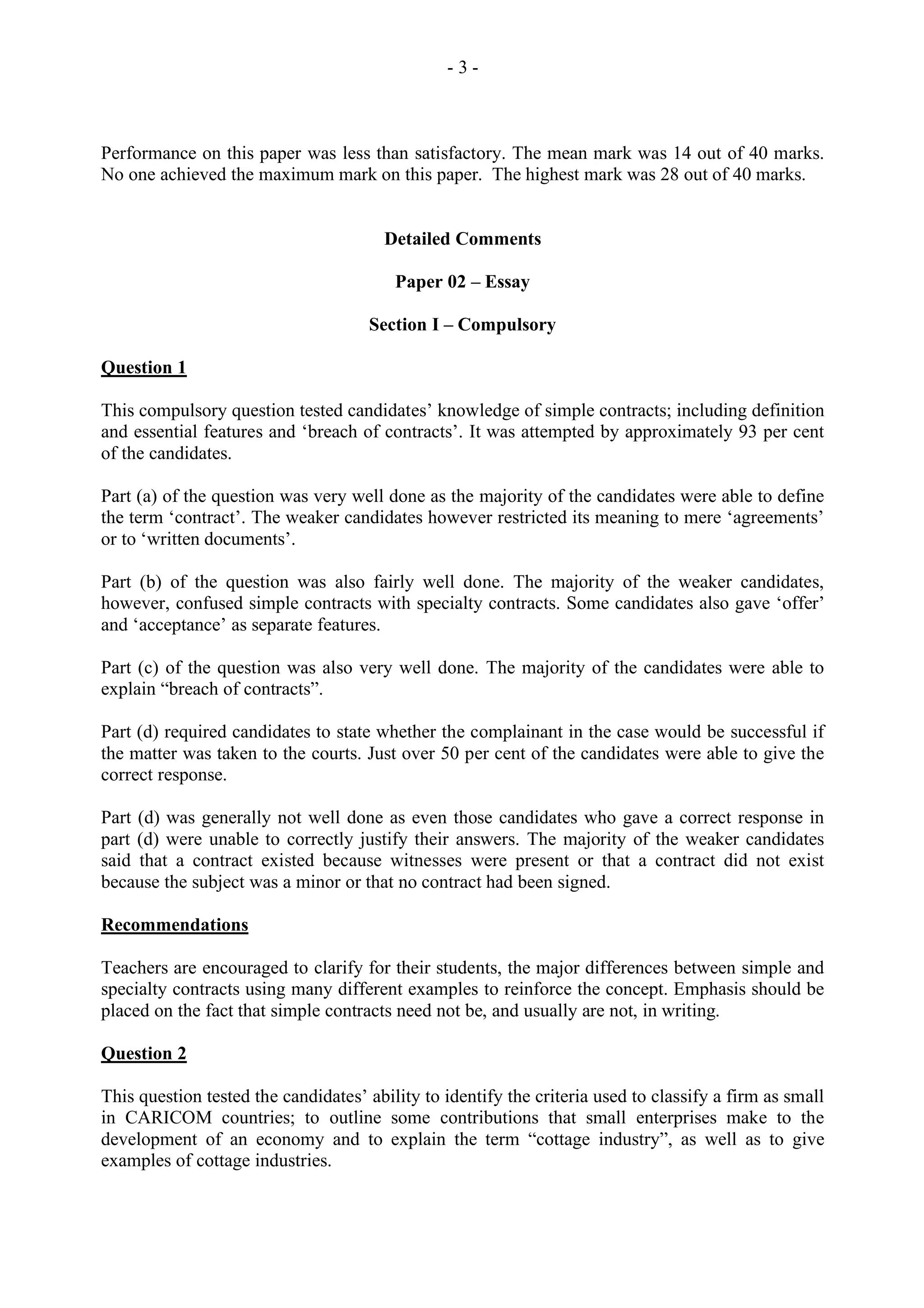 - 3 -
Performance on this paper was less than satisfactory. The mean mark was 14 out of 40 marks.
No one achieved the maximum mark on this paper. The highest mark was 28 out of 40 marks.
Detailed Comments
Paper 02 – Essay
Section I – Compulsory
Question 1
This compulsory question tested candidates’ knowledge of simple contracts; including definition
and essential features and ‘breach of contracts’. It was attempted by approximately 93 per cent
of the candidates.
Part (a) of the question was very well done as the majority of the candidates were able to define
the term ‘contract’. The weaker candidates however restricted its meaning to mere ‘agreements’
or to ‘written documents’.
Part (b) of the question was also fairly well done. The majority of the weaker candidates,
however, confused simple contracts with specialty contracts. Some candidates also gave ‘offer’
and ‘acceptance’ as separate features.
Part (c) of the question was also very well done. The majority of the candidates were able to
explain “breach of contracts”.
Part (d) required candidates to state whether the complainant in the case would be successful if
the matter was taken to the courts. Just over 50 per cent of the candidates were able to give the
correct response.
Part (d) was generally not well done as even those candidates who gave a correct response in
part (d) were unable to correctly justify their answers. The majority of the weaker candidates
said that a contract existed because witnesses were present or that a contract did not exist
because the subject was a minor or that no contract had been signed.
Recommendations
Teachers are encouraged to clarify for their students, the major differences between simple and
specialty contracts using many different examples to reinforce the concept. Emphasis should be
placed on the fact that simple contracts need not be, and usually are not, in writing.
Question 2
This question tested the candidates’ ability to identify the criteria used to classify a firm as small
in CARICOM countries; to outline some contributions that small enterprises make to the
development of an economy and to explain the term “cottage industry”, as well as to give
examples of cottage industries.
 