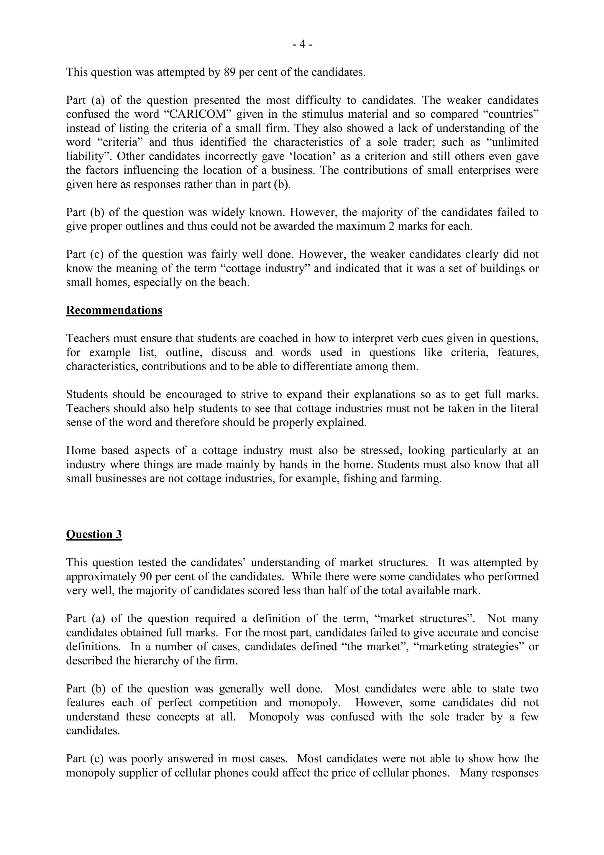 - 4 -
This question was attempted by 89 per cent of the candidates.
Part (a) of the question presented the most difficulty to candidates. The weaker candidates
confused the word “CARICOM” given in the stimulus material and so compared “countries”
instead of listing the criteria of a small firm. They also showed a lack of understanding of the
word “criteria” and thus identified the characteristics of a sole trader; such as “unlimited
liability”. Other candidates incorrectly gave ‘location’ as a criterion and still others even gave
the factors influencing the location of a business. The contributions of small enterprises were
given here as responses rather than in part (b).
Part (b) of the question was widely known. However, the majority of the candidates failed to
give proper outlines and thus could not be awarded the maximum 2 marks for each.
Part (c) of the question was fairly well done. However, the weaker candidates clearly did not
know the meaning of the term “cottage industry” and indicated that it was a set of buildings or
small homes, especially on the beach.
Recommendations
Teachers must ensure that students are coached in how to interpret verb cues given in questions,
for example list, outline, discuss and words used in questions like criteria, features,
characteristics, contributions and to be able to differentiate among them.
Students should be encouraged to strive to expand their explanations so as to get full marks.
Teachers should also help students to see that cottage industries must not be taken in the literal
sense of the word and therefore should be properly explained.
Home based aspects of a cottage industry must also be stressed, looking particularly at an
industry where things are made mainly by hands in the home. Students must also know that all
small businesses are not cottage industries, for example, fishing and farming.
Question 3
This question tested the candidates’ understanding of market structures. It was attempted by
approximately 90 per cent of the candidates. While there were some candidates who performed
very well, the majority of candidates scored less than half of the total available mark.
Part (a) of the question required a definition of the term, “market structures”. Not many
candidates obtained full marks. For the most part, candidates failed to give accurate and concise
definitions. In a number of cases, candidates defined “the market”, “marketing strategies” or
described the hierarchy of the firm.
Part (b) of the question was generally well done. Most candidates were able to state two
features each of perfect competition and monopoly. However, some candidates did not
understand these concepts at all. Monopoly was confused with the sole trader by a few
candidates.
Part (c) was poorly answered in most cases. Most candidates were not able to show how the
monopoly supplier of cellular phones could affect the price of cellular phones. Many responses
 
