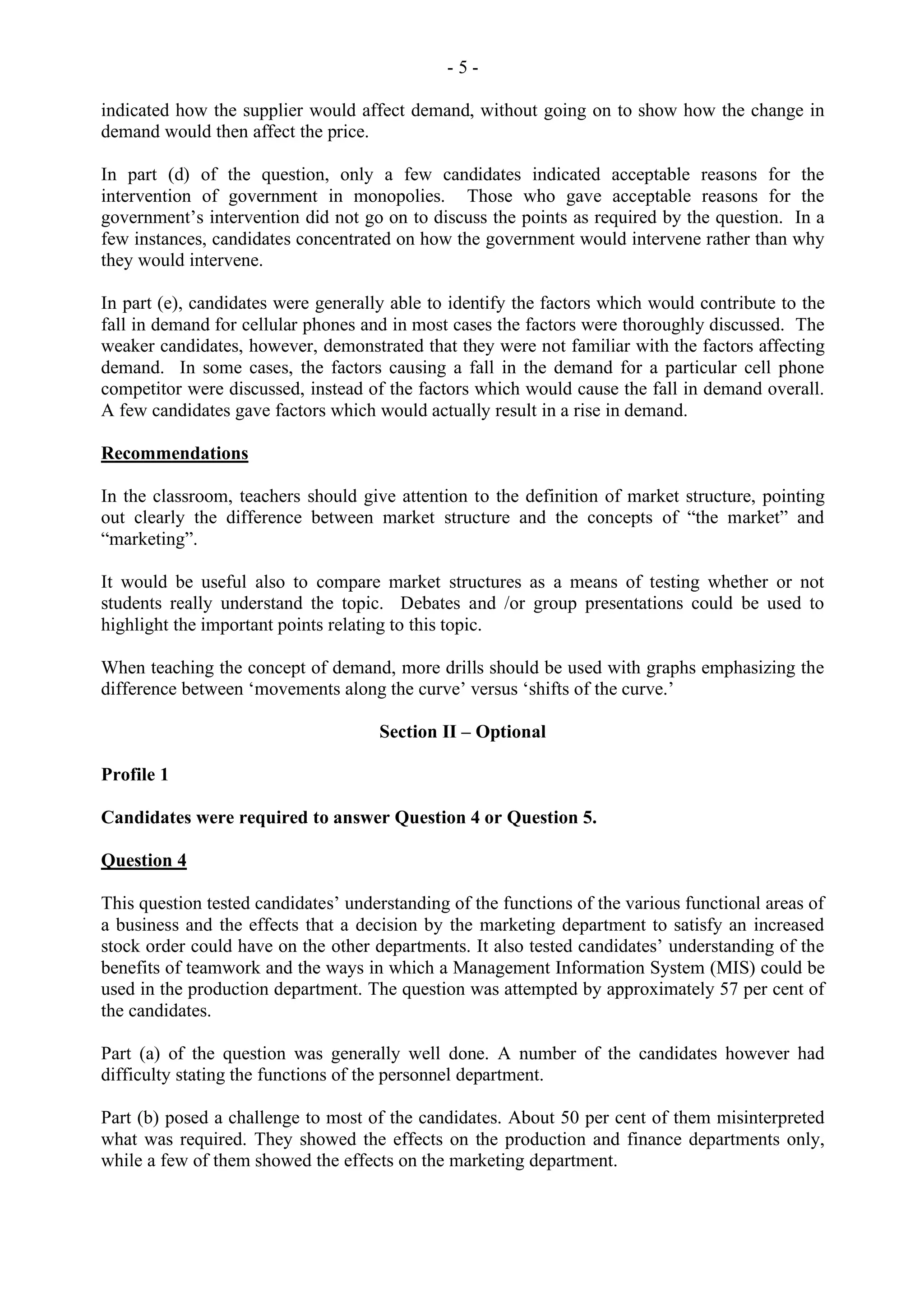 - 5 -
indicated how the supplier would affect demand, without going on to show how the change in
demand would then affect the price.
In part (d) of the question, only a few candidates indicated acceptable reasons for the
intervention of government in monopolies. Those who gave acceptable reasons for the
government’s intervention did not go on to discuss the points as required by the question. In a
few instances, candidates concentrated on how the government would intervene rather than why
they would intervene.
In part (e), candidates were generally able to identify the factors which would contribute to the
fall in demand for cellular phones and in most cases the factors were thoroughly discussed. The
weaker candidates, however, demonstrated that they were not familiar with the factors affecting
demand. In some cases, the factors causing a fall in the demand for a particular cell phone
competitor were discussed, instead of the factors which would cause the fall in demand overall.
A few candidates gave factors which would actually result in a rise in demand.
Recommendations
In the classroom, teachers should give attention to the definition of market structure, pointing
out clearly the difference between market structure and the concepts of “the market” and
“marketing”.
It would be useful also to compare market structures as a means of testing whether or not
students really understand the topic. Debates and /or group presentations could be used to
highlight the important points relating to this topic.
When teaching the concept of demand, more drills should be used with graphs emphasizing the
difference between ‘movements along the curve’ versus ‘shifts of the curve.’
Section II – Optional
Profile 1
Candidates were required to answer Question 4 or Question 5.
Question 4
This question tested candidates’ understanding of the functions of the various functional areas of
a business and the effects that a decision by the marketing department to satisfy an increased
stock order could have on the other departments. It also tested candidates’ understanding of the
benefits of teamwork and the ways in which a Management Information System (MIS) could be
used in the production department. The question was attempted by approximately 57 per cent of
the candidates.
Part (a) of the question was generally well done. A number of the candidates however had
difficulty stating the functions of the personnel department.
Part (b) posed a challenge to most of the candidates. About 50 per cent of them misinterpreted
what was required. They showed the effects on the production and finance departments only,
while a few of them showed the effects on the marketing department.
 