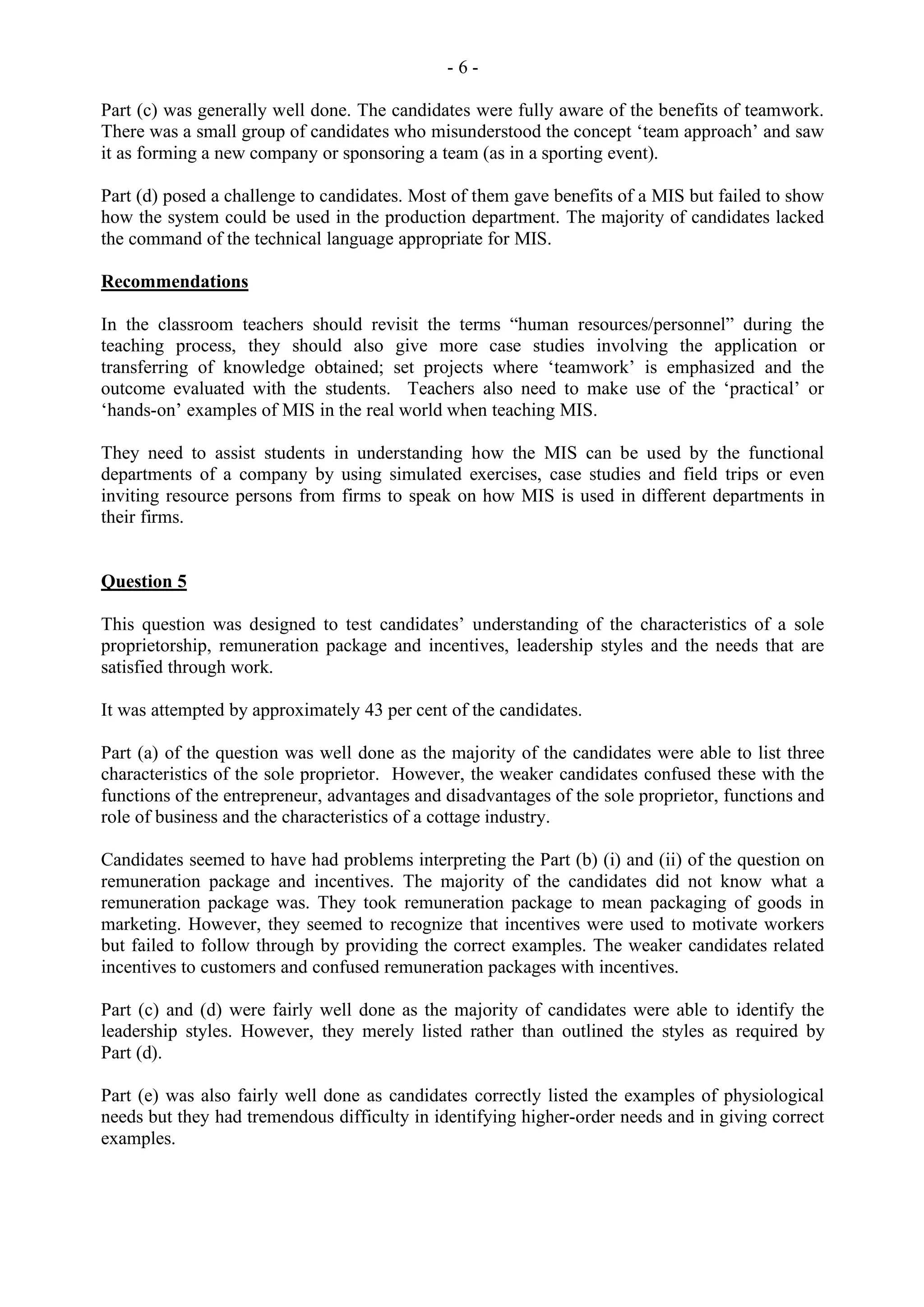 - 6 -
Part (c) was generally well done. The candidates were fully aware of the benefits of teamwork.
There was a small group of candidates who misunderstood the concept ‘team approach’ and saw
it as forming a new company or sponsoring a team (as in a sporting event).
Part (d) posed a challenge to candidates. Most of them gave benefits of a MIS but failed to show
how the system could be used in the production department. The majority of candidates lacked
the command of the technical language appropriate for MIS.
Recommendations
In the classroom teachers should revisit the terms “human resources/personnel” during the
teaching process, they should also give more case studies involving the application or
transferring of knowledge obtained; set projects where ‘teamwork’ is emphasized and the
outcome evaluated with the students. Teachers also need to make use of the ‘practical’ or
‘hands-on’ examples of MIS in the real world when teaching MIS.
They need to assist students in understanding how the MIS can be used by the functional
departments of a company by using simulated exercises, case studies and field trips or even
inviting resource persons from firms to speak on how MIS is used in different departments in
their firms.
Question 5
This question was designed to test candidates’ understanding of the characteristics of a sole
proprietorship, remuneration package and incentives, leadership styles and the needs that are
satisfied through work.
It was attempted by approximately 43 per cent of the candidates.
Part (a) of the question was well done as the majority of the candidates were able to list three
characteristics of the sole proprietor. However, the weaker candidates confused these with the
functions of the entrepreneur, advantages and disadvantages of the sole proprietor, functions and
role of business and the characteristics of a cottage industry.
Candidates seemed to have had problems interpreting the Part (b) (i) and (ii) of the question on
remuneration package and incentives. The majority of the candidates did not know what a
remuneration package was. They took remuneration package to mean packaging of goods in
marketing. However, they seemed to recognize that incentives were used to motivate workers
but failed to follow through by providing the correct examples. The weaker candidates related
incentives to customers and confused remuneration packages with incentives.
Part (c) and (d) were fairly well done as the majority of candidates were able to identify the
leadership styles. However, they merely listed rather than outlined the styles as required by
Part (d).
Part (e) was also fairly well done as candidates correctly listed the examples of physiological
needs but they had tremendous difficulty in identifying higher-order needs and in giving correct
examples.
 