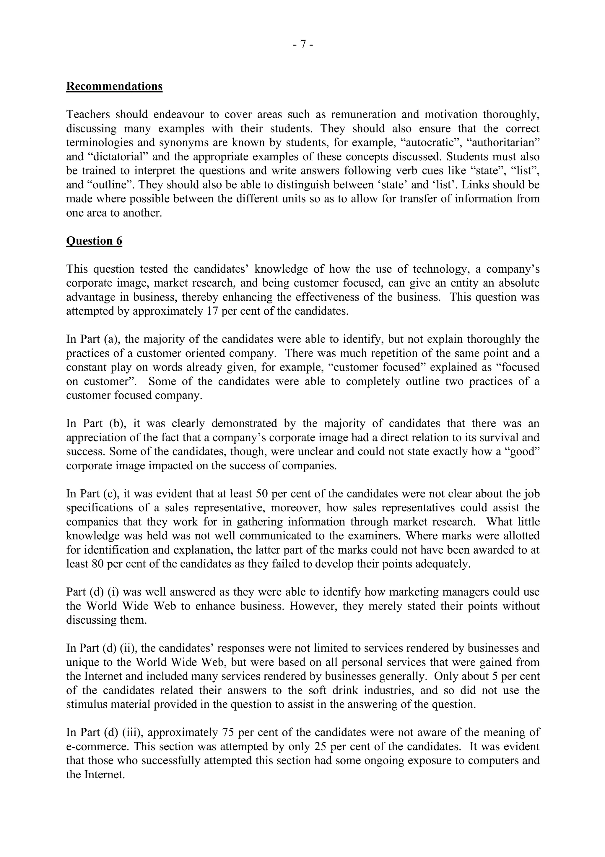 - 7 -
Recommendations
Teachers should endeavour to cover areas such as remuneration and motivation thoroughly,
discussing many examples with their students. They should also ensure that the correct
terminologies and synonyms are known by students, for example, “autocratic”, “authoritarian”
and “dictatorial” and the appropriate examples of these concepts discussed. Students must also
be trained to interpret the questions and write answers following verb cues like “state”, “list”,
and “outline”. They should also be able to distinguish between ‘state’ and ‘list’. Links should be
made where possible between the different units so as to allow for transfer of information from
one area to another.
Question 6
This question tested the candidates’ knowledge of how the use of technology, a company’s
corporate image, market research, and being customer focused, can give an entity an absolute
advantage in business, thereby enhancing the effectiveness of the business. This question was
attempted by approximately 17 per cent of the candidates.
In Part (a), the majority of the candidates were able to identify, but not explain thoroughly the
practices of a customer oriented company. There was much repetition of the same point and a
constant play on words already given, for example, “customer focused” explained as “focused
on customer”. Some of the candidates were able to completely outline two practices of a
customer focused company.
In Part (b), it was clearly demonstrated by the majority of candidates that there was an
appreciation of the fact that a company’s corporate image had a direct relation to its survival and
success. Some of the candidates, though, were unclear and could not state exactly how a “good”
corporate image impacted on the success of companies.
In Part (c), it was evident that at least 50 per cent of the candidates were not clear about the job
specifications of a sales representative, moreover, how sales representatives could assist the
companies that they work for in gathering information through market research. What little
knowledge was held was not well communicated to the examiners. Where marks were allotted
for identification and explanation, the latter part of the marks could not have been awarded to at
least 80 per cent of the candidates as they failed to develop their points adequately.
Part (d) (i) was well answered as they were able to identify how marketing managers could use
the World Wide Web to enhance business. However, they merely stated their points without
discussing them.
In Part (d) (ii), the candidates’ responses were not limited to services rendered by businesses and
unique to the World Wide Web, but were based on all personal services that were gained from
the Internet and included many services rendered by businesses generally. Only about 5 per cent
of the candidates related their answers to the soft drink industries, and so did not use the
stimulus material provided in the question to assist in the answering of the question.
In Part (d) (iii), approximately 75 per cent of the candidates were not aware of the meaning of
e-commerce. This section was attempted by only 25 per cent of the candidates. It was evident
that those who successfully attempted this section had some ongoing exposure to computers and
the Internet.
 