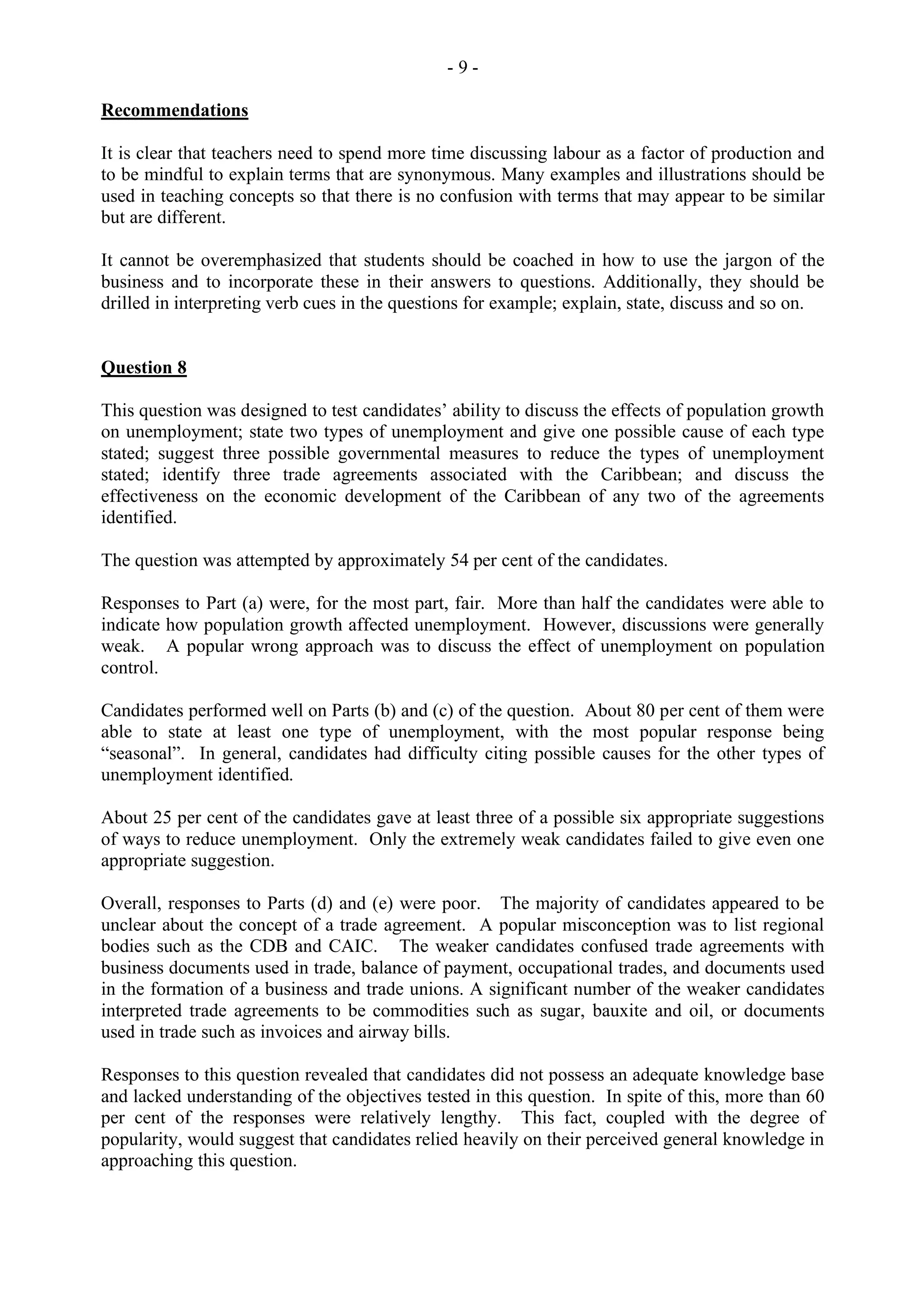- 9 -
Recommendations
It is clear that teachers need to spend more time discussing labour as a factor of production and
to be mindful to explain terms that are synonymous. Many examples and illustrations should be
used in teaching concepts so that there is no confusion with terms that may appear to be similar
but are different.
It cannot be overemphasized that students should be coached in how to use the jargon of the
business and to incorporate these in their answers to questions. Additionally, they should be
drilled in interpreting verb cues in the questions for example; explain, state, discuss and so on.
Question 8
This question was designed to test candidates’ ability to discuss the effects of population growth
on unemployment; state two types of unemployment and give one possible cause of each type
stated; suggest three possible governmental measures to reduce the types of unemployment
stated; identify three trade agreements associated with the Caribbean; and discuss the
effectiveness on the economic development of the Caribbean of any two of the agreements
identified.
The question was attempted by approximately 54 per cent of the candidates.
Responses to Part (a) were, for the most part, fair. More than half the candidates were able to
indicate how population growth affected unemployment. However, discussions were generally
weak. A popular wrong approach was to discuss the effect of unemployment on population
control.
Candidates performed well on Parts (b) and (c) of the question. About 80 per cent of them were
able to state at least one type of unemployment, with the most popular response being
“seasonal”. In general, candidates had difficulty citing possible causes for the other types of
unemployment identified.
About 25 per cent of the candidates gave at least three of a possible six appropriate suggestions
of ways to reduce unemployment. Only the extremely weak candidates failed to give even one
appropriate suggestion.
Overall, responses to Parts (d) and (e) were poor. The majority of candidates appeared to be
unclear about the concept of a trade agreement. A popular misconception was to list regional
bodies such as the CDB and CAIC. The weaker candidates confused trade agreements with
business documents used in trade, balance of payment, occupational trades, and documents used
in the formation of a business and trade unions. A significant number of the weaker candidates
interpreted trade agreements to be commodities such as sugar, bauxite and oil, or documents
used in trade such as invoices and airway bills.
Responses to this question revealed that candidates did not possess an adequate knowledge base
and lacked understanding of the objectives tested in this question. In spite of this, more than 60
per cent of the responses were relatively lengthy. This fact, coupled with the degree of
popularity, would suggest that candidates relied heavily on their perceived general knowledge in
approaching this question.
 