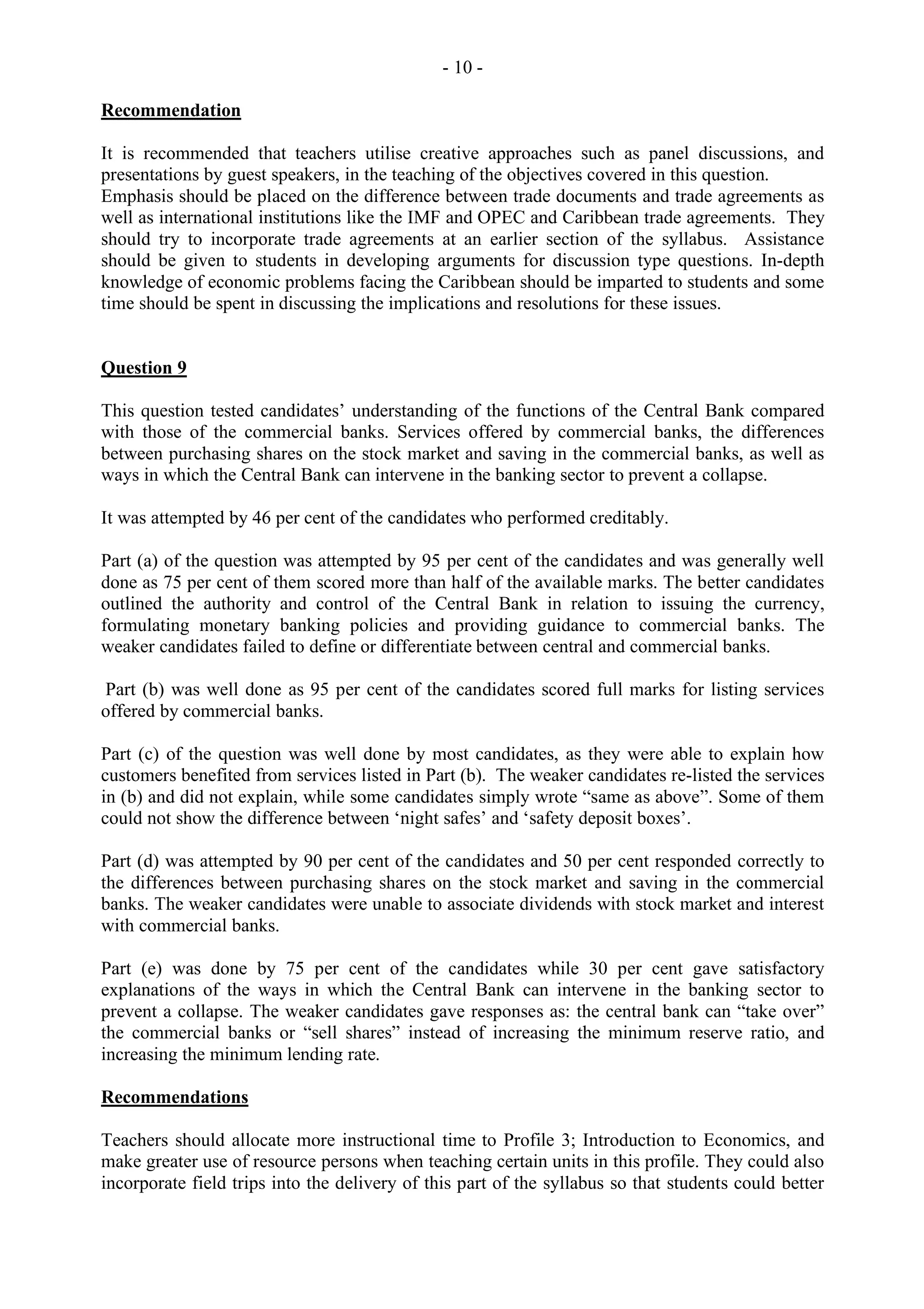 - 10 -
Recommendation
It is recommended that teachers utilise creative approaches such as panel discussions, and
presentations by guest speakers, in the teaching of the objectives covered in this question.
Emphasis should be placed on the difference between trade documents and trade agreements as
well as international institutions like the IMF and OPEC and Caribbean trade agreements. They
should try to incorporate trade agreements at an earlier section of the syllabus. Assistance
should be given to students in developing arguments for discussion type questions. In-depth
knowledge of economic problems facing the Caribbean should be imparted to students and some
time should be spent in discussing the implications and resolutions for these issues.
Question 9
This question tested candidates’ understanding of the functions of the Central Bank compared
with those of the commercial banks. Services offered by commercial banks, the differences
between purchasing shares on the stock market and saving in the commercial banks, as well as
ways in which the Central Bank can intervene in the banking sector to prevent a collapse.
It was attempted by 46 per cent of the candidates who performed creditably.
Part (a) of the question was attempted by 95 per cent of the candidates and was generally well
done as 75 per cent of them scored more than half of the available marks. The better candidates
outlined the authority and control of the Central Bank in relation to issuing the currency,
formulating monetary banking policies and providing guidance to commercial banks. The
weaker candidates failed to define or differentiate between central and commercial banks.
Part (b) was well done as 95 per cent of the candidates scored full marks for listing services
offered by commercial banks.
Part (c) of the question was well done by most candidates, as they were able to explain how
customers benefited from services listed in Part (b). The weaker candidates re-listed the services
in (b) and did not explain, while some candidates simply wrote “same as above”. Some of them
could not show the difference between ‘night safes’ and ‘safety deposit boxes’.
Part (d) was attempted by 90 per cent of the candidates and 50 per cent responded correctly to
the differences between purchasing shares on the stock market and saving in the commercial
banks. The weaker candidates were unable to associate dividends with stock market and interest
with commercial banks.
Part (e) was done by 75 per cent of the candidates while 30 per cent gave satisfactory
explanations of the ways in which the Central Bank can intervene in the banking sector to
prevent a collapse. The weaker candidates gave responses as: the central bank can “take over”
the commercial banks or “sell shares” instead of increasing the minimum reserve ratio, and
increasing the minimum lending rate.
Recommendations
Teachers should allocate more instructional time to Profile 3; Introduction to Economics, and
make greater use of resource persons when teaching certain units in this profile. They could also
incorporate field trips into the delivery of this part of the syllabus so that students could better
 
