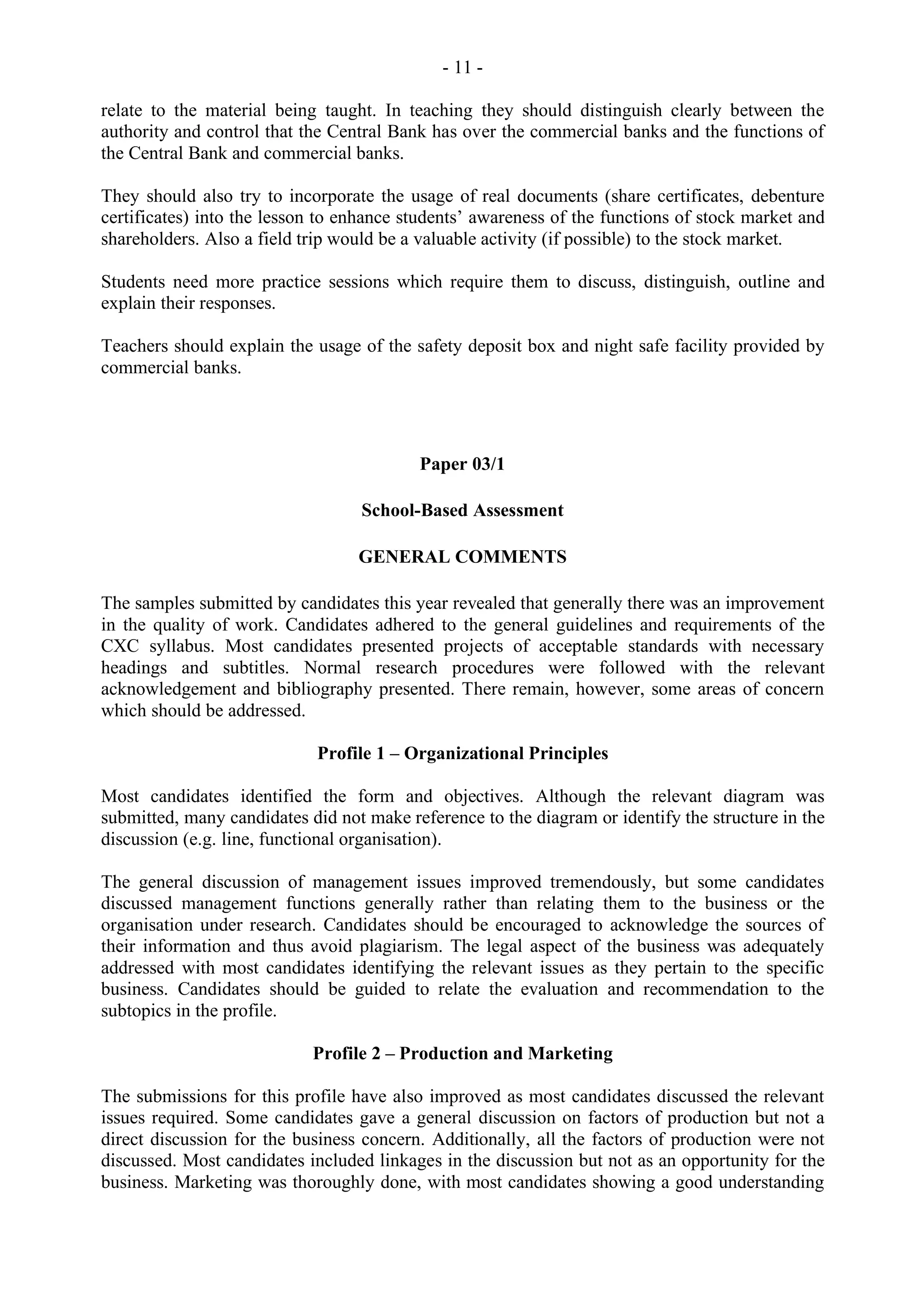 - 11 -
relate to the material being taught. In teaching they should distinguish clearly between the
authority and control that the Central Bank has over the commercial banks and the functions of
the Central Bank and commercial banks.
They should also try to incorporate the usage of real documents (share certificates, debenture
certificates) into the lesson to enhance students’ awareness of the functions of stock market and
shareholders. Also a field trip would be a valuable activity (if possible) to the stock market.
Students need more practice sessions which require them to discuss, distinguish, outline and
explain their responses.
Teachers should explain the usage of the safety deposit box and night safe facility provided by
commercial banks.
Paper 03/1
School-Based Assessment
GENERAL COMMENTS
The samples submitted by candidates this year revealed that generally there was an improvement
in the quality of work. Candidates adhered to the general guidelines and requirements of the
CXC syllabus. Most candidates presented projects of acceptable standards with necessary
headings and subtitles. Normal research procedures were followed with the relevant
acknowledgement and bibliography presented. There remain, however, some areas of concern
which should be addressed.
Profile 1 – Organizational Principles
Most candidates identified the form and objectives. Although the relevant diagram was
submitted, many candidates did not make reference to the diagram or identify the structure in the
discussion (e.g. line, functional organisation).
The general discussion of management issues improved tremendously, but some candidates
discussed management functions generally rather than relating them to the business or the
organisation under research. Candidates should be encouraged to acknowledge the sources of
their information and thus avoid plagiarism. The legal aspect of the business was adequately
addressed with most candidates identifying the relevant issues as they pertain to the specific
business. Candidates should be guided to relate the evaluation and recommendation to the
subtopics in the profile.
Profile 2 – Production and Marketing
The submissions for this profile have also improved as most candidates discussed the relevant
issues required. Some candidates gave a general discussion on factors of production but not a
direct discussion for the business concern. Additionally, all the factors of production were not
discussed. Most candidates included linkages in the discussion but not as an opportunity for the
business. Marketing was thoroughly done, with most candidates showing a good understanding
 