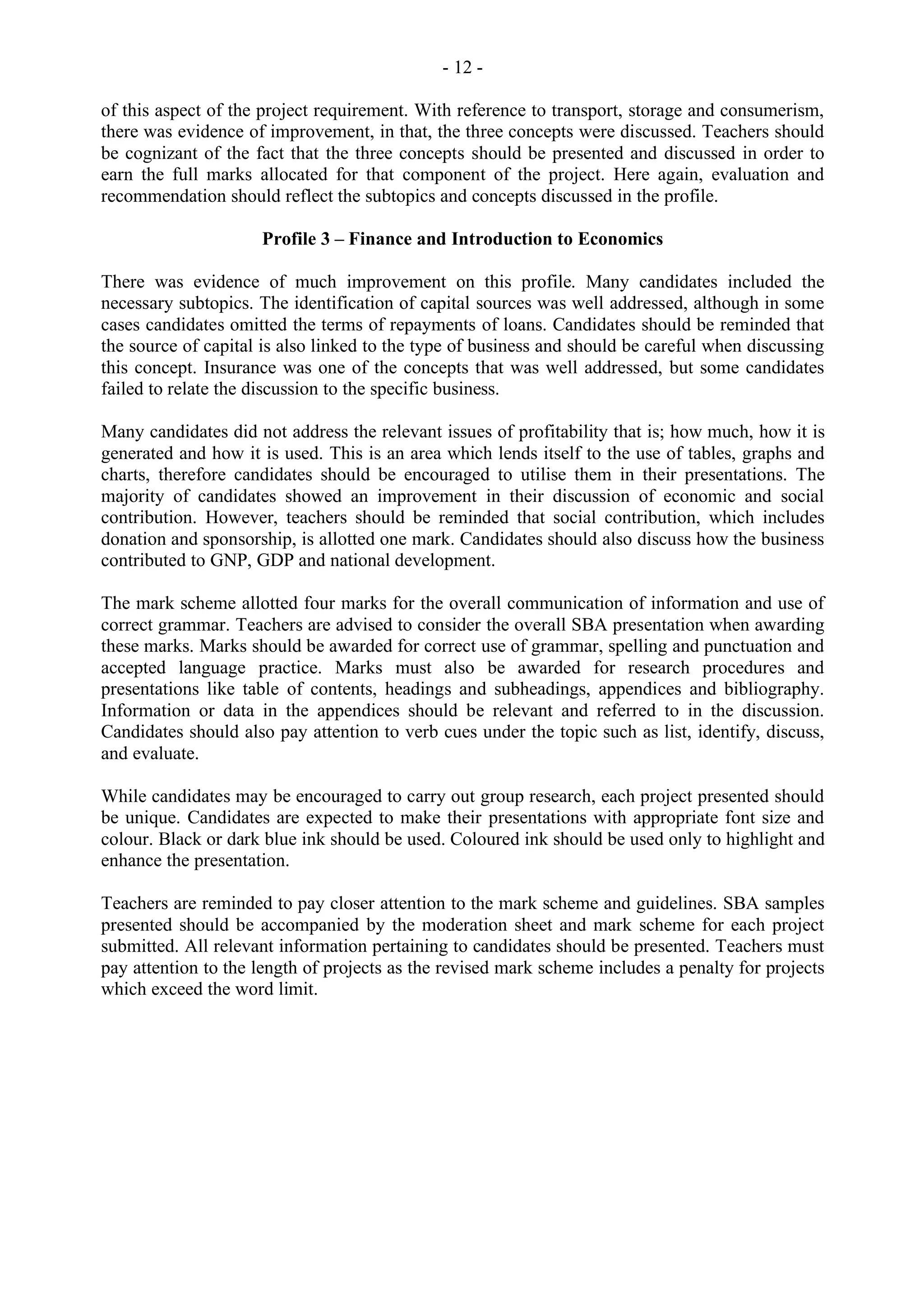 - 12 -
of this aspect of the project requirement. With reference to transport, storage and consumerism,
there was evidence of improvement, in that, the three concepts were discussed. Teachers should
be cognizant of the fact that the three concepts should be presented and discussed in order to
earn the full marks allocated for that component of the project. Here again, evaluation and
recommendation should reflect the subtopics and concepts discussed in the profile.
Profile 3 – Finance and Introduction to Economics
There was evidence of much improvement on this profile. Many candidates included the
necessary subtopics. The identification of capital sources was well addressed, although in some
cases candidates omitted the terms of repayments of loans. Candidates should be reminded that
the source of capital is also linked to the type of business and should be careful when discussing
this concept. Insurance was one of the concepts that was well addressed, but some candidates
failed to relate the discussion to the specific business.
Many candidates did not address the relevant issues of profitability that is; how much, how it is
generated and how it is used. This is an area which lends itself to the use of tables, graphs and
charts, therefore candidates should be encouraged to utilise them in their presentations. The
majority of candidates showed an improvement in their discussion of economic and social
contribution. However, teachers should be reminded that social contribution, which includes
donation and sponsorship, is allotted one mark. Candidates should also discuss how the business
contributed to GNP, GDP and national development.
The mark scheme allotted four marks for the overall communication of information and use of
correct grammar. Teachers are advised to consider the overall SBA presentation when awarding
these marks. Marks should be awarded for correct use of grammar, spelling and punctuation and
accepted language practice. Marks must also be awarded for research procedures and
presentations like table of contents, headings and subheadings, appendices and bibliography.
Information or data in the appendices should be relevant and referred to in the discussion.
Candidates should also pay attention to verb cues under the topic such as list, identify, discuss,
and evaluate.
While candidates may be encouraged to carry out group research, each project presented should
be unique. Candidates are expected to make their presentations with appropriate font size and
colour. Black or dark blue ink should be used. Coloured ink should be used only to highlight and
enhance the presentation.
Teachers are reminded to pay closer attention to the mark scheme and guidelines. SBA samples
presented should be accompanied by the moderation sheet and mark scheme for each project
submitted. All relevant information pertaining to candidates should be presented. Teachers must
pay attention to the length of projects as the revised mark scheme includes a penalty for projects
which exceed the word limit.
 