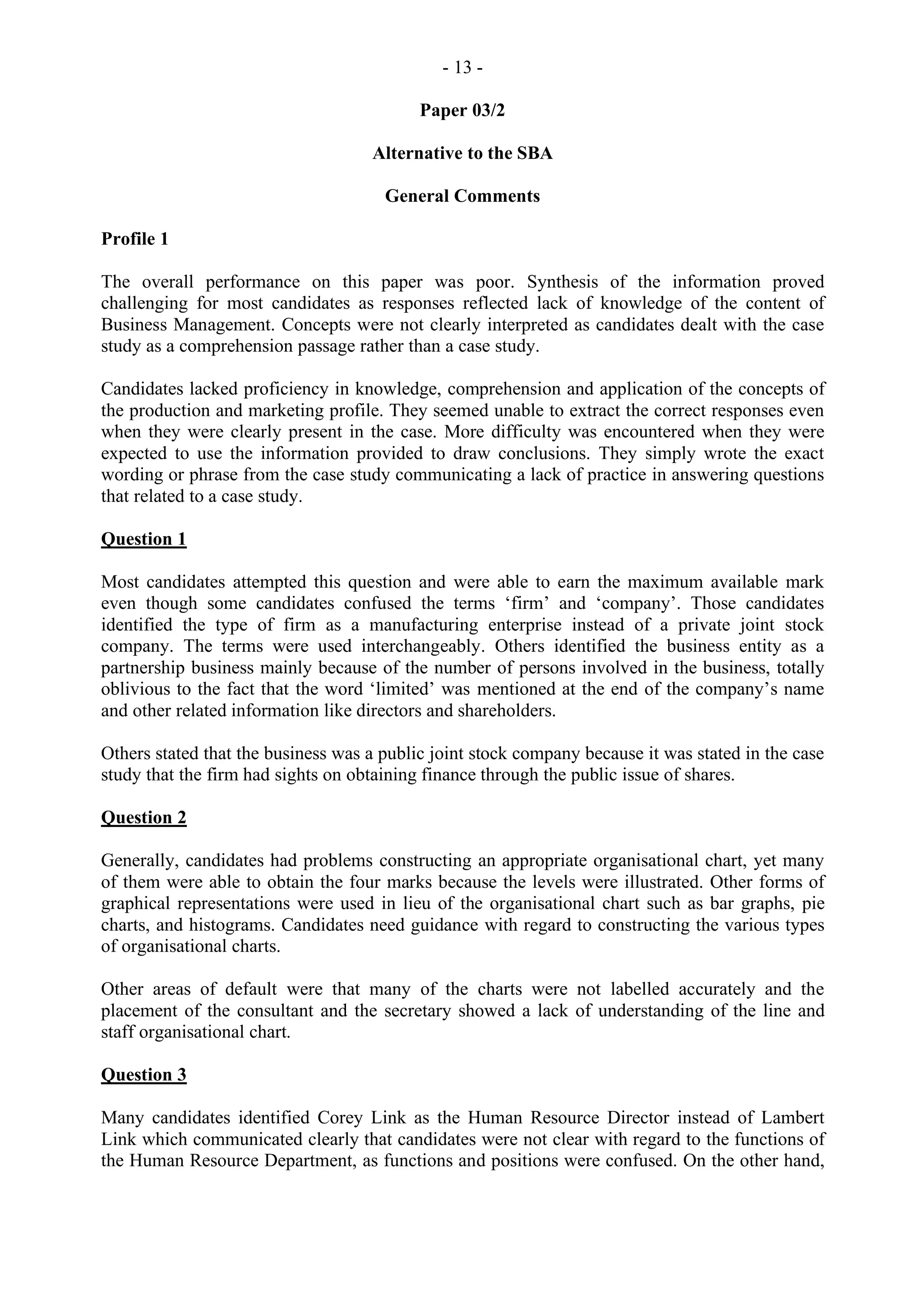 - 13 -
Paper 03/2
Alternative to the SBA
General Comments
Profile 1
The overall performance on this paper was poor. Synthesis of the information proved
challenging for most candidates as responses reflected lack of knowledge of the content of
Business Management. Concepts were not clearly interpreted as candidates dealt with the case
study as a comprehension passage rather than a case study.
Candidates lacked proficiency in knowledge, comprehension and application of the concepts of
the production and marketing profile. They seemed unable to extract the correct responses even
when they were clearly present in the case. More difficulty was encountered when they were
expected to use the information provided to draw conclusions. They simply wrote the exact
wording or phrase from the case study communicating a lack of practice in answering questions
that related to a case study.
Question 1
Most candidates attempted this question and were able to earn the maximum available mark
even though some candidates confused the terms ‘firm’ and ‘company’. Those candidates
identified the type of firm as a manufacturing enterprise instead of a private joint stock
company. The terms were used interchangeably. Others identified the business entity as a
partnership business mainly because of the number of persons involved in the business, totally
oblivious to the fact that the word ‘limited’ was mentioned at the end of the company’s name
and other related information like directors and shareholders.
Others stated that the business was a public joint stock company because it was stated in the case
study that the firm had sights on obtaining finance through the public issue of shares.
Question 2
Generally, candidates had problems constructing an appropriate organisational chart, yet many
of them were able to obtain the four marks because the levels were illustrated. Other forms of
graphical representations were used in lieu of the organisational chart such as bar graphs, pie
charts, and histograms. Candidates need guidance with regard to constructing the various types
of organisational charts.
Other areas of default were that many of the charts were not labelled accurately and the
placement of the consultant and the secretary showed a lack of understanding of the line and
staff organisational chart.
Question 3
Many candidates identified Corey Link as the Human Resource Director instead of Lambert
Link which communicated clearly that candidates were not clear with regard to the functions of
the Human Resource Department, as functions and positions were confused. On the other hand,
 