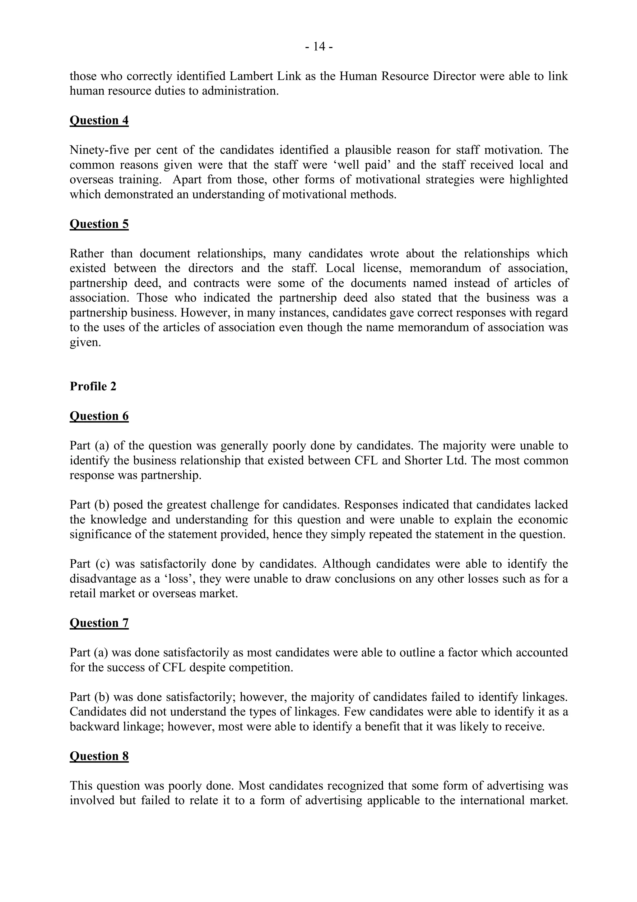 - 14 -
those who correctly identified Lambert Link as the Human Resource Director were able to link
human resource duties to administration.
Question 4
Ninety-five per cent of the candidates identified a plausible reason for staff motivation. The
common reasons given were that the staff were ‘well paid’ and the staff received local and
overseas training. Apart from those, other forms of motivational strategies were highlighted
which demonstrated an understanding of motivational methods.
Question 5
Rather than document relationships, many candidates wrote about the relationships which
existed between the directors and the staff. Local license, memorandum of association,
partnership deed, and contracts were some of the documents named instead of articles of
association. Those who indicated the partnership deed also stated that the business was a
partnership business. However, in many instances, candidates gave correct responses with regard
to the uses of the articles of association even though the name memorandum of association was
given.
Profile 2
Question 6
Part (a) of the question was generally poorly done by candidates. The majority were unable to
identify the business relationship that existed between CFL and Shorter Ltd. The most common
response was partnership.
Part (b) posed the greatest challenge for candidates. Responses indicated that candidates lacked
the knowledge and understanding for this question and were unable to explain the economic
significance of the statement provided, hence they simply repeated the statement in the question.
Part (c) was satisfactorily done by candidates. Although candidates were able to identify the
disadvantage as a ‘loss’, they were unable to draw conclusions on any other losses such as for a
retail market or overseas market.
Question 7
Part (a) was done satisfactorily as most candidates were able to outline a factor which accounted
for the success of CFL despite competition.
Part (b) was done satisfactorily; however, the majority of candidates failed to identify linkages.
Candidates did not understand the types of linkages. Few candidates were able to identify it as a
backward linkage; however, most were able to identify a benefit that it was likely to receive.
Question 8
This question was poorly done. Most candidates recognized that some form of advertising was
involved but failed to relate it to a form of advertising applicable to the international market.
 