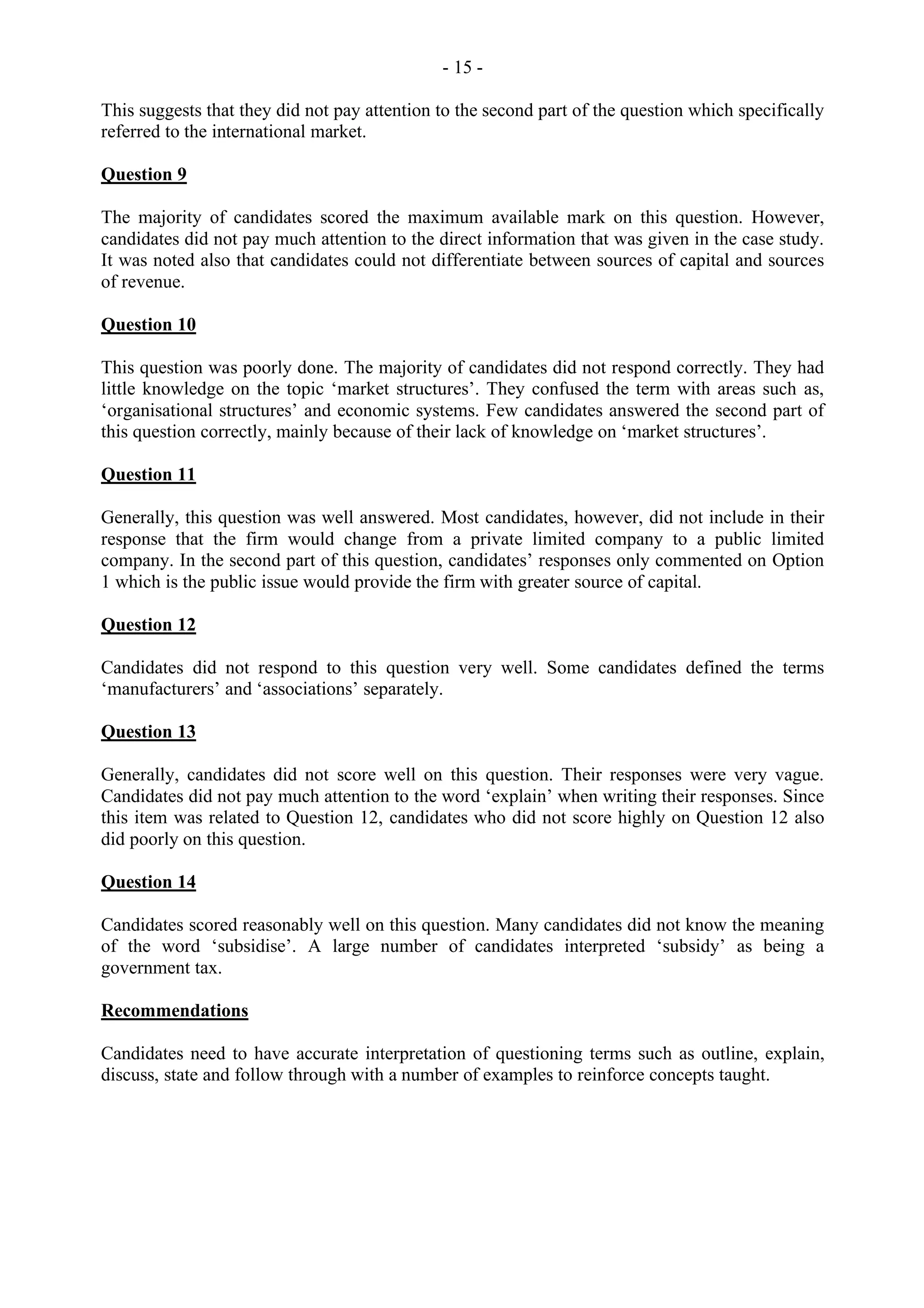 - 15 -
This suggests that they did not pay attention to the second part of the question which specifically
referred to the international market.
Question 9
The majority of candidates scored the maximum available mark on this question. However,
candidates did not pay much attention to the direct information that was given in the case study.
It was noted also that candidates could not differentiate between sources of capital and sources
of revenue.
Question 10
This question was poorly done. The majority of candidates did not respond correctly. They had
little knowledge on the topic ‘market structures’. They confused the term with areas such as,
‘organisational structures’ and economic systems. Few candidates answered the second part of
this question correctly, mainly because of their lack of knowledge on ‘market structures’.
Question 11
Generally, this question was well answered. Most candidates, however, did not include in their
response that the firm would change from a private limited company to a public limited
company. In the second part of this question, candidates’ responses only commented on Option
1 which is the public issue would provide the firm with greater source of capital.
Question 12
Candidates did not respond to this question very well. Some candidates defined the terms
‘manufacturers’ and ‘associations’ separately.
Question 13
Generally, candidates did not score well on this question. Their responses were very vague.
Candidates did not pay much attention to the word ‘explain’ when writing their responses. Since
this item was related to Question 12, candidates who did not score highly on Question 12 also
did poorly on this question.
Question 14
Candidates scored reasonably well on this question. Many candidates did not know the meaning
of the word ‘subsidise’. A large number of candidates interpreted ‘subsidy’ as being a
government tax.
Recommendations
Candidates need to have accurate interpretation of questioning terms such as outline, explain,
discuss, state and follow through with a number of examples to reinforce concepts taught.
 
