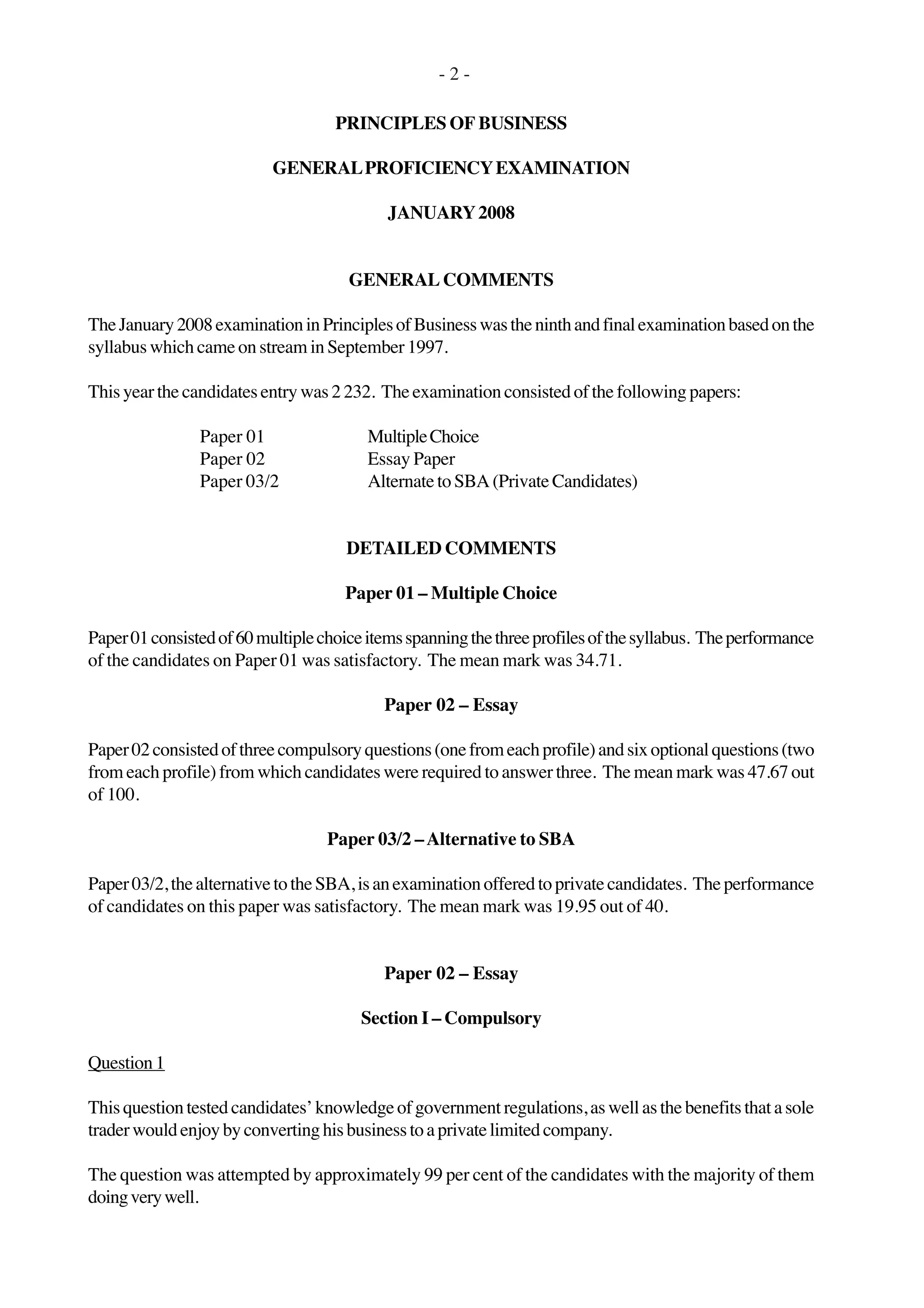 - 2 -
PRINCIPLES OF BUSINESS
GENERALPROFICIENCYEXAMINATION
JANUARY2008
GENERAL COMMENTS
TheJanuary2008examinationinPrinciplesofBusinesswastheninthandfinalexaminationbasedonthe
syllabus which came on stream in September 1997.
This year the candidates entry was 2 232. The examination consisted of the following papers:
Paper 01 MultipleChoice
Paper 02 Essay Paper
Paper 03/2 Alternate to SBA (Private Candidates)
DETAILED COMMENTS
Paper 01 – Multiple Choice
Paper01consistedof60multiplechoiceitemsspanningthethreeprofilesofthesyllabus. Theperformance
of the candidates on Paper 01 was satisfactory. The mean mark was 34.71.
Paper 02 – Essay
Paper02consistedofthreecompulsoryquestions(onefromeachprofile)andsixoptionalquestions(two
from each profile) from which candidates were required to answer three. The mean mark was 47.67 out
of 100.
Paper 03/2 –Alternative to SBA
Paper03/2,thealternativetotheSBA,isanexaminationofferedtoprivatecandidates. Theperformance
of candidates on this paper was satisfactory. The mean mark was 19.95 out of 40.
Paper 02 – Essay
Section I – Compulsory
Question1
Thisquestion testedcandidates’knowledgeof governmentregulations, as wellas the benefits thata sole
traderwouldenjoybyconvertinghisbusinesstoaprivatelimitedcompany.
The question was attempted by approximately 99 per cent of the candidates with the majority of them
doingverywell.
 