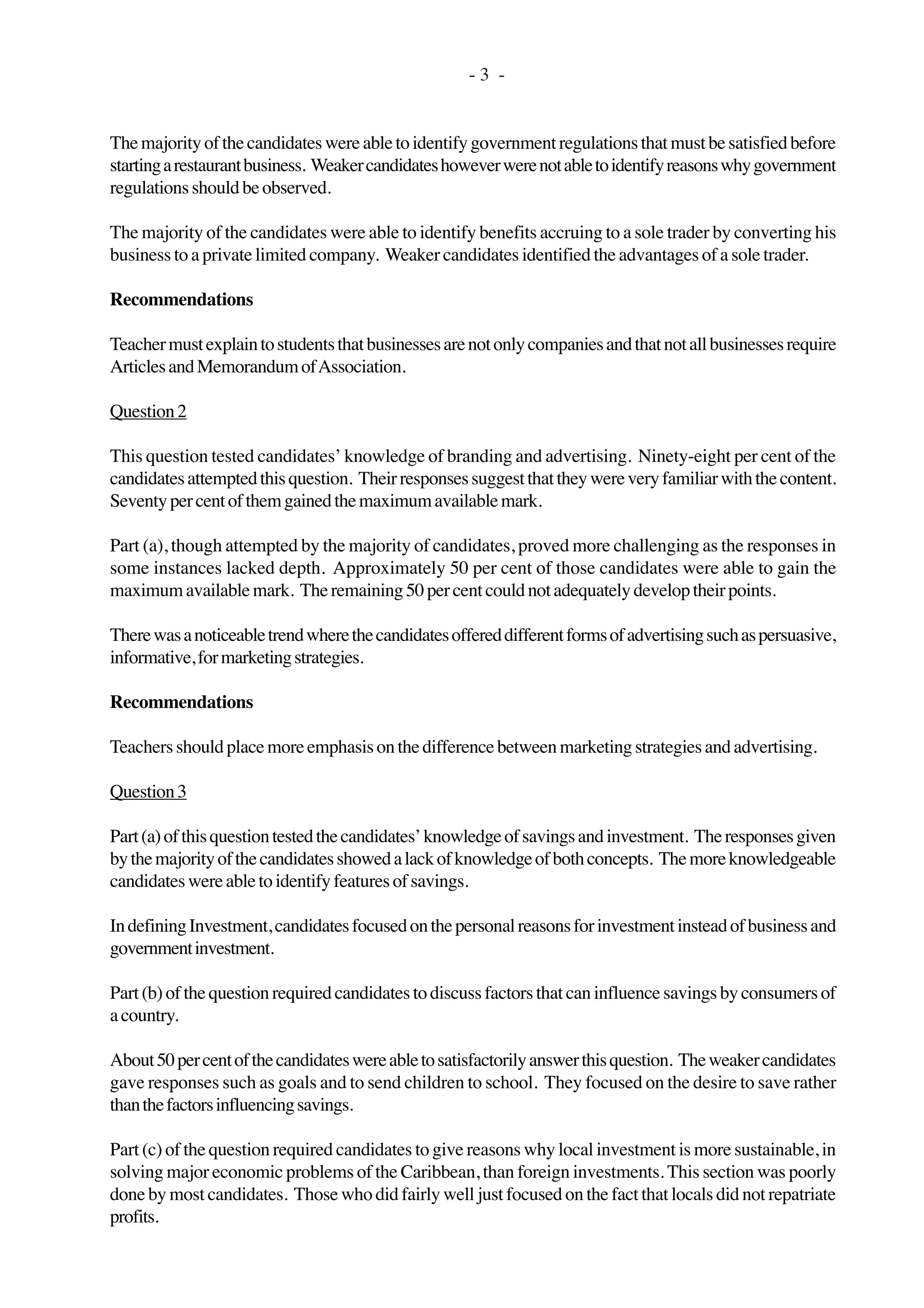- 3 -
Themajorityofthecandidateswereabletoidentifygovernmentregulationsthatmustbesatisfiedbefore
startingarestaurantbusiness. Weakercandidateshoweverwerenotabletoidentifyreasonswhygovernment
regulationsshouldbeobserved.
The majority of the candidates were able to identify benefits accruing to a sole trader by converting his
business to a private limited company. Weaker candidates identified the advantages of a sole trader.
Recommendations
Teachermustexplaintostudentsthatbusinessesarenotonlycompaniesandthatnotallbusinessesrequire
ArticlesandMemorandumofAssociation.
Question2
This question tested candidates’ knowledge of branding and advertising. Ninety-eight per cent of the
candidatesattemptedthisquestion. Theirresponsessuggestthattheywereveryfamiliarwiththecontent.
Seventypercentofthemgainedthemaximumavailablemark.
Part (a), though attempted by the majority of candidates, proved more challenging as the responses in
some instances lacked depth. Approximately 50 per cent of those candidates were able to gain the
maximumavailablemark. Theremaining50percentcouldnotadequatelydeveloptheirpoints.
Therewasanoticeabletrendwherethecandidatesoffereddifferentformsofadvertisingsuchaspersuasive,
informative,formarketingstrategies.
Recommendations
Teachersshouldplacemoreemphasisonthedifferencebetweenmarketingstrategiesandadvertising.
Question3
Part(a)ofthisquestiontestedthecandidates’knowledgeofsavingsandinvestment. Theresponsesgiven
bythemajorityofthecandidatesshowedalackofknowledgeofbothconcepts. Themoreknowledgeable
candidateswereabletoidentifyfeaturesofsavings.
IndefiningInvestment,candidatesfocusedonthepersonalreasonsforinvestmentinsteadofbusinessand
governmentinvestment.
Part (b) of the question required candidates to discuss factors that can influence savings by consumers of
acountry.
About50percentofthecandidateswereabletosatisfactorilyanswerthisquestion. Theweakercandidates
gave responses such as goals and to send children to school. They focused on the desire to save rather
thanthefactorsinfluencingsavings.
Part (c) of the question required candidates to give reasons why local investment is more sustainable, in
solving major economic problems of the Caribbean, than foreign investments. This section was poorly
done by most candidates. Those who did fairly well just focused on the fact that locals did not repatriate
profits.
 