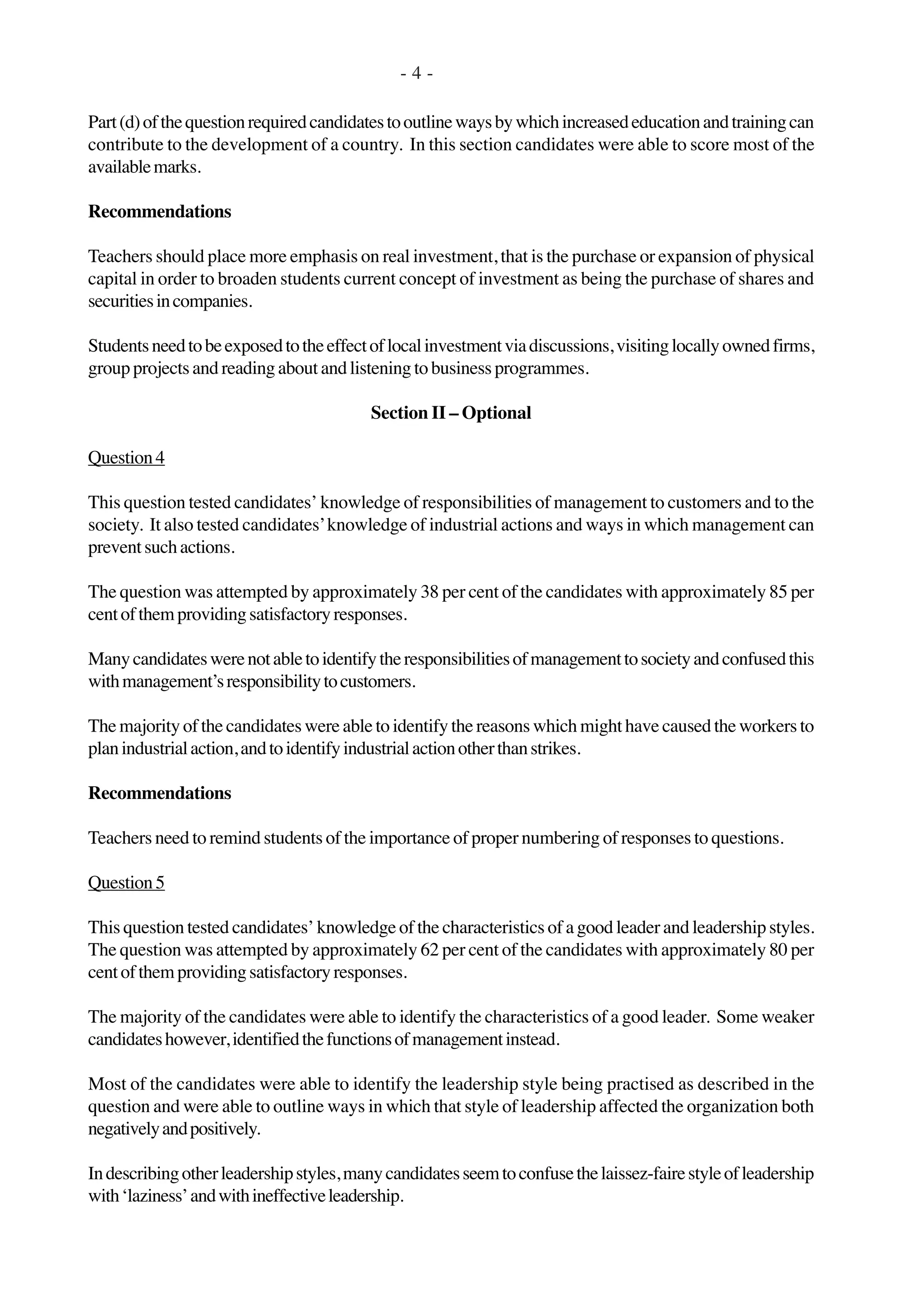 Part(d)ofthequestionrequiredcandidatestooutlinewaysbywhichincreasededucationandtrainingcan
contribute to the development of a country. In this section candidates were able to score most of the
availablemarks.
Recommendations
Teachers should place more emphasis on real investment, that is the purchase or expansion of physical
capital in order to broaden students current concept of investment as being the purchase of shares and
securitiesincompanies.
Studentsneedtobeexposedtotheeffectoflocalinvestmentviadiscussions,visitinglocallyownedfirms,
group projects and reading about and listening to business programmes.
Section II – Optional
Question4
This question tested candidates’ knowledge of responsibilities of management to customers and to the
society. It also tested candidates’knowledge of industrial actions and ways in which management can
preventsuchactions.
The question was attempted by approximately 38 per cent of the candidates with approximately 85 per
centofthemprovidingsatisfactoryresponses.
Manycandidateswerenotabletoidentifytheresponsibilitiesofmanagementtosocietyandconfusedthis
withmanagement’sresponsibilitytocustomers.
The majority of the candidates were able to identify the reasons which might have caused the workers to
planindustrialaction,andtoidentifyindustrialactionotherthanstrikes.
Recommendations
Teachers need to remind students of the importance of proper numbering of responses to questions.
Question5
This question tested candidates’ knowledge of the characteristics of a good leader and leadership styles.
The question was attempted by approximately 62 per cent of the candidates with approximately 80 per
centofthemprovidingsatisfactoryresponses.
The majority of the candidates were able to identify the characteristics of a good leader. Some weaker
candidateshowever,identifiedthefunctionsofmanagementinstead.
Most of the candidates were able to identify the leadership style being practised as described in the
question and were able to outline ways in which that style of leadership affected the organization both
negativelyandpositively.
Indescribingotherleadershipstyles,manycandidatesseemtoconfusethelaissez-fairestyleofleadership
with‘laziness’andwithineffectiveleadership.
- 4 -
 