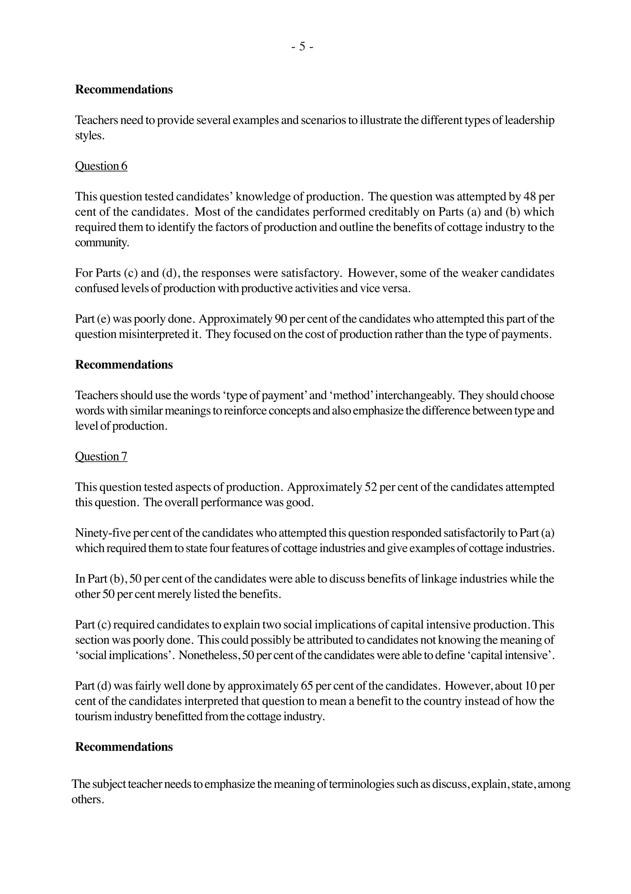 - 5 -
Recommendations
Teachersneedtoprovideseveralexamplesandscenariostoillustratethedifferenttypesofleadership
styles.
Question6
This question tested candidates’ knowledge of production. The question was attempted by 48 per
cent of the candidates. Most of the candidates performed creditably on Parts (a) and (b) which
required them to identify the factors of production and outline the benefits of cottage industry to the
community.
For Parts (c) and (d), the responses were satisfactory. However, some of the weaker candidates
confusedlevelsofproductionwithproductiveactivitiesandviceversa.
Part (e) was poorly done. Approximately 90 per cent of the candidates who attempted this part of the
question misinterpreted it. They focused on the cost of production rather than the type of payments.
Recommendations
Teachersshouldusethewords‘typeofpayment’and‘method’interchangeably. Theyshouldchoose
wordswithsimilarmeaningstoreinforceconceptsandalsoemphasizethedifferencebetweentypeand
levelofproduction.
Question7
This question tested aspects of production. Approximately 52 per cent of the candidates attempted
this question. The overall performance was good.
Ninety-fivepercentofthecandidateswhoattemptedthisquestionrespondedsatisfactorilytoPart(a)
whichrequiredthemtostatefourfeaturesofcottageindustriesandgiveexamplesofcottageindustries.
In Part (b), 50 per cent of the candidates were able to discuss benefits of linkage industries while the
other 50 per cent merely listed the benefits.
Part (c) required candidates to explain two social implications of capital intensive production. This
sectionwaspoorlydone. Thiscouldpossiblybeattributedtocandidatesnotknowingthemeaningof
‘socialimplications’. Nonetheless,50percentofthecandidateswereabletodefine‘capitalintensive’.
Part (d) was fairly well done by approximately 65 per cent of the candidates. However, about 10 per
cent of the candidates interpreted that question to mean a benefit to the country instead of how the
tourismindustrybenefittedfromthecottageindustry.
Recommendations
Thesubjectteacherneedstoemphasizethemeaningofterminologiessuchasdiscuss,explain,state,among
others.
 