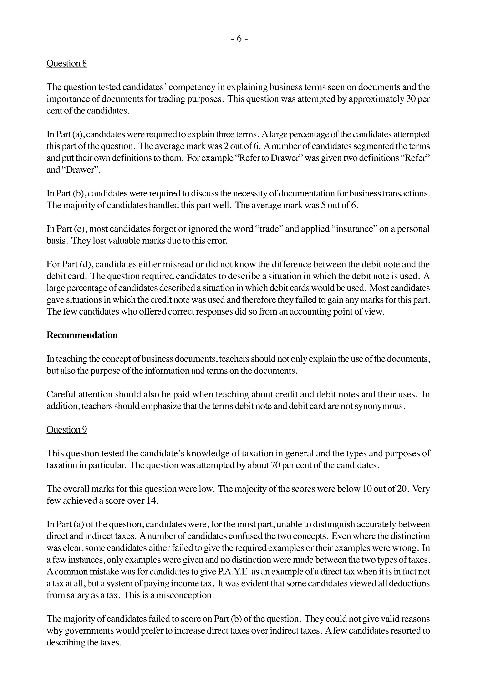 - 6 -
Question8
The question tested candidates’ competency in explaining business terms seen on documents and the
importance of documents for trading purposes. This question was attempted by approximately 30 per
cent of the candidates.
InPart(a),candidateswererequiredtoexplainthreeterms. Alargepercentageofthecandidatesattempted
this part of the question. The average mark was 2 out of 6. Anumber of candidates segmented the terms
andputtheirowndefinitionstothem. Forexample“RefertoDrawer”wasgiventwodefinitions“Refer”
and“Drawer”.
In Part (b), candidates were required to discuss the necessity of documentation for business transactions.
The majority of candidates handled this part well. The average mark was 5 out of 6.
In Part (c), most candidates forgot or ignored the word “trade” and applied “insurance” on a personal
basis. They lost valuable marks due to this error.
For Part (d), candidates either misread or did not know the difference between the debit note and the
debit card. The question required candidates to describe a situation in which the debit note is used. A
largepercentageofcandidatesdescribedasituationinwhichdebitcardswouldbeused. Mostcandidates
gavesituationsinwhichthecreditnotewasusedandthereforetheyfailedtogainanymarksforthispart.
The few candidates who offered correct responses did so from an accounting point of view.
Recommendation
Inteachingtheconceptofbusinessdocuments,teachersshouldnotonlyexplaintheuseofthedocuments,
but also the purpose of the information and terms on the documents.
Careful attention should also be paid when teaching about credit and debit notes and their uses. In
addition, teachers should emphasize that the terms debit note and debit card are not synonymous.
Question9
This question tested the candidate’s knowledge of taxation in general and the types and purposes of
taxation in particular. The question was attempted by about 70 per cent of the candidates.
The overall marks for this question were low. The majority of the scores were below 10 out of 20. Very
few achieved a score over 14.
In Part (a) of the question, candidates were, for the most part, unable to distinguish accurately between
directandindirecttaxes. Anumberofcandidatesconfusedthetwoconcepts. Evenwherethedistinction
was clear, some candidates either failed to give the required examples or their examples were wrong. In
a few instances, only examples were given and no distinction were made between the two types of taxes.
Acommon mistake was for candidates to give P.A.Y.E. as an example of a direct tax when it is in fact not
ataxatall,butasystemofpayingincometax. Itwasevidentthatsomecandidatesviewedalldeductions
from salary as a tax. This is a misconception.
The majority of candidates failed to score on Part (b) of the question. They could not give valid reasons
why governments would prefer to increase direct taxes over indirect taxes. Afew candidates resorted to
describingthetaxes.
 