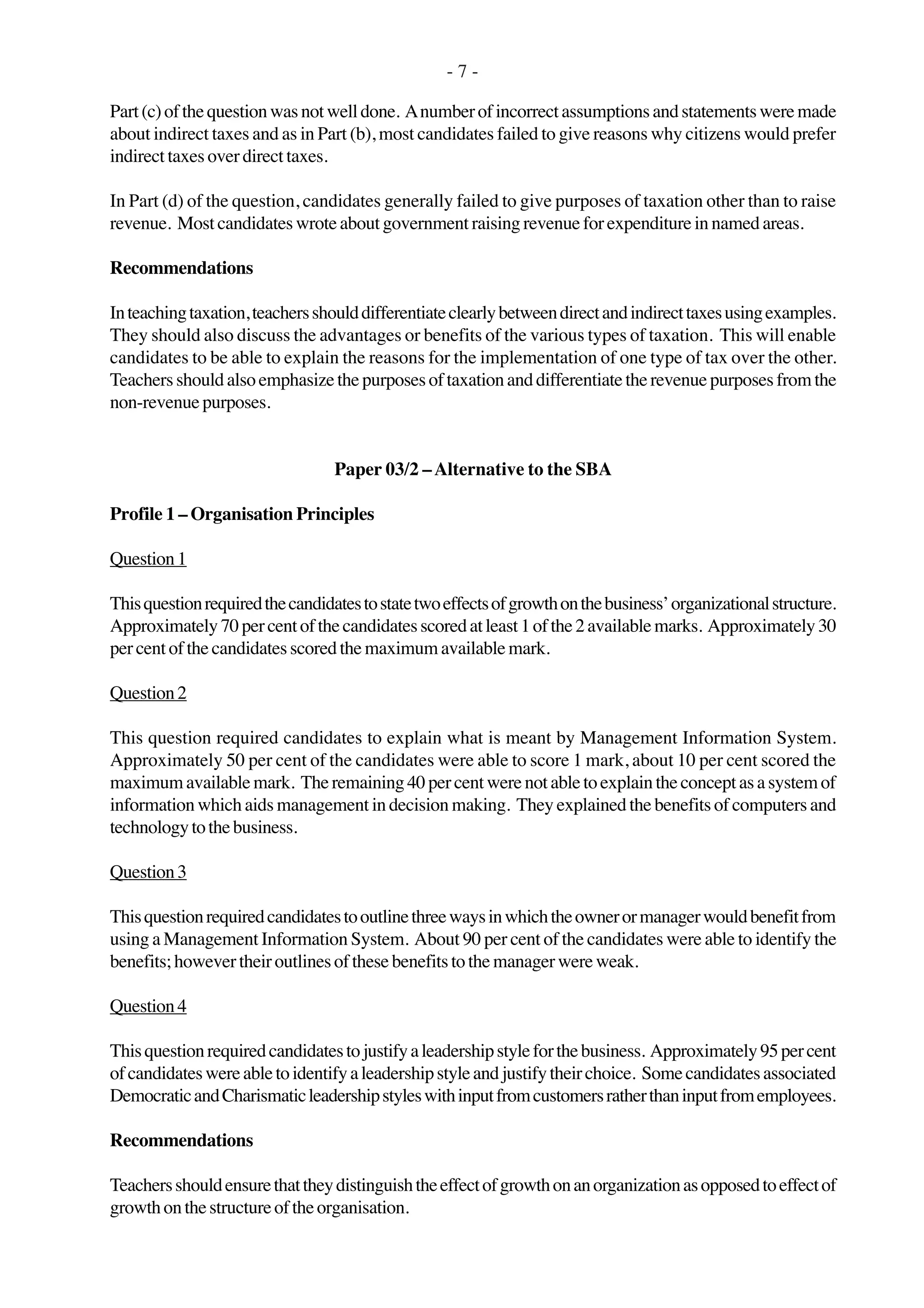 - 7 -
Part(c)ofthequestionwasnotwelldone. Anumberofincorrectassumptionsandstatementsweremade
about indirect taxes and as in Part (b), most candidates failed to give reasons why citizens would prefer
indirect taxes over direct taxes.
In Part (d) of the question, candidates generally failed to give purposes of taxation other than to raise
revenue. Most candidates wrote about government raising revenue for expenditure in named areas.
Recommendations
Inteachingtaxation,teachersshoulddifferentiateclearlybetweendirectandindirecttaxesusingexamples.
They should also discuss the advantages or benefits of the various types of taxation. This will enable
candidates to be able to explain the reasons for the implementation of one type of tax over the other.
Teachersshouldalsoemphasizethepurposesoftaxationanddifferentiatetherevenuepurposesfrom the
non-revenuepurposes.
Paper 03/2 –Alternative to the SBA
Profile 1 – Organisation Principles
Question1
Thisquestionrequiredthecandidatestostatetwoeffectsofgrowthonthebusiness’organizationalstructure.
Approximately70percentofthecandidatesscoredatleast1ofthe2availablemarks. Approximately30
per cent of the candidates scored the maximum available mark.
Question2
This question required candidates to explain what is meant by Management Information System.
Approximately 50 per cent of the candidates were able to score 1 mark, about 10 per cent scored the
maximumavailablemark. Theremaining40percentwerenotabletoexplaintheconceptasasystemof
information which aids management in decision making. They explained the benefits of computers and
technologytothebusiness.
Question3
Thisquestionrequiredcandidatestooutlinethreewaysinwhichtheownerormanagerwouldbenefitfrom
using a Management Information System. About 90 per cent of the candidates were able to identify the
benefits; however their outlines of these benefits to the manager were weak.
Question4
Thisquestionrequiredcandidatestojustifyaleadershipstyleforthebusiness. Approximately95percent
ofcandidateswereabletoidentifyaleadershipstyleandjustifytheirchoice. Somecandidatesassociated
DemocraticandCharismaticleadershipstyleswithinputfromcustomersratherthaninputfromemployees.
Recommendations
Teachersshouldensurethattheydistinguishtheeffectofgrowthonanorganizationasopposedtoeffectof
growthonthestructureoftheorganisation.
 