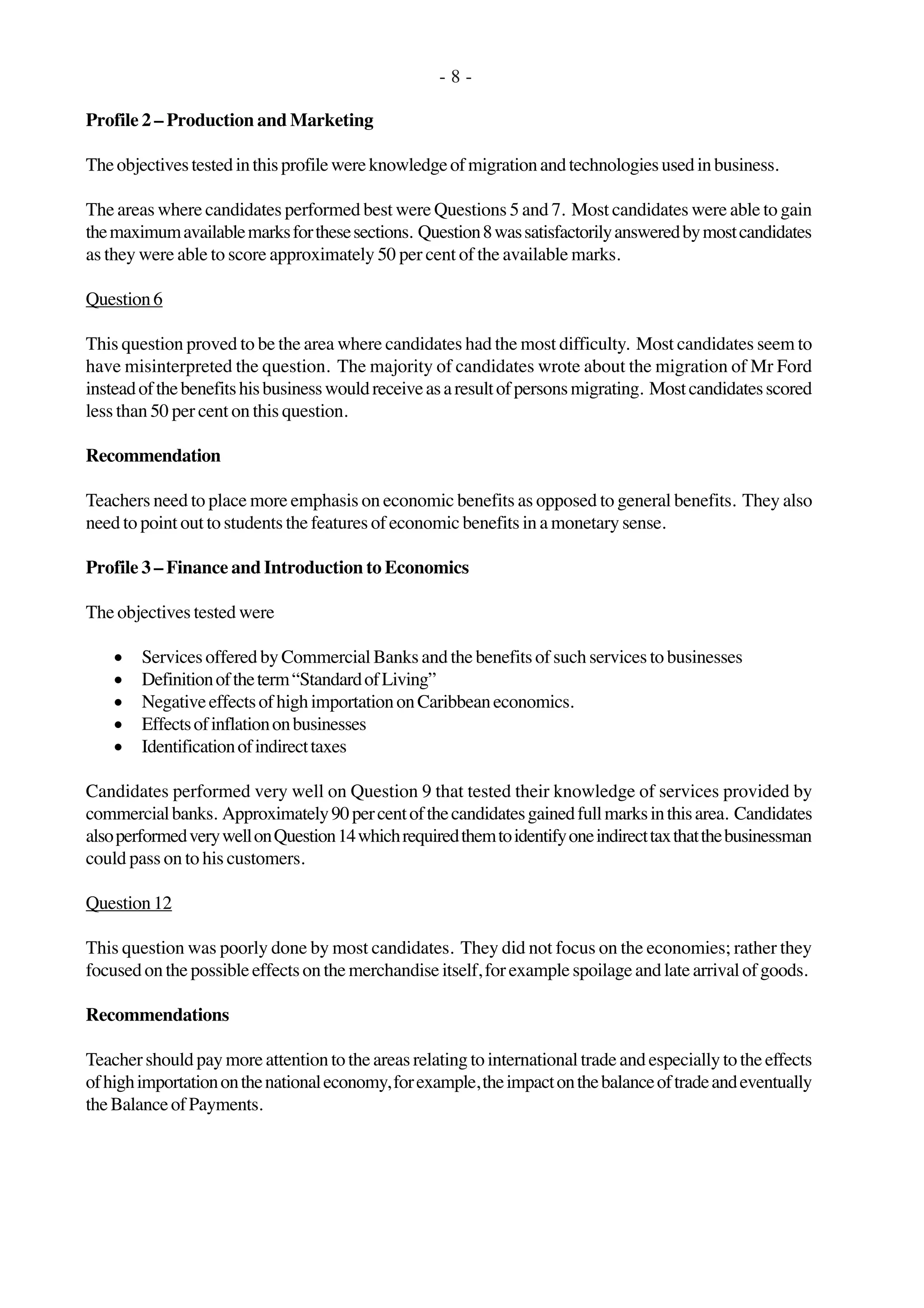 - 8 -
Profile 2 – Production and Marketing
Theobjectivestestedinthisprofilewereknowledgeofmigrationandtechnologiesusedinbusiness.
The areas where candidates performed best were Questions 5 and 7. Most candidates were able to gain
themaximumavailablemarksforthesesections. Question8wassatisfactorilyansweredbymostcandidates
as they were able to score approximately 50 per cent of the available marks.
Question6
This question proved to be the area where candidates had the most difficulty. Most candidates seem to
have misinterpreted the question. The majority of candidates wrote about the migration of Mr Ford
insteadofthebenefitshisbusinesswouldreceiveasaresultofpersonsmigrating. Mostcandidatesscored
less than 50 per cent on this question.
Recommendation
Teachers need to place more emphasis on economic benefits as opposed to general benefits. They also
need to point out to students the features of economic benefits in a monetary sense.
Profile 3 – Finance and Introduction to Economics
The objectives tested were
• Services offered by Commercial Banks and the benefits of such services to businesses
• Definitionoftheterm“StandardofLiving”
• NegativeeffectsofhighimportationonCaribbeaneconomics.
• Effectsofinflationonbusinesses
• Identificationofindirecttaxes
Candidates performed very well on Question 9 that tested their knowledge of services provided by
commercialbanks. Approximately90percentofthecandidatesgainedfullmarksinthisarea. Candidates
alsoperformedverywellonQuestion14whichrequiredthemtoidentifyoneindirecttaxthatthebusinessman
could pass on to his customers.
Question 12
This question was poorly done by most candidates. They did not focus on the economies; rather they
focused on the possible effects on the merchandise itself, for example spoilage and late arrival of goods.
Recommendations
Teacher should pay more attention to the areas relating to international trade and especially to the effects
ofhighimportationonthenationaleconomy,forexample,theimpactonthebalanceoftradeandeventually
theBalanceofPayments.
 
