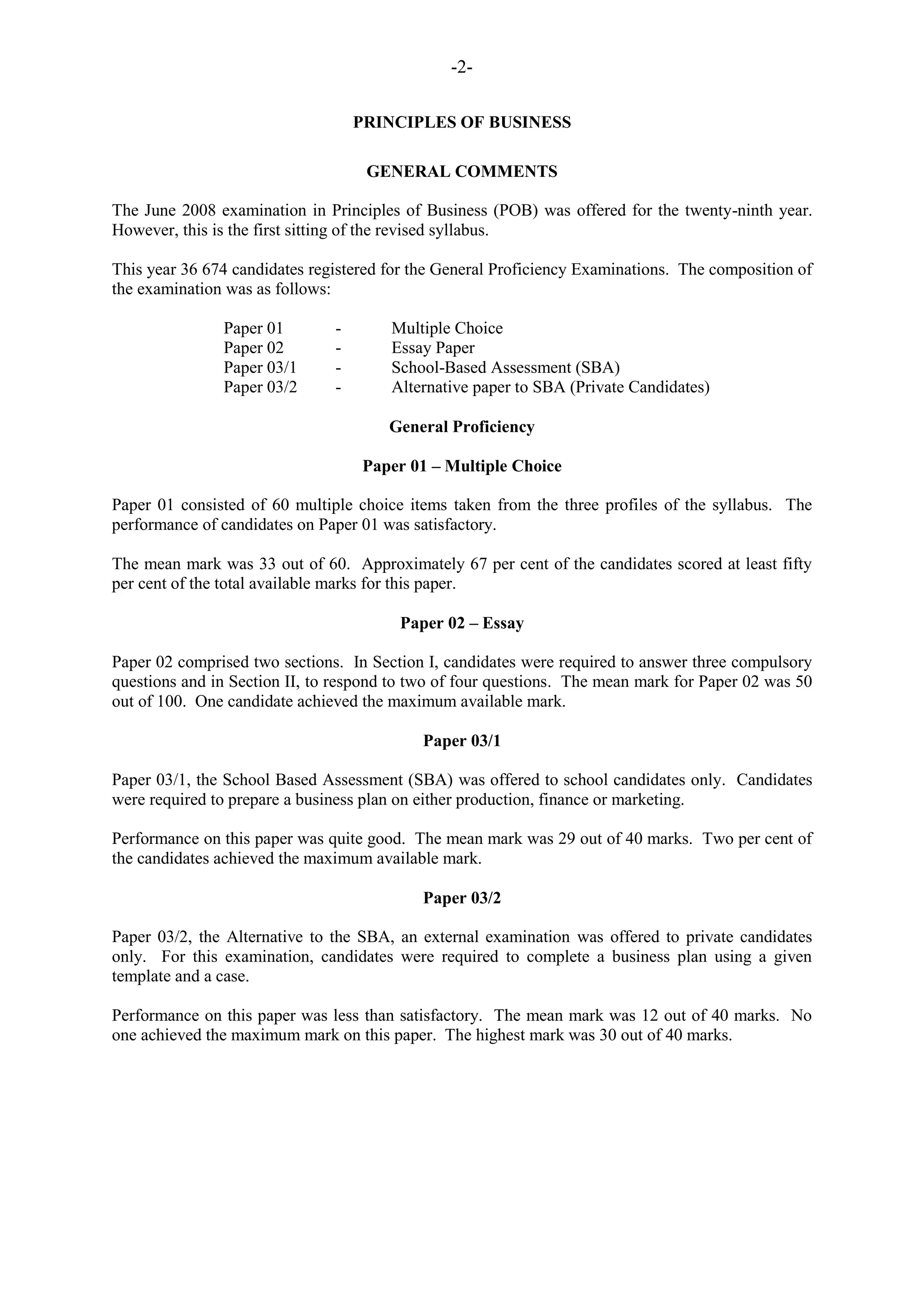 -2-
PRINCIPLES OF BUSINESS
GENERAL COMMENTS
The June 2008 examination in Principles of Business (POB) was offered for the twenty-ninth year.
However, this is the first sitting of the revised syllabus.
This year 36 674 candidates registered for the General Proficiency Examinations. The composition of
the examination was as follows:
Paper 01 - Multiple Choice
Paper 02 - Essay Paper
Paper 03/1 - School-Based Assessment (SBA)
Paper 03/2 - Alternative paper to SBA (Private Candidates)
General Proficiency
Paper 01 – Multiple Choice
Paper 01 consisted of 60 multiple choice items taken from the three profiles of the syllabus. The
performance of candidates on Paper 01 was satisfactory.
The mean mark was 33 out of 60. Approximately 67 per cent of the candidates scored at least fifty
per cent of the total available marks for this paper.
Paper 02 – Essay
Paper 02 comprised two sections. In Section I, candidates were required to answer three compulsory
questions and in Section II, to respond to two of four questions. The mean mark for Paper 02 was 50
out of 100. One candidate achieved the maximum available mark.
Paper 03/1
Paper 03/1, the School Based Assessment (SBA) was offered to school candidates only. Candidates
were required to prepare a business plan on either production, finance or marketing.
Performance on this paper was quite good. The mean mark was 29 out of 40 marks. Two per cent of
the candidates achieved the maximum available mark.
Paper 03/2
Paper 03/2, the Alternative to the SBA, an external examination was offered to private candidates
only. For this examination, candidates were required to complete a business plan using a given
template and a case.
Performance on this paper was less than satisfactory. The mean mark was 12 out of 40 marks. No
one achieved the maximum mark on this paper. The highest mark was 30 out of 40 marks.
 