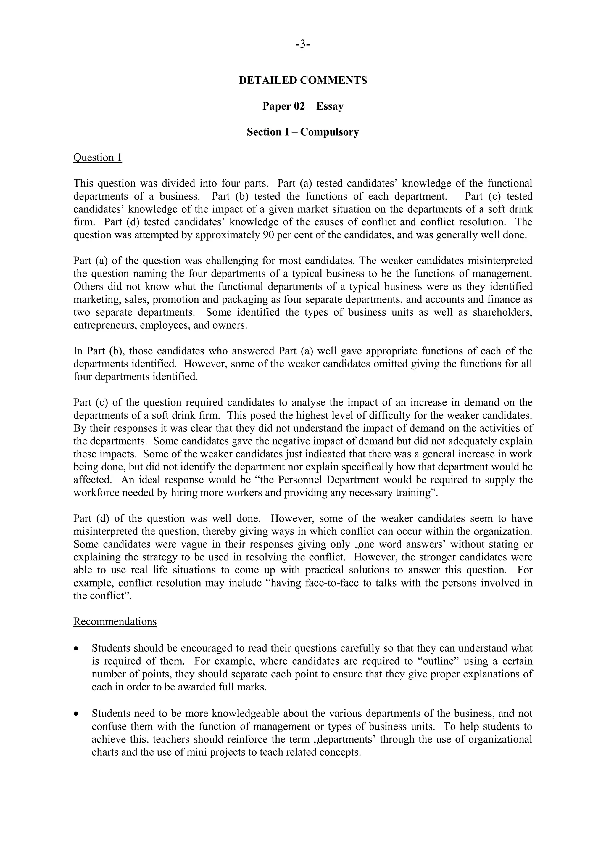 -3-
DETAILED COMMENTS
Paper 02 – Essay
Section I – Compulsory
Question 1
This question was divided into four parts. Part (a) tested candidates‟ knowledge of the functional
departments of a business. Part (b) tested the functions of each department. Part (c) tested
candidates‟ knowledge of the impact of a given market situation on the departments of a soft drink
firm. Part (d) tested candidates‟ knowledge of the causes of conflict and conflict resolution. The
question was attempted by approximately 90 per cent of the candidates, and was generally well done.
Part (a) of the question was challenging for most candidates. The weaker candidates misinterpreted
the question naming the four departments of a typical business to be the functions of management.
Others did not know what the functional departments of a typical business were as they identified
marketing, sales, promotion and packaging as four separate departments, and accounts and finance as
two separate departments. Some identified the types of business units as well as shareholders,
entrepreneurs, employees, and owners.
In Part (b), those candidates who answered Part (a) well gave appropriate functions of each of the
departments identified. However, some of the weaker candidates omitted giving the functions for all
four departments identified.
Part (c) of the question required candidates to analyse the impact of an increase in demand on the
departments of a soft drink firm. This posed the highest level of difficulty for the weaker candidates.
By their responses it was clear that they did not understand the impact of demand on the activities of
the departments. Some candidates gave the negative impact of demand but did not adequately explain
these impacts. Some of the weaker candidates just indicated that there was a general increase in work
being done, but did not identify the department nor explain specifically how that department would be
affected. An ideal response would be “the Personnel Department would be required to supply the
workforce needed by hiring more workers and providing any necessary training”.
Part (d) of the question was well done. However, some of the weaker candidates seem to have
misinterpreted the question, thereby giving ways in which conflict can occur within the organization.
Some candidates were vague in their responses giving only „one word answers‟ without stating or
explaining the strategy to be used in resolving the conflict. However, the stronger candidates were
able to use real life situations to come up with practical solutions to answer this question. For
example, conflict resolution may include “having face-to-face to talks with the persons involved in
the conflict”.
Recommendations
Students should be encouraged to read their questions carefully so that they can understand what
is required of them. For example, where candidates are required to “outline” using a certain
number of points, they should separate each point to ensure that they give proper explanations of
each in order to be awarded full marks.
Students need to be more knowledgeable about the various departments of the business, and not
confuse them with the function of management or types of business units. To help students to
achieve this, teachers should reinforce the term „departments‟ through the use of organizational
charts and the use of mini projects to teach related concepts.
 