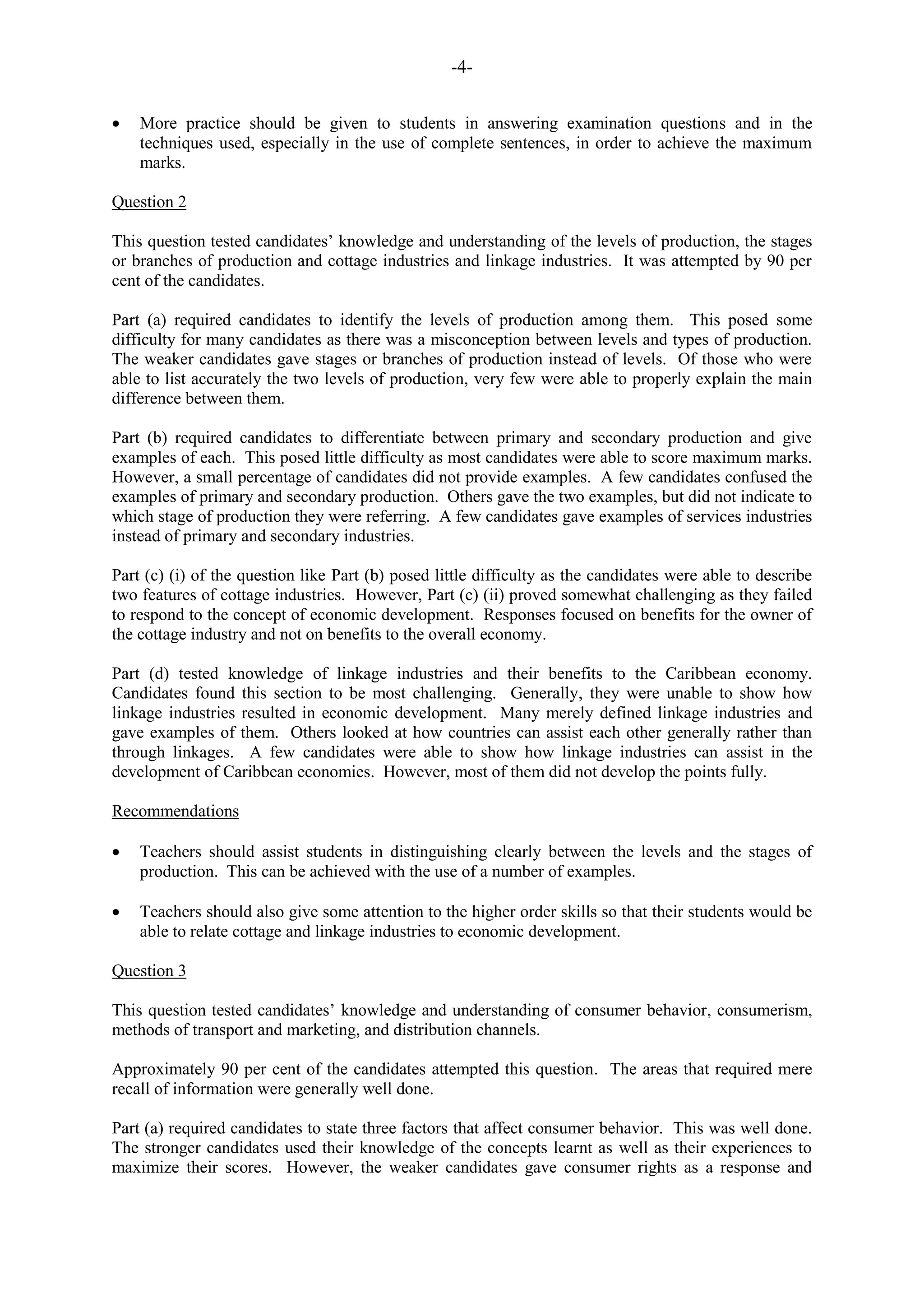 -4-
More practice should be given to students in answering examination questions and in the
techniques used, especially in the use of complete sentences, in order to achieve the maximum
marks.
Question 2
This question tested candidates‟ knowledge and understanding of the levels of production, the stages
or branches of production and cottage industries and linkage industries. It was attempted by 90 per
cent of the candidates.
Part (a) required candidates to identify the levels of production among them. This posed some
difficulty for many candidates as there was a misconception between levels and types of production.
The weaker candidates gave stages or branches of production instead of levels. Of those who were
able to list accurately the two levels of production, very few were able to properly explain the main
difference between them.
Part (b) required candidates to differentiate between primary and secondary production and give
examples of each. This posed little difficulty as most candidates were able to score maximum marks.
However, a small percentage of candidates did not provide examples. A few candidates confused the
examples of primary and secondary production. Others gave the two examples, but did not indicate to
which stage of production they were referring. A few candidates gave examples of services industries
instead of primary and secondary industries.
Part (c) (i) of the question like Part (b) posed little difficulty as the candidates were able to describe
two features of cottage industries. However, Part (c) (ii) proved somewhat challenging as they failed
to respond to the concept of economic development. Responses focused on benefits for the owner of
the cottage industry and not on benefits to the overall economy.
Part (d) tested knowledge of linkage industries and their benefits to the Caribbean economy.
Candidates found this section to be most challenging. Generally, they were unable to show how
linkage industries resulted in economic development. Many merely defined linkage industries and
gave examples of them. Others looked at how countries can assist each other generally rather than
through linkages. A few candidates were able to show how linkage industries can assist in the
development of Caribbean economies. However, most of them did not develop the points fully.
Recommendations
Teachers should assist students in distinguishing clearly between the levels and the stages of
production. This can be achieved with the use of a number of examples.
Teachers should also give some attention to the higher order skills so that their students would be
able to relate cottage and linkage industries to economic development.
Question 3
This question tested candidates‟ knowledge and understanding of consumer behavior, consumerism,
methods of transport and marketing, and distribution channels.
Approximately 90 per cent of the candidates attempted this question. The areas that required mere
recall of information were generally well done.
Part (a) required candidates to state three factors that affect consumer behavior. This was well done.
The stronger candidates used their knowledge of the concepts learnt as well as their experiences to
maximize their scores. However, the weaker candidates gave consumer rights as a response and
 