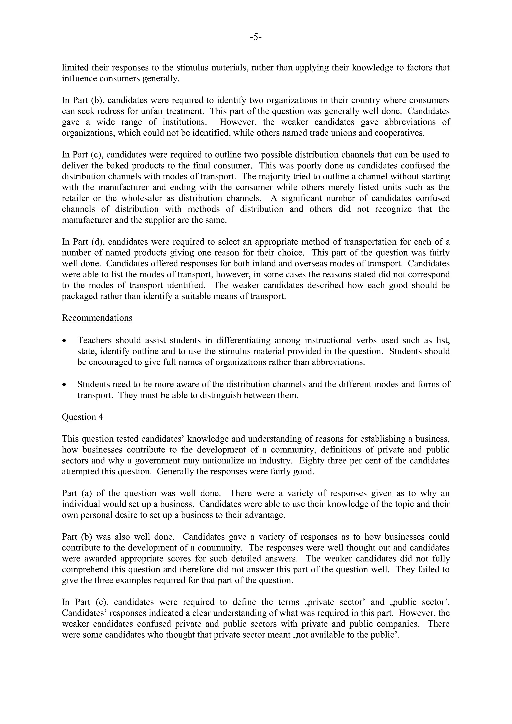 -5-
limited their responses to the stimulus materials, rather than applying their knowledge to factors that
influence consumers generally.
In Part (b), candidates were required to identify two organizations in their country where consumers
can seek redress for unfair treatment. This part of the question was generally well done. Candidates
gave a wide range of institutions. However, the weaker candidates gave abbreviations of
organizations, which could not be identified, while others named trade unions and cooperatives.
In Part (c), candidates were required to outline two possible distribution channels that can be used to
deliver the baked products to the final consumer. This was poorly done as candidates confused the
distribution channels with modes of transport. The majority tried to outline a channel without starting
with the manufacturer and ending with the consumer while others merely listed units such as the
retailer or the wholesaler as distribution channels. A significant number of candidates confused
channels of distribution with methods of distribution and others did not recognize that the
manufacturer and the supplier are the same.
In Part (d), candidates were required to select an appropriate method of transportation for each of a
number of named products giving one reason for their choice. This part of the question was fairly
well done. Candidates offered responses for both inland and overseas modes of transport. Candidates
were able to list the modes of transport, however, in some cases the reasons stated did not correspond
to the modes of transport identified. The weaker candidates described how each good should be
packaged rather than identify a suitable means of transport.
Recommendations
Teachers should assist students in differentiating among instructional verbs used such as list,
state, identify outline and to use the stimulus material provided in the question. Students should
be encouraged to give full names of organizations rather than abbreviations.
Students need to be more aware of the distribution channels and the different modes and forms of
transport. They must be able to distinguish between them.
Question 4
This question tested candidates‟ knowledge and understanding of reasons for establishing a business,
how businesses contribute to the development of a community, definitions of private and public
sectors and why a government may nationalize an industry. Eighty three per cent of the candidates
attempted this question. Generally the responses were fairly good.
Part (a) of the question was well done. There were a variety of responses given as to why an
individual would set up a business. Candidates were able to use their knowledge of the topic and their
own personal desire to set up a business to their advantage.
Part (b) was also well done. Candidates gave a variety of responses as to how businesses could
contribute to the development of a community. The responses were well thought out and candidates
were awarded appropriate scores for such detailed answers. The weaker candidates did not fully
comprehend this question and therefore did not answer this part of the question well. They failed to
give the three examples required for that part of the question.
In Part (c), candidates were required to define the terms „private sector‟ and „public sector‟.
Candidates‟ responses indicated a clear understanding of what was required in this part. However, the
weaker candidates confused private and public sectors with private and public companies. There
were some candidates who thought that private sector meant „not available to the public‟.
 