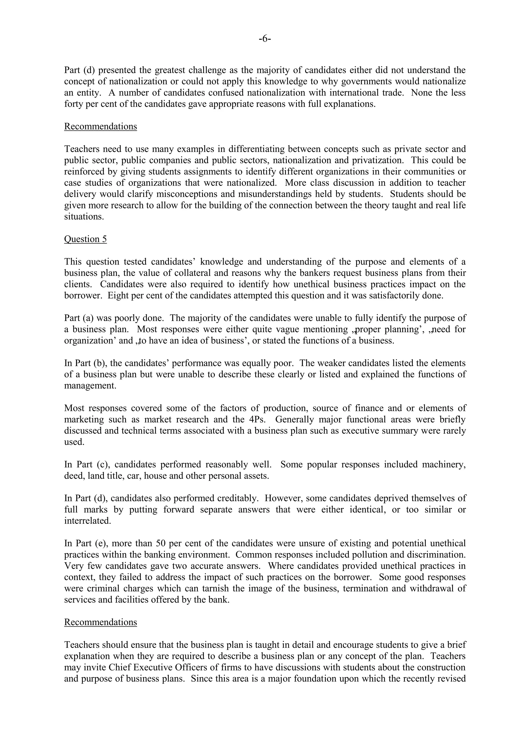 -6-
Part (d) presented the greatest challenge as the majority of candidates either did not understand the
concept of nationalization or could not apply this knowledge to why governments would nationalize
an entity. A number of candidates confused nationalization with international trade. None the less
forty per cent of the candidates gave appropriate reasons with full explanations.
Recommendations
Teachers need to use many examples in differentiating between concepts such as private sector and
public sector, public companies and public sectors, nationalization and privatization. This could be
reinforced by giving students assignments to identify different organizations in their communities or
case studies of organizations that were nationalized. More class discussion in addition to teacher
delivery would clarify misconceptions and misunderstandings held by students. Students should be
given more research to allow for the building of the connection between the theory taught and real life
situations.
Question 5
This question tested candidates‟ knowledge and understanding of the purpose and elements of a
business plan, the value of collateral and reasons why the bankers request business plans from their
clients. Candidates were also required to identify how unethical business practices impact on the
borrower. Eight per cent of the candidates attempted this question and it was satisfactorily done.
Part (a) was poorly done. The majority of the candidates were unable to fully identify the purpose of
a business plan. Most responses were either quite vague mentioning „proper planning‟, „need for
organization‟ and „to have an idea of business‟, or stated the functions of a business.
In Part (b), the candidates‟ performance was equally poor. The weaker candidates listed the elements
of a business plan but were unable to describe these clearly or listed and explained the functions of
management.
Most responses covered some of the factors of production, source of finance and or elements of
marketing such as market research and the 4Ps. Generally major functional areas were briefly
discussed and technical terms associated with a business plan such as executive summary were rarely
used.
In Part (c), candidates performed reasonably well. Some popular responses included machinery,
deed, land title, car, house and other personal assets.
In Part (d), candidates also performed creditably. However, some candidates deprived themselves of
full marks by putting forward separate answers that were either identical, or too similar or
interrelated.
In Part (e), more than 50 per cent of the candidates were unsure of existing and potential unethical
practices within the banking environment. Common responses included pollution and discrimination.
Very few candidates gave two accurate answers. Where candidates provided unethical practices in
context, they failed to address the impact of such practices on the borrower. Some good responses
were criminal charges which can tarnish the image of the business, termination and withdrawal of
services and facilities offered by the bank.
Recommendations
Teachers should ensure that the business plan is taught in detail and encourage students to give a brief
explanation when they are required to describe a business plan or any concept of the plan. Teachers
may invite Chief Executive Officers of firms to have discussions with students about the construction
and purpose of business plans. Since this area is a major foundation upon which the recently revised
 