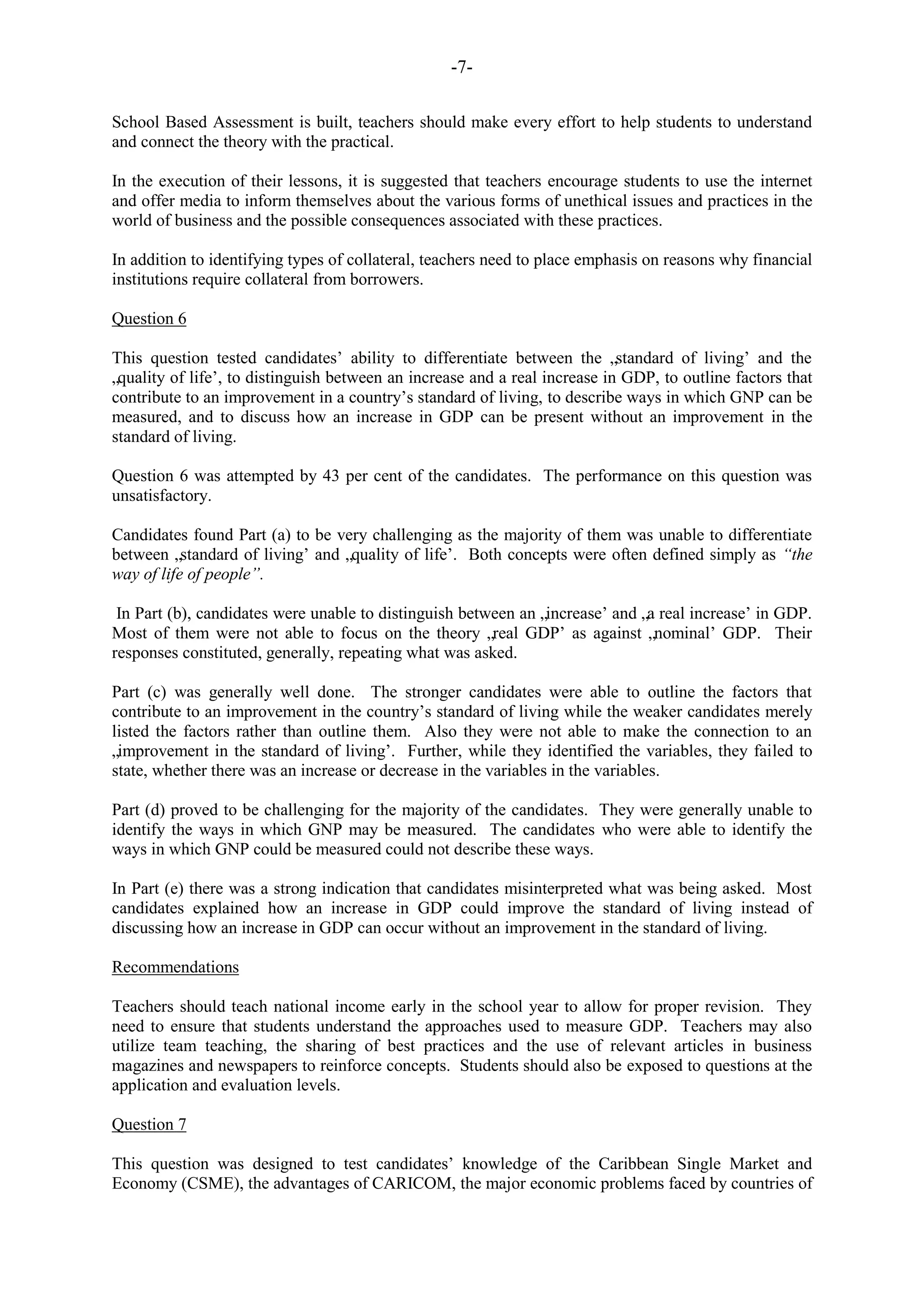 -7-
School Based Assessment is built, teachers should make every effort to help students to understand
and connect the theory with the practical.
In the execution of their lessons, it is suggested that teachers encourage students to use the internet
and offer media to inform themselves about the various forms of unethical issues and practices in the
world of business and the possible consequences associated with these practices.
In addition to identifying types of collateral, teachers need to place emphasis on reasons why financial
institutions require collateral from borrowers.
Question 6
This question tested candidates‟ ability to differentiate between the „standard of living‟ and the
„quality of life‟, to distinguish between an increase and a real increase in GDP, to outline factors that
contribute to an improvement in a country‟s standard of living, to describe ways in which GNP can be
measured, and to discuss how an increase in GDP can be present without an improvement in the
standard of living.
Question 6 was attempted by 43 per cent of the candidates. The performance on this question was
unsatisfactory.
Candidates found Part (a) to be very challenging as the majority of them was unable to differentiate
between „standard of living‟ and „quality of life‟. Both concepts were often defined simply as “the
way of life of people”.
In Part (b), candidates were unable to distinguish between an „increase‟ and „a real increase‟ in GDP.
Most of them were not able to focus on the theory „real GDP‟ as against „nominal‟ GDP. Their
responses constituted, generally, repeating what was asked.
Part (c) was generally well done. The stronger candidates were able to outline the factors that
contribute to an improvement in the country‟s standard of living while the weaker candidates merely
listed the factors rather than outline them. Also they were not able to make the connection to an
„improvement in the standard of living‟. Further, while they identified the variables, they failed to
state, whether there was an increase or decrease in the variables in the variables.
Part (d) proved to be challenging for the majority of the candidates. They were generally unable to
identify the ways in which GNP may be measured. The candidates who were able to identify the
ways in which GNP could be measured could not describe these ways.
In Part (e) there was a strong indication that candidates misinterpreted what was being asked. Most
candidates explained how an increase in GDP could improve the standard of living instead of
discussing how an increase in GDP can occur without an improvement in the standard of living.
Recommendations
Teachers should teach national income early in the school year to allow for proper revision. They
need to ensure that students understand the approaches used to measure GDP. Teachers may also
utilize team teaching, the sharing of best practices and the use of relevant articles in business
magazines and newspapers to reinforce concepts. Students should also be exposed to questions at the
application and evaluation levels.
Question 7
This question was designed to test candidates‟ knowledge of the Caribbean Single Market and
Economy (CSME), the advantages of CARICOM, the major economic problems faced by countries of
 