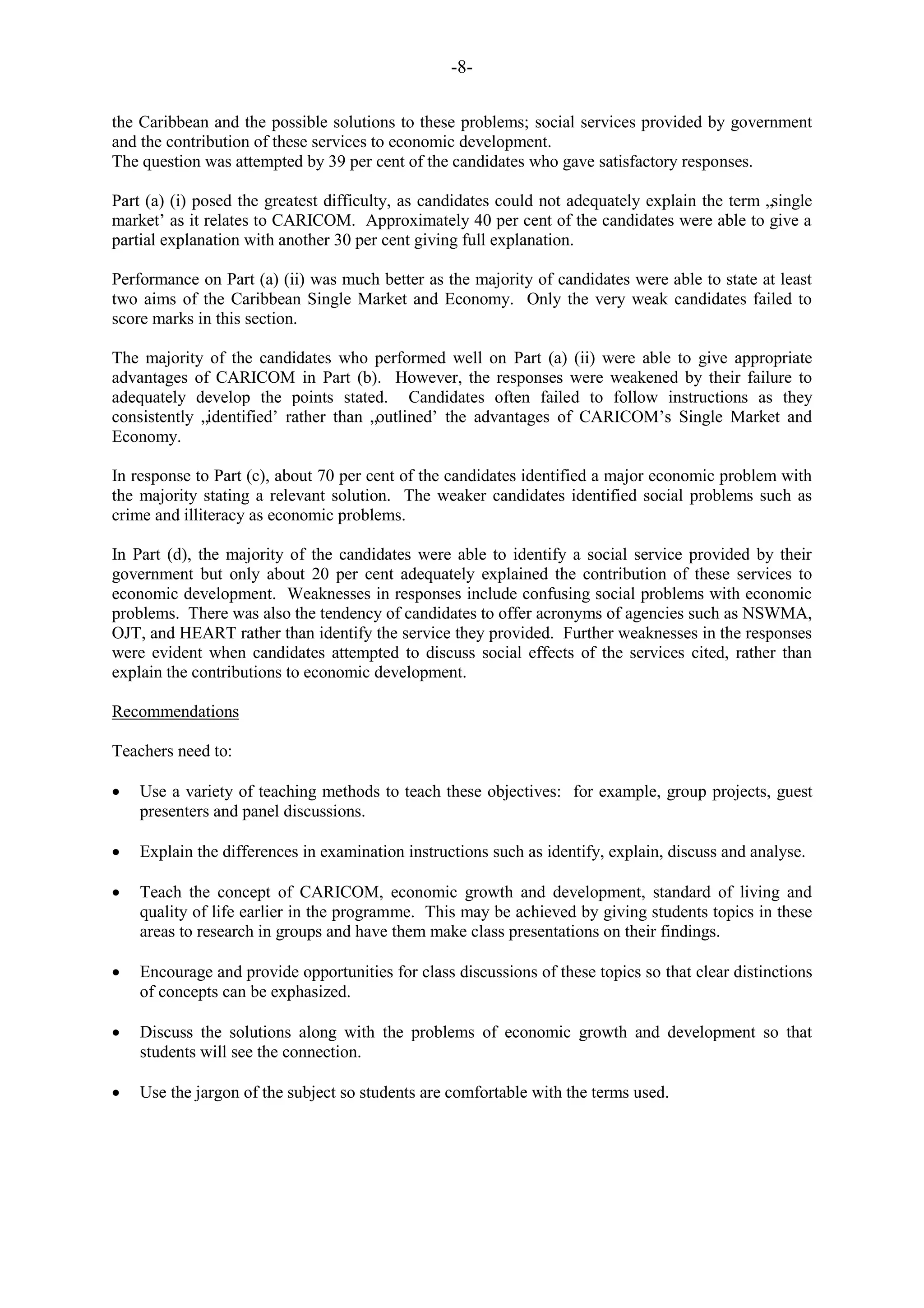 -8-
the Caribbean and the possible solutions to these problems; social services provided by government
and the contribution of these services to economic development.
The question was attempted by 39 per cent of the candidates who gave satisfactory responses.
Part (a) (i) posed the greatest difficulty, as candidates could not adequately explain the term „single
market‟ as it relates to CARICOM. Approximately 40 per cent of the candidates were able to give a
partial explanation with another 30 per cent giving full explanation.
Performance on Part (a) (ii) was much better as the majority of candidates were able to state at least
two aims of the Caribbean Single Market and Economy. Only the very weak candidates failed to
score marks in this section.
The majority of the candidates who performed well on Part (a) (ii) were able to give appropriate
advantages of CARICOM in Part (b). However, the responses were weakened by their failure to
adequately develop the points stated. Candidates often failed to follow instructions as they
consistently „identified‟ rather than „outlined‟ the advantages of CARICOM‟s Single Market and
Economy.
In response to Part (c), about 70 per cent of the candidates identified a major economic problem with
the majority stating a relevant solution. The weaker candidates identified social problems such as
crime and illiteracy as economic problems.
In Part (d), the majority of the candidates were able to identify a social service provided by their
government but only about 20 per cent adequately explained the contribution of these services to
economic development. Weaknesses in responses include confusing social problems with economic
problems. There was also the tendency of candidates to offer acronyms of agencies such as NSWMA,
OJT, and HEART rather than identify the service they provided. Further weaknesses in the responses
were evident when candidates attempted to discuss social effects of the services cited, rather than
explain the contributions to economic development.
Recommendations
Teachers need to:
Use a variety of teaching methods to teach these objectives: for example, group projects, guest
presenters and panel discussions.
Explain the differences in examination instructions such as identify, explain, discuss and analyse.
Teach the concept of CARICOM, economic growth and development, standard of living and
quality of life earlier in the programme. This may be achieved by giving students topics in these
areas to research in groups and have them make class presentations on their findings.
Encourage and provide opportunities for class discussions of these topics so that clear distinctions
of concepts can be exphasized.
Discuss the solutions along with the problems of economic growth and development so that
students will see the connection.
Use the jargon of the subject so students are comfortable with the terms used.
 