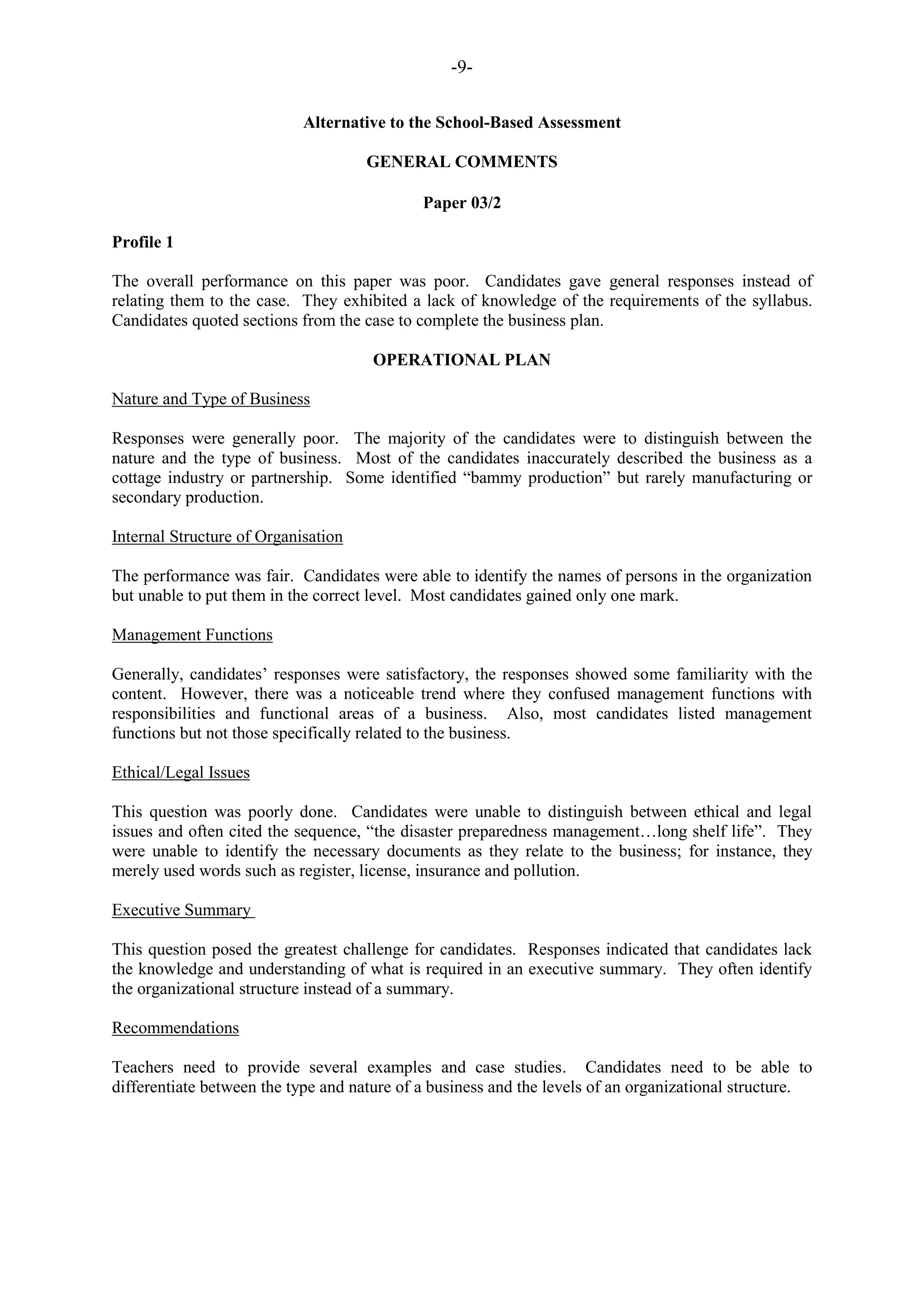 -9-
Alternative to the School-Based Assessment
GENERAL COMMENTS
Paper 03/2
Profile 1
The overall performance on this paper was poor. Candidates gave general responses instead of
relating them to the case. They exhibited a lack of knowledge of the requirements of the syllabus.
Candidates quoted sections from the case to complete the business plan.
OPERATIONAL PLAN
Nature and Type of Business
Responses were generally poor. The majority of the candidates were to distinguish between the
nature and the type of business. Most of the candidates inaccurately described the business as a
cottage industry or partnership. Some identified “bammy production” but rarely manufacturing or
secondary production.
Internal Structure of Organisation
The performance was fair. Candidates were able to identify the names of persons in the organization
but unable to put them in the correct level. Most candidates gained only one mark.
Management Functions
Generally, candidates‟ responses were satisfactory, the responses showed some familiarity with the
content. However, there was a noticeable trend where they confused management functions with
responsibilities and functional areas of a business. Also, most candidates listed management
functions but not those specifically related to the business.
Ethical/Legal Issues
This question was poorly done. Candidates were unable to distinguish between ethical and legal
issues and often cited the sequence, “the disaster preparedness management…long shelf life”. They
were unable to identify the necessary documents as they relate to the business; for instance, they
merely used words such as register, license, insurance and pollution.
Executive Summary
This question posed the greatest challenge for candidates. Responses indicated that candidates lack
the knowledge and understanding of what is required in an executive summary. They often identify
the organizational structure instead of a summary.
Recommendations
Teachers need to provide several examples and case studies. Candidates need to be able to
differentiate between the type and nature of a business and the levels of an organizational structure.
 