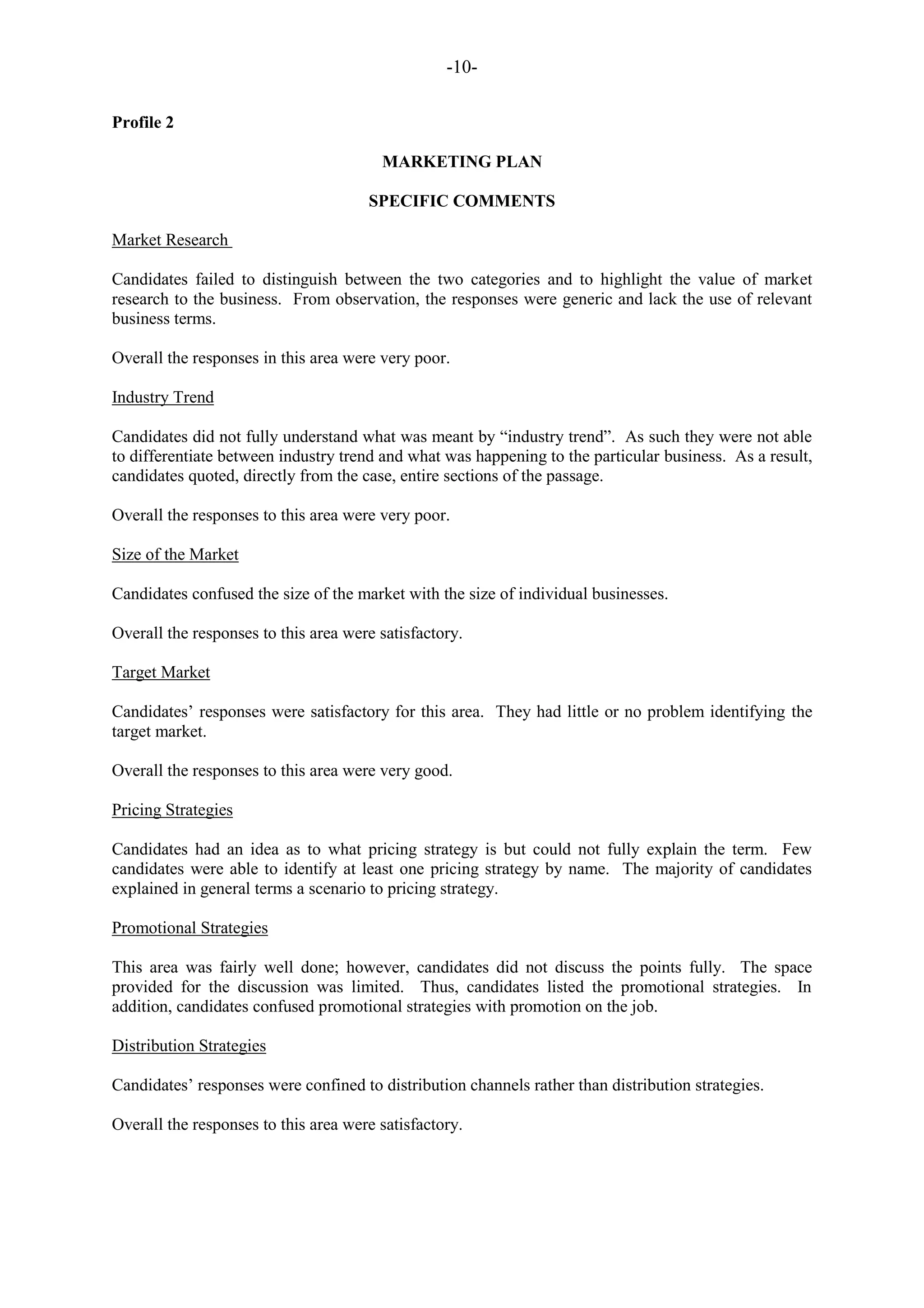 -10-
Profile 2
MARKETING PLAN
SPECIFIC COMMENTS
Market Research
Candidates failed to distinguish between the two categories and to highlight the value of market
research to the business. From observation, the responses were generic and lack the use of relevant
business terms.
Overall the responses in this area were very poor.
Industry Trend
Candidates did not fully understand what was meant by “industry trend”. As such they were not able
to differentiate between industry trend and what was happening to the particular business. As a result,
candidates quoted, directly from the case, entire sections of the passage.
Overall the responses to this area were very poor.
Size of the Market
Candidates confused the size of the market with the size of individual businesses.
Overall the responses to this area were satisfactory.
Target Market
Candidates‟ responses were satisfactory for this area. They had little or no problem identifying the
target market.
Overall the responses to this area were very good.
Pricing Strategies
Candidates had an idea as to what pricing strategy is but could not fully explain the term. Few
candidates were able to identify at least one pricing strategy by name. The majority of candidates
explained in general terms a scenario to pricing strategy.
Promotional Strategies
This area was fairly well done; however, candidates did not discuss the points fully. The space
provided for the discussion was limited. Thus, candidates listed the promotional strategies. In
addition, candidates confused promotional strategies with promotion on the job.
Distribution Strategies
Candidates‟ responses were confined to distribution channels rather than distribution strategies.
Overall the responses to this area were satisfactory.
 