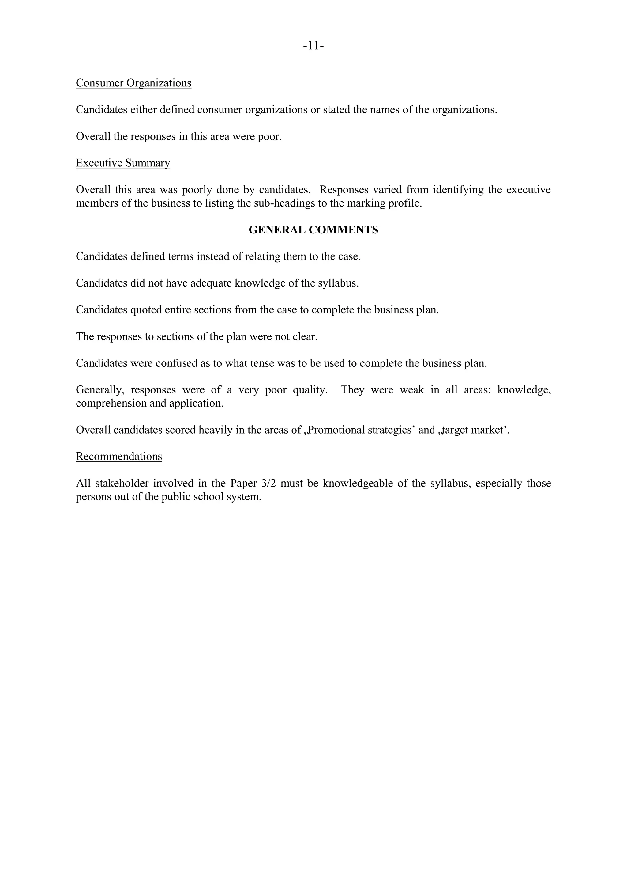 -11-
Consumer Organizations
Candidates either defined consumer organizations or stated the names of the organizations.
Overall the responses in this area were poor.
Executive Summary
Overall this area was poorly done by candidates. Responses varied from identifying the executive
members of the business to listing the sub-headings to the marking profile.
GENERAL COMMENTS
Candidates defined terms instead of relating them to the case.
Candidates did not have adequate knowledge of the syllabus.
Candidates quoted entire sections from the case to complete the business plan.
The responses to sections of the plan were not clear.
Candidates were confused as to what tense was to be used to complete the business plan.
Generally, responses were of a very poor quality. They were weak in all areas: knowledge,
comprehension and application.
Overall candidates scored heavily in the areas of „Promotional strategies‟ and „target market‟.
Recommendations
All stakeholder involved in the Paper 3/2 must be knowledgeable of the syllabus, especially those
persons out of the public school system.
 