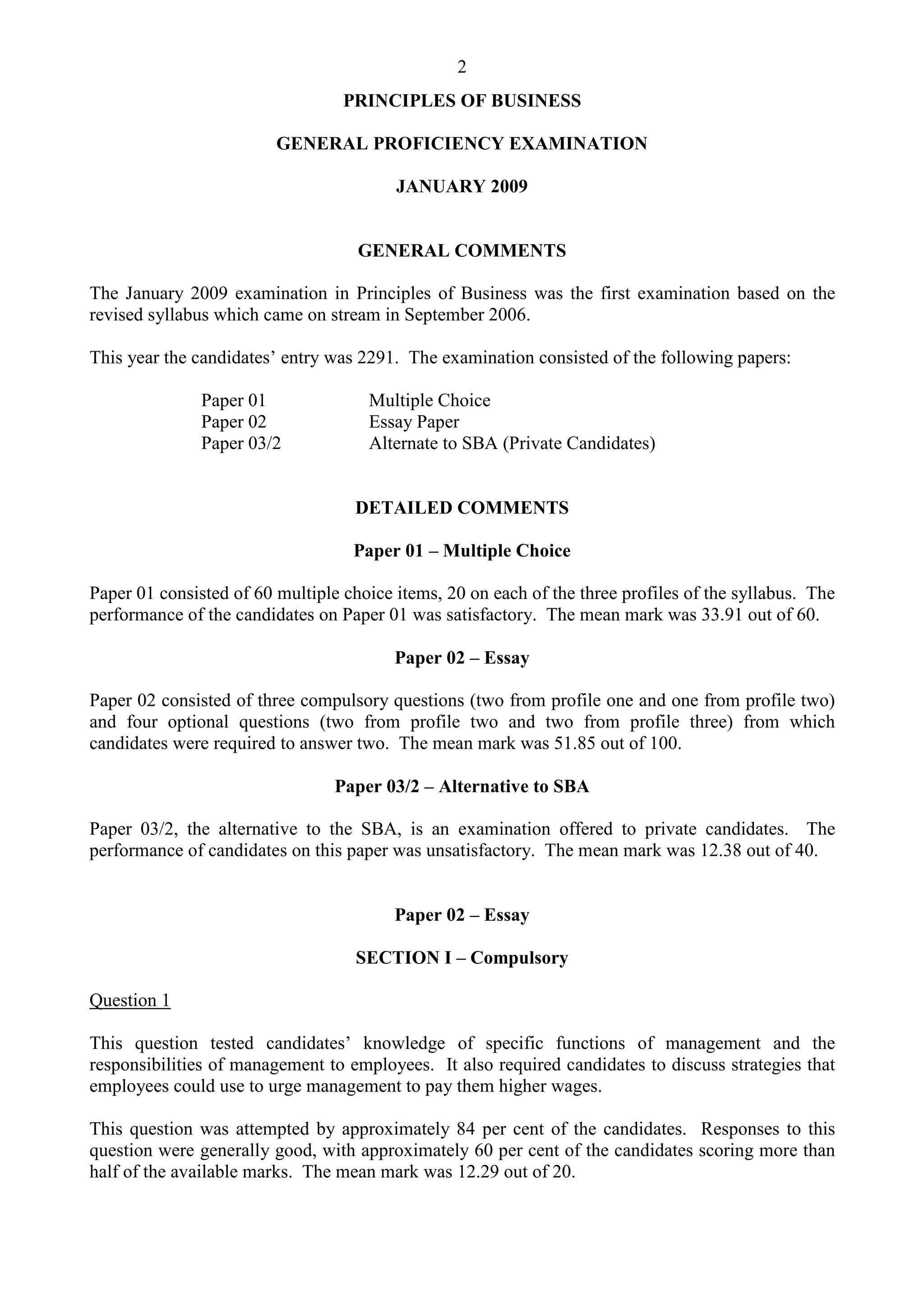 2
PRINCIPLES OF BUSINESS
GENERAL PROFICIENCY EXAMINATION
JANUARY 2009
GENERAL COMMENTS
The January 2009 examination in Principles of Business was the first examination based on the
revised syllabus which came on stream in September 2006.
This year the candidates’ entry was 2291. The examination consisted of the following papers:
Paper 01 Multiple Choice
Paper 02 Essay Paper
Paper 03/2 Alternate to SBA (Private Candidates)
DETAILED COMMENTS
Paper 01 – Multiple Choice
Paper 01 consisted of 60 multiple choice items, 20 on each of the three profiles of the syllabus. The
performance of the candidates on Paper 01 was satisfactory. The mean mark was 33.91 out of 60.
Paper 02 – Essay
Paper 02 consisted of three compulsory questions (two from profile one and one from profile two)
and four optional questions (two from profile two and two from profile three) from which
candidates were required to answer two. The mean mark was 51.85 out of 100.
Paper 03/2 – Alternative to SBA
Paper 03/2, the alternative to the SBA, is an examination offered to private candidates. The
performance of candidates on this paper was unsatisfactory. The mean mark was 12.38 out of 40.
Paper 02 – Essay
SECTION I – Compulsory
Question 1
This question tested candidates’ knowledge of specific functions of management and the
responsibilities of management to employees. It also required candidates to discuss strategies that
employees could use to urge management to pay them higher wages.
This question was attempted by approximately 84 per cent of the candidates. Responses to this
question were generally good, with approximately 60 per cent of the candidates scoring more than
half of the available marks. The mean mark was 12.29 out of 20.
 